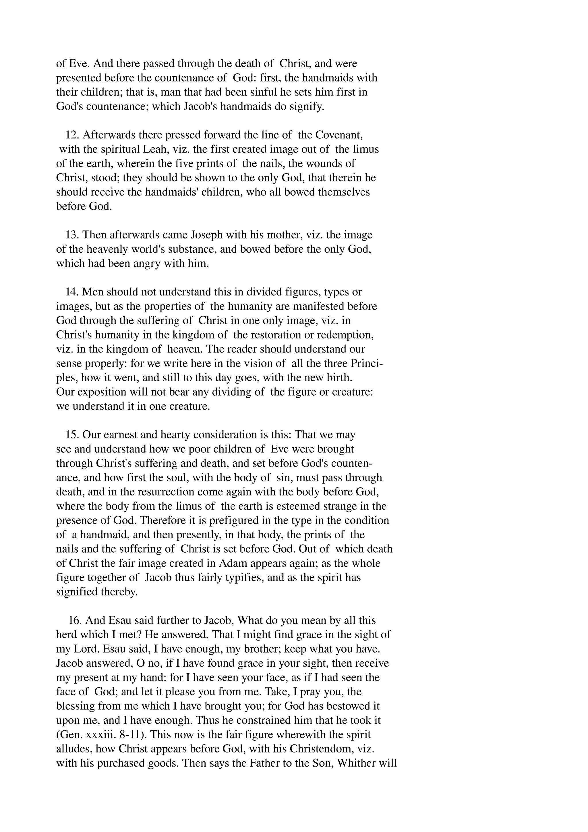 of Eve. And there passed through the death of Christ, and were 
presented before the countenance of God: first, the handmaids with 
their children; that is, man that had been sinful he sets him first in 
God's countenance; which Jacob's handmaids do signify. 
12. Afterwards there pressed forward the line of the Covenant, 
with the spiritual Leah, viz. the first created image out of the limus 
of the earth, wherein the five prints of the nails, the wounds of 
Christ, stood; they should be shown to the only God, that therein he 
should receive the handmaids' children, who all bowed themselves 
before God. 
13. Then afterwards came Joseph with his mother, viz. the image 
of the heavenly world's substance, and bowed before the only God, 
which had been angry with him. 
14. Men should not understand this in divided figures, types or 
images, but as the properties of the humanity are manifested before 
God through the suffering of Christ in one only image, viz. in 
Christ's humanity in the kingdom of the restoration or redemption, 
viz. in the kingdom of heaven. The reader should understand our 
sense properly: for we write here in the vision of all the three Princi­ples, 
how it went, and still to this day goes, with the new birth. 
Our exposition will not bear any dividing of the figure or creature: 
we understand it in one creature. 
15. Our earnest and hearty consideration is this: That we may 
see and understand how we poor children of Eve were brought 
through Christ's suffering and death, and set before God's counten­ance, 
and how first the soul, with the body of sin, must pass through 
death, and in the resurrection come again with the body before God, 
where the body from the limus of the earth is esteemed strange in the 
presence of God. Therefore it is prefigured in the type in the condition 
of a handmaid, and then presently, in that body, the prints of the 
nails and the suffering of Christ is set before God. Out of which death 
of Christ the fair image created in Adam appears again; as the whole 
figure together of Jacob thus fairly typifies, and as the spirit has 
signified thereby. 
16. And Esau said further to Jacob, What do you mean by all this 
herd which I met? He answered, That I might find grace in the sight of 
my Lord. Esau said, I have enough, my brother; keep what you have. 
Jacob answered, O no, if I have found grace in your sight, then receive 
my present at my hand: for I have seen your face, as if I had seen the 
face of God; and let it please you from me. Take, I pray you, the 
blessing from me which I have brought you; for God has bestowed it 
upon me, and I have enough. Thus he constrained him that he took it 
(Gen. xxxiii. 8­11). 
This now is the fair figure wherewith the spirit 
alludes, how Christ appears before God, with his Christendom, viz. 
with his purchased goods. Then says the Father to the Son, Whither will 
 
