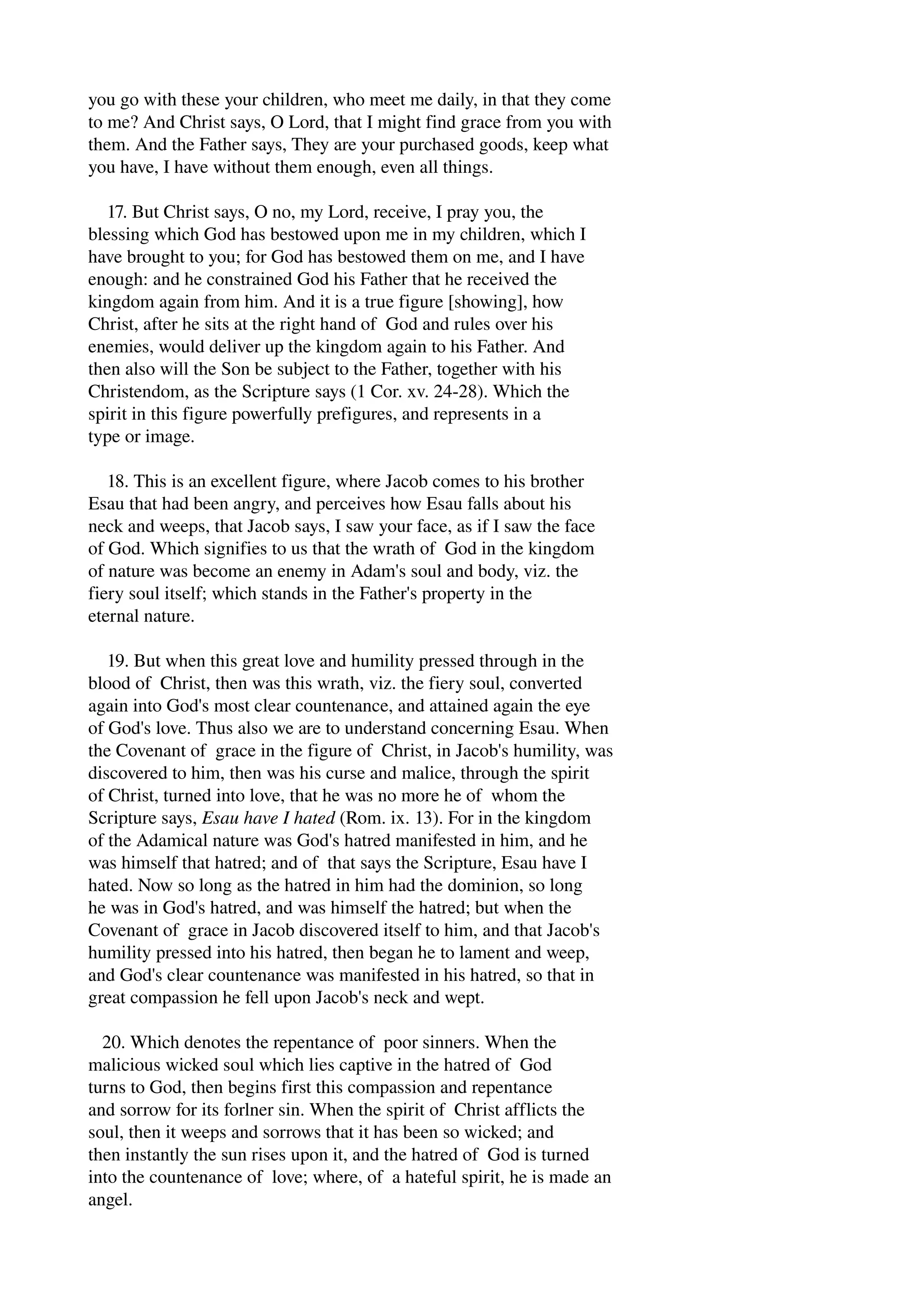 you go with these your children, who meet me daily, in that they come 
to me? And Christ says, O Lord, that I might find grace from you with 
them. And the Father says, They are your purchased goods, keep what 
you have, I have without them enough, even all things. 
17. But Christ says, O no, my Lord, receive, I pray you, the 
blessing which God has bestowed upon me in my children, which I 
have brought to you; for God has bestowed them on me, and I have 
enough: and he constrained God his Father that he received the 
kingdom again from him. And it is a true figure [showing], how 
Christ, after he sits at the right hand of God and rules over his 
enemies, would deliver up the kingdom again to his Father. And 
then also will the Son be subject to the Father, together with his 
Christendom, as the Scripture says (1 Cor. xv. 24­28). 
Which the 
spirit in this figure powerfully prefigures, and represents in a 
type or image. 
18. This is an excellent figure, where Jacob comes to his brother 
Esau that had been angry, and perceives how Esau falls about his 
neck and weeps, that Jacob says, I saw your face, as if I saw the face 
of God. Which signifies to us that the wrath of God in the kingdom 
of nature was become an enemy in Adam's soul and body, viz. the 
fiery soul itself; which stands in the Father's property in the 
eternal nature. 
19. But when this great love and humility pressed through in the 
blood of Christ, then was this wrath, viz. the fiery soul, converted 
again into God's most clear countenance, and attained again the eye 
of God's love. Thus also we are to understand concerning Esau. When 
the Covenant of grace in the figure of Christ, in Jacob's humility, was 
discovered to him, then was his curse and malice, through the spirit 
of Christ, turned into love, that he was no more he of whom the 
Scripture says, Esau have I hated (Rom. ix. 13). For in the kingdom 
of the Adamical nature was God's hatred manifested in him, and he 
was himself that hatred; and of that says the Scripture, Esau have I 
hated. Now so long as the hatred in him had the dominion, so long 
he was in God's hatred, and was himself the hatred; but when the 
Covenant of grace in Jacob discovered itself to him, and that Jacob's 
humility pressed into his hatred, then began he to lament and weep, 
and God's clear countenance was manifested in his hatred, so that in 
great compassion he fell upon Jacob's neck and wept. 
20. Which denotes the repentance of poor sinners. When the 
malicious wicked soul which lies captive in the hatred of God 
turns to God, then begins first this compassion and repentance 
and sorrow for its forlner sin. When the spirit of Christ afflicts the 
soul, then it weeps and sorrows that it has been so wicked; and 
then instantly the sun rises upon it, and the hatred of God is turned 
into the countenance of love; where, of a hateful spirit, he is made an 
angel. 
 