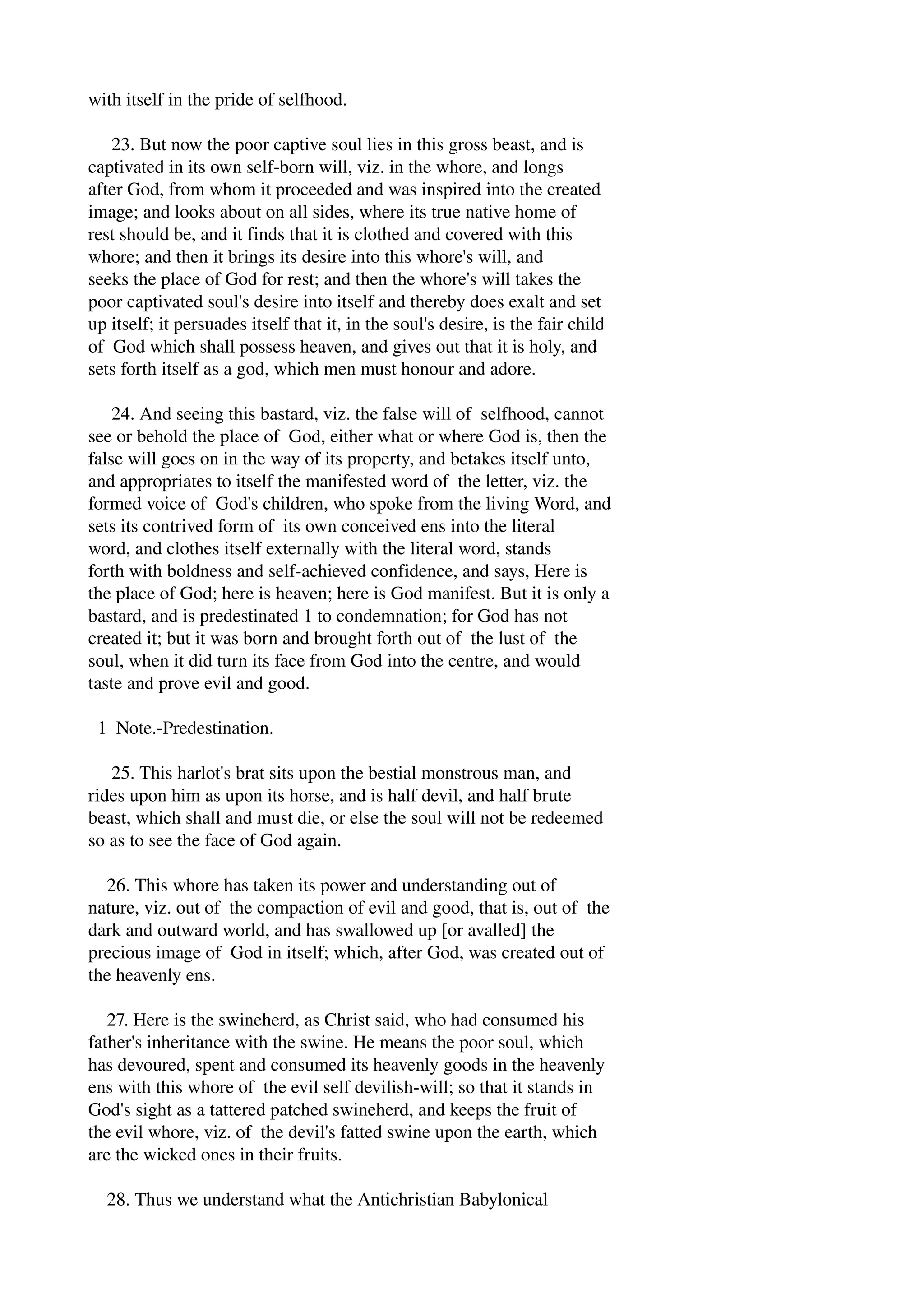 with itself in the pride of selfhood. 
23. But now the poor captive soul lies in this gross beast, and is 
captivated in its own self­born 
will, viz. in the whore, and longs 
after God, from whom it proceeded and was inspired into the created 
image; and looks about on all sides, where its true native home of 
rest should be, and it finds that it is clothed and covered with this 
whore; and then it brings its desire into this whore's will, and 
seeks the place of God for rest; and then the whore's will takes the 
poor captivated soul's desire into itself and thereby does exalt and set 
up itself; it persuades itself that it, in the soul's desire, is the fair child 
of God which shall possess heaven, and gives out that it is holy, and 
sets forth itself as a god, which men must honour and adore. 
24. And seeing this bastard, viz. the false will of selfhood, cannot 
see or behold the place of God, either what or where God is, then the 
false will goes on in the way of its property, and betakes itself unto, 
and appropriates to itself the manifested word of the letter, viz. the 
formed voice of God's children, who spoke from the living Word, and 
sets its contrived form of its own conceived ens into the literal 
word, and clothes itself externally with the literal word, stands 
forth with boldness and self­achieved 
confidence, and says, Here is 
the place of God; here is heaven; here is God manifest. But it is only a 
bastard, and is predestinated 1 to condemnation; for God has not 
created it; but it was born and brought forth out of the lust of the 
soul, when it did turn its face from God into the centre, and would 
taste and prove evil and good. 
1 Note.­Predestination. 
25. This harlot's brat sits upon the bestial monstrous man, and 
rides upon him as upon its horse, and is half devil, and half brute 
beast, which shall and must die, or else the soul will not be redeemed 
so as to see the face of God again. 
26. This whore has taken its power and understanding out of 
nature, viz. out of the compaction of evil and good, that is, out of the 
dark and outward world, and has swallowed up [or avalled] the 
precious image of God in itself; which, after God, was created out of 
the heavenly ens. 
27. Here is the swineherd, as Christ said, who had consumed his 
father's inheritance with the swine. He means the poor soul, which 
has devoured, spent and consumed its heavenly goods in the heavenly 
ens with this whore of the evil self devilish­will; 
so that it stands in 
God's sight as a tattered patched swineherd, and keeps the fruit of 
the evil whore, viz. of the devil's fatted swine upon the earth, which 
are the wicked ones in their fruits. 
28. Thus we understand what the Antichristian Babylonical 
 