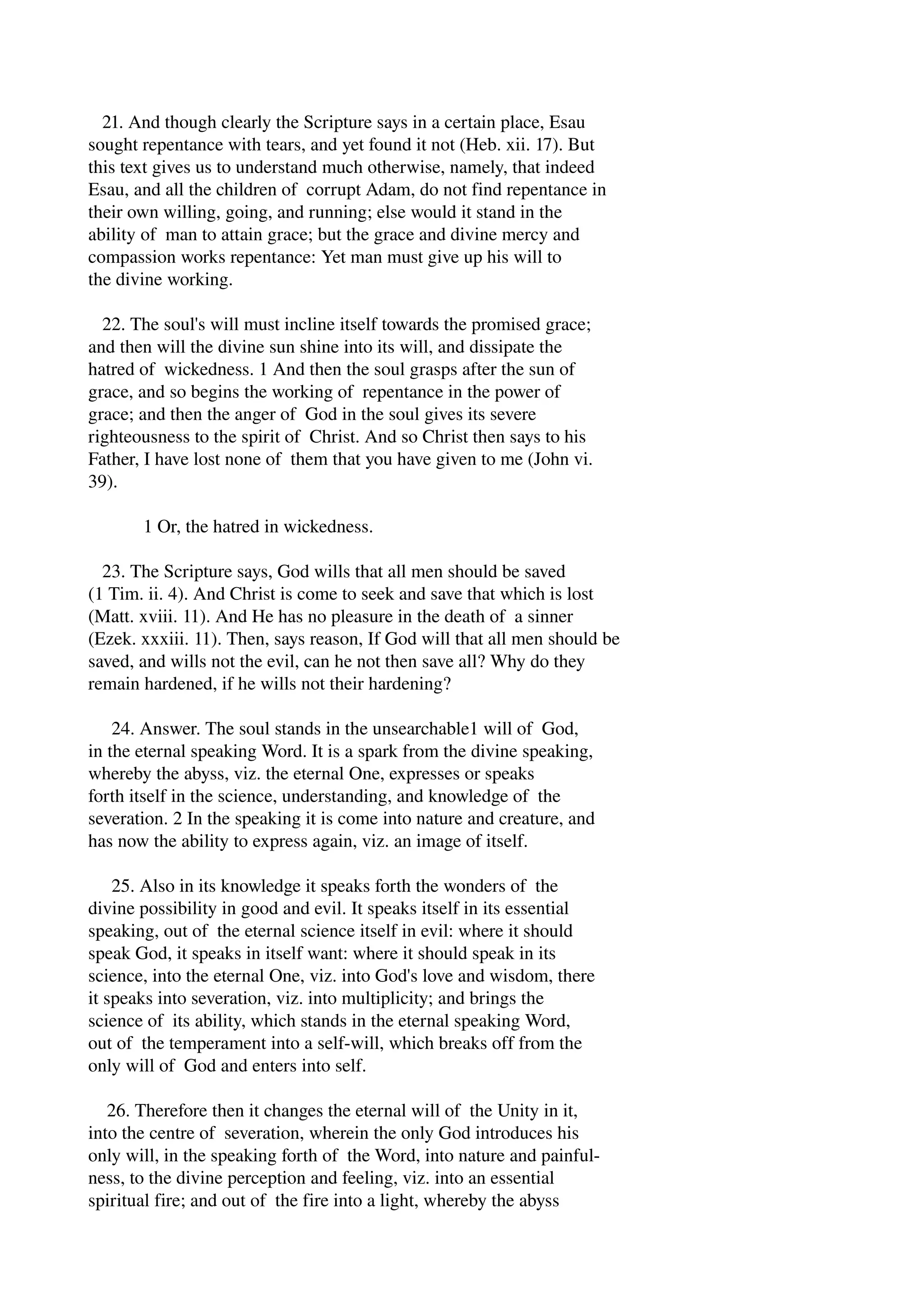 21. And though clearly the Scripture says in a certain place, Esau 
sought repentance with tears, and yet found it not (Heb. xii. 17). But 
this text gives us to understand much otherwise, namely, that indeed 
Esau, and all the children of corrupt Adam, do not find repentance in 
their own willing, going, and running; else would it stand in the 
ability of man to attain grace; but the grace and divine mercy and 
compassion works repentance: Yet man must give up his will to 
the divine working. 
22. The soul's will must incline itself towards the promised grace; 
and then will the divine sun shine into its will, and dissipate the 
hatred of wickedness. 1 And then the soul grasps after the sun of 
grace, and so begins the working of repentance in the power of 
grace; and then the anger of God in the soul gives its severe 
righteousness to the spirit of Christ. And so Christ then says to his 
Father, I have lost none of them that you have given to me (John vi. 
39). 
1 Or, the hatred in wickedness. 
23. The Scripture says, God wills that all men should be saved 
(1 Tim. ii. 4). And Christ is come to seek and save that which is lost 
(Matt. xviii. 11). And He has no pleasure in the death of a sinner 
(Ezek. xxxiii. 11). Then, says reason, If God will that all men should be 
saved, and wills not the evil, can he not then save all? Why do they 
remain hardened, if he wills not their hardening? 
24. Answer. The soul stands in the unsearchable1 will of God, 
in the eternal speaking Word. It is a spark from the divine speaking, 
whereby the abyss, viz. the eternal One, expresses or speaks 
forth itself in the science, understanding, and knowledge of the 
severation. 2 In the speaking it is come into nature and creature, and 
has now the ability to express again, viz. an image of itself. 
25. Also in its knowledge it speaks forth the wonders of the 
divine possibility in good and evil. It speaks itself in its essential 
speaking, out of the eternal science itself in evil: where it should 
speak God, it speaks in itself want: where it should speak in its 
science, into the eternal One, viz. into God's love and wisdom, there 
it speaks into severation, viz. into multiplicity; and brings the 
science of its ability, which stands in the eternal speaking Word, 
out of the temperament into a self­will, 
which breaks off from the 
only will of God and enters into self. 
26. Therefore then it changes the eternal will of the Unity in it, 
into the centre of severation, wherein the only God introduces his 
only will, in the speaking forth of the Word, into nature and painful­ness, 
to the divine perception and feeling, viz. into an essential 
spiritual fire; and out of the fire into a light, whereby the abyss 
 