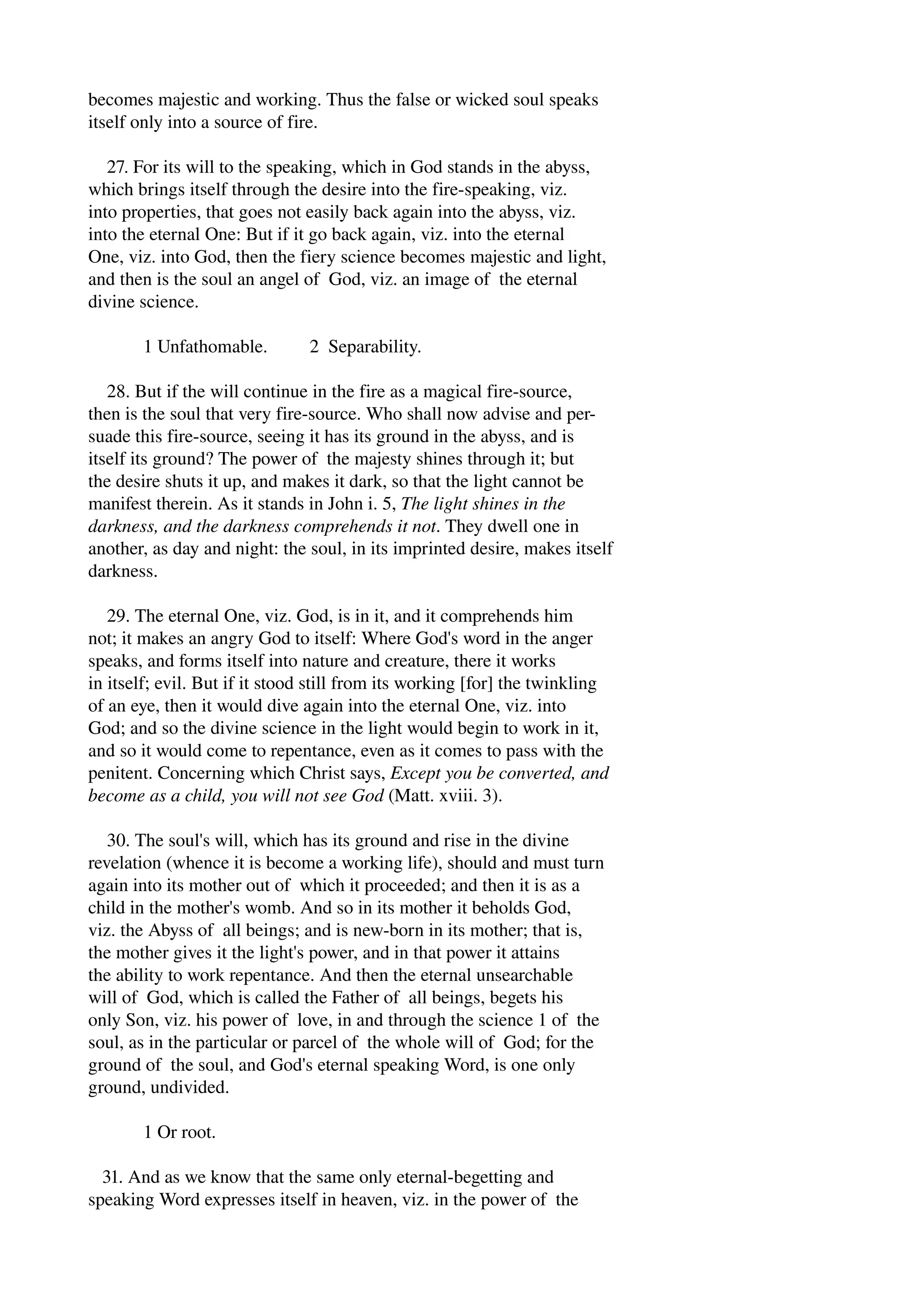 becomes majestic and working. Thus the false or wicked soul speaks 
itself only into a source of fire. 
27. For its will to the speaking, which in God stands in the abyss, 
which brings itself through the desire into the fire­speaking, 
viz. 
into properties, that goes not easily back again into the abyss, viz. 
into the eternal One: But if it go back again, viz. into the eternal 
One, viz. into God, then the fiery science becomes majestic and light, 
and then is the soul an angel of God, viz. an image of the eternal 
divine science. 
1 Unfathomable. 2 Separability. 
28. But if the will continue in the fire as a magical fire­source, 
then is the soul that very fire­source. 
Who shall now advise and per­suade 
this fire­source, 
seeing it has its ground in the abyss, and is 
itself its ground? The power of the majesty shines through it; but 
the desire shuts it up, and makes it dark, so that the light cannot be 
manifest therein. As it stands in John i. 5, The light shines in the 
darkness, and the darkness comprehends it not. They dwell one in 
another, as day and night: the soul, in its imprinted desire, makes itself 
darkness. 
29. The eternal One, viz. God, is in it, and it comprehends him 
not; it makes an angry God to itself: Where God's word in the anger 
speaks, and forms itself into nature and creature, there it works 
in itself; evil. But if it stood still from its working [for] the twinkling 
of an eye, then it would dive again into the eternal One, viz. into 
God; and so the divine science in the light would begin to work in it, 
and so it would come to repentance, even as it comes to pass with the 
penitent. Concerning which Christ says, Except you be converted, and 
become as a child, you will not see God (Matt. xviii. 3). 
30. The soul's will, which has its ground and rise in the divine 
revelation (whence it is become a working life), should and must turn 
again into its mother out of which it proceeded; and then it is as a 
child in the mother's womb. And so in its mother it beholds God, 
viz. the Abyss of all beings; and is new­born 
in its mother; that is, 
the mother gives it the light's power, and in that power it attains 
the ability to work repentance. And then the eternal unsearchable 
will of God, which is called the Father of all beings, begets his 
only Son, viz. his power of love, in and through the science 1 of the 
soul, as in the particular or parcel of the whole will of God; for the 
ground of the soul, and God's eternal speaking Word, is one only 
ground, undivided. 
1 Or root. 
31. And as we know that the same only eternal­begetting 
and 
speaking Word expresses itself in heaven, viz. in the power of the 
 