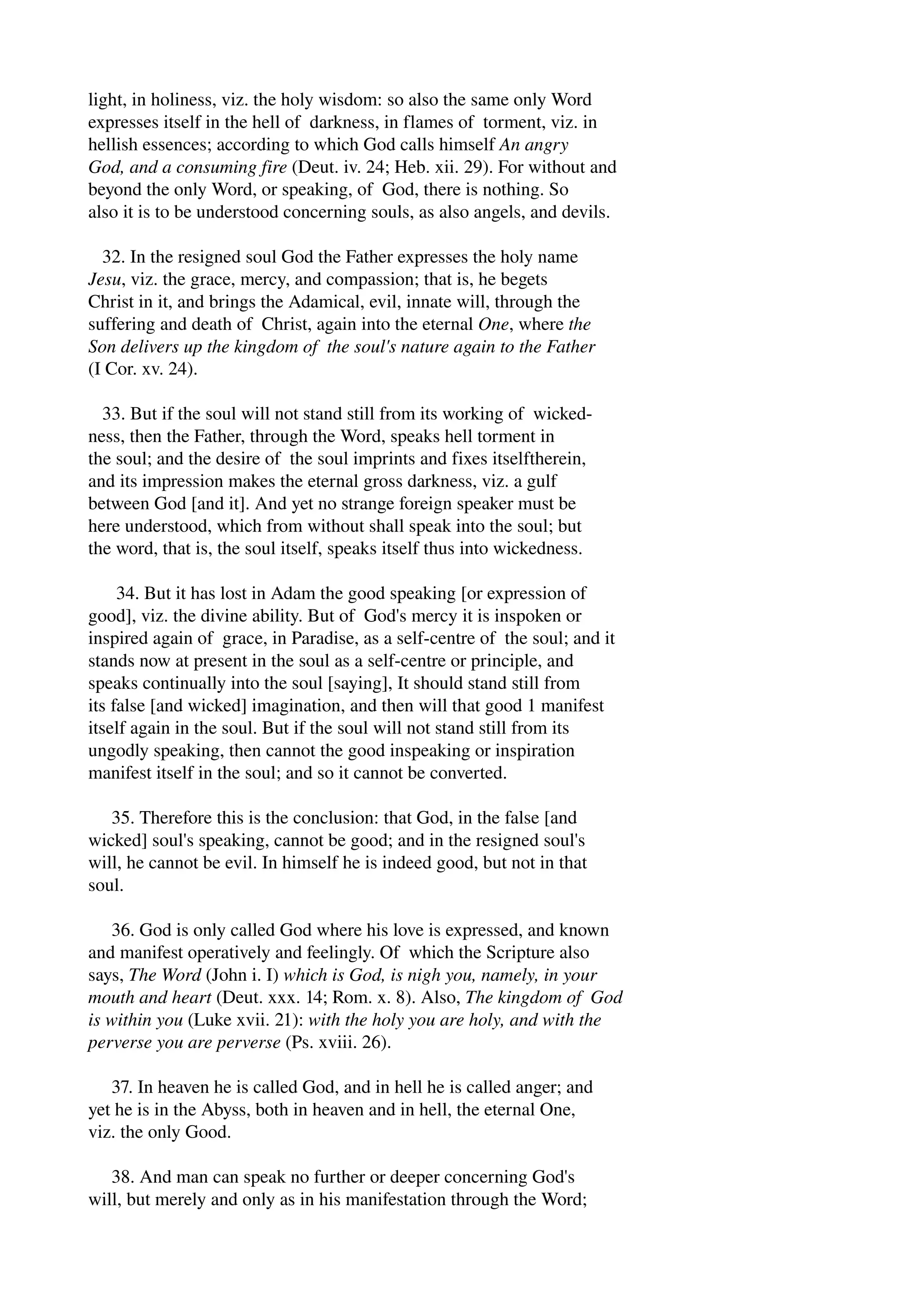 light, in holiness, viz. the holy wisdom: so also the same only Word 
expresses itself in the hell of darkness, in flames of torment, viz. in 
hellish essences; according to which God calls himself An angry 
God, and a consuming fire (Deut. iv. 24; Heb. xii. 29). For without and 
beyond the only Word, or speaking, of God, there is nothing. So 
also it is to be understood concerning souls, as also angels, and devils. 
32. In the resigned soul God the Father expresses the holy name 
Jesu, viz. the grace, mercy, and compassion; that is, he begets 
Christ in it, and brings the Adamical, evil, innate will, through the 
suffering and death of Christ, again into the eternal One, where the 
Son delivers up the kingdom of the soul's nature again to the Father 
(I Cor. xv. 24). 
33. But if the soul will not stand still from its working of wicked­ness, 
then the Father, through the Word, speaks hell torment in 
the soul; and the desire of the soul imprints and fixes itselftherein, 
and its impression makes the eternal gross darkness, viz. a gulf 
between God [and it]. And yet no strange foreign speaker must be 
here understood, which from without shall speak into the soul; but 
the word, that is, the soul itself, speaks itself thus into wickedness. 
34. But it has lost in Adam the good speaking [or expression of 
good], viz. the divine ability. But of God's mercy it is inspoken or 
inspired again of grace, in Paradise, as a self­centre 
of the soul; and it 
stands now at present in the soul as a self­centre 
or principle, and 
speaks continually into the soul [saying], It should stand still from 
its false [and wicked] imagination, and then will that good 1 manifest 
itself again in the soul. But if the soul will not stand still from its 
ungodly speaking, then cannot the good inspeaking or inspiration 
manifest itself in the soul; and so it cannot be converted. 
35. Therefore this is the conclusion: that God, in the false [and 
wicked] soul's speaking, cannot be good; and in the resigned soul's 
will, he cannot be evil. In himself he is indeed good, but not in that 
soul. 
36. God is only called God where his love is expressed, and known 
and manifest operatively and feelingly. Of which the Scripture also 
says, The Word (John i. I) which is God, is nigh you, namely, in your 
mouth and heart (Deut. xxx. 14; Rom. x. 8). Also, The kingdom of God 
is within you (Luke xvii. 21): with the holy you are holy, and with the 
perverse you are perverse (Ps. xviii. 26). 
37. In heaven he is called God, and in hell he is called anger; and 
yet he is in the Abyss, both in heaven and in hell, the eternal One, 
viz. the only Good. 
38. And man can speak no further or deeper concerning God's 
will, but merely and only as in his manifestation through the Word; 
 