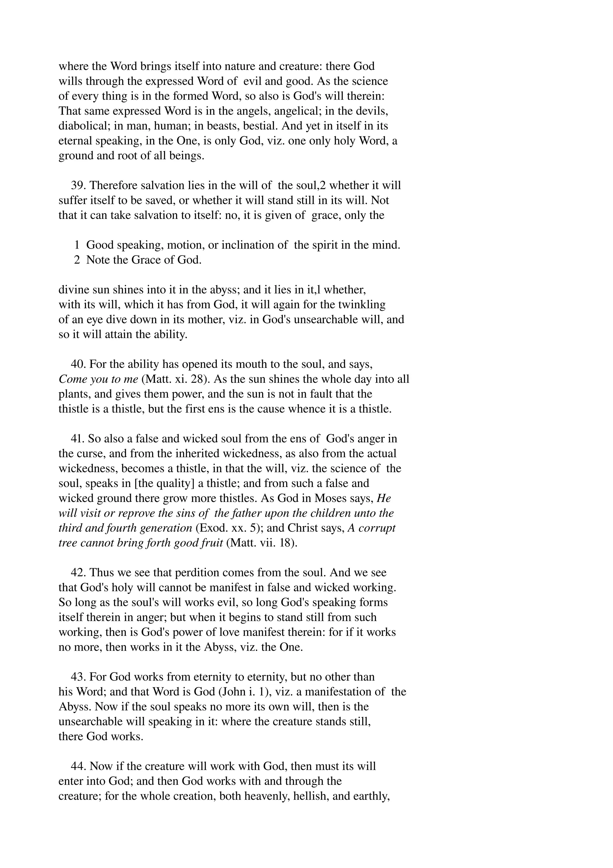 where the Word brings itself into nature and creature: there God 
wills through the expressed Word of evil and good. As the science 
of every thing is in the formed Word, so also is God's will therein: 
That same expressed Word is in the angels, angelical; in the devils, 
diabolical; in man, human; in beasts, bestial. And yet in itself in its 
eternal speaking, in the One, is only God, viz. one only holy Word, a 
ground and root of all beings. 
39. Therefore salvation lies in the will of the soul,2 whether it will 
suffer itself to be saved, or whether it will stand still in its will. Not 
that it can take salvation to itself: no, it is given of grace, only the 
1 Good speaking, motion, or inclination of the spirit in the mind. 
2 Note the Grace of God. 
divine sun shines into it in the abyss; and it lies in it,l whether, 
with its will, which it has from God, it will again for the twinkling 
of an eye dive down in its mother, viz. in God's unsearchable will, and 
so it will attain the ability. 
40. For the ability has opened its mouth to the soul, and says, 
Come you to me (Matt. xi. 28). As the sun shines the whole day into all 
plants, and gives them power, and the sun is not in fault that the 
thistle is a thistle, but the first ens is the cause whence it is a thistle. 
41. So also a false and wicked soul from the ens of God's anger in 
the curse, and from the inherited wickedness, as also from the actual 
wickedness, becomes a thistle, in that the will, viz. the science of the 
soul, speaks in [the quality] a thistle; and from such a false and 
wicked ground there grow more thistles. As God in Moses says, He 
will visit or reprove the sins of the father upon the children unto the 
third and fourth generation (Exod. xx. 5); and Christ says, A corrupt 
tree cannot bring forth good fruit (Matt. vii. 18). 
42. Thus we see that perdition comes from the soul. And we see 
that God's holy will cannot be manifest in false and wicked working. 
So long as the soul's will works evil, so long God's speaking forms 
itself therein in anger; but when it begins to stand still from such 
working, then is God's power of love manifest therein: for if it works 
no more, then works in it the Abyss, viz. the One. 
43. For God works from eternity to eternity, but no other than 
his Word; and that Word is God (John i. 1), viz. a manifestation of the 
Abyss. Now if the soul speaks no more its own will, then is the 
unsearchable will speaking in it: where the creature stands still, 
there God works. 
44. Now if the creature will work with God, then must its will 
enter into God; and then God works with and through the 
creature; for the whole creation, both heavenly, hellish, and earthly, 
 