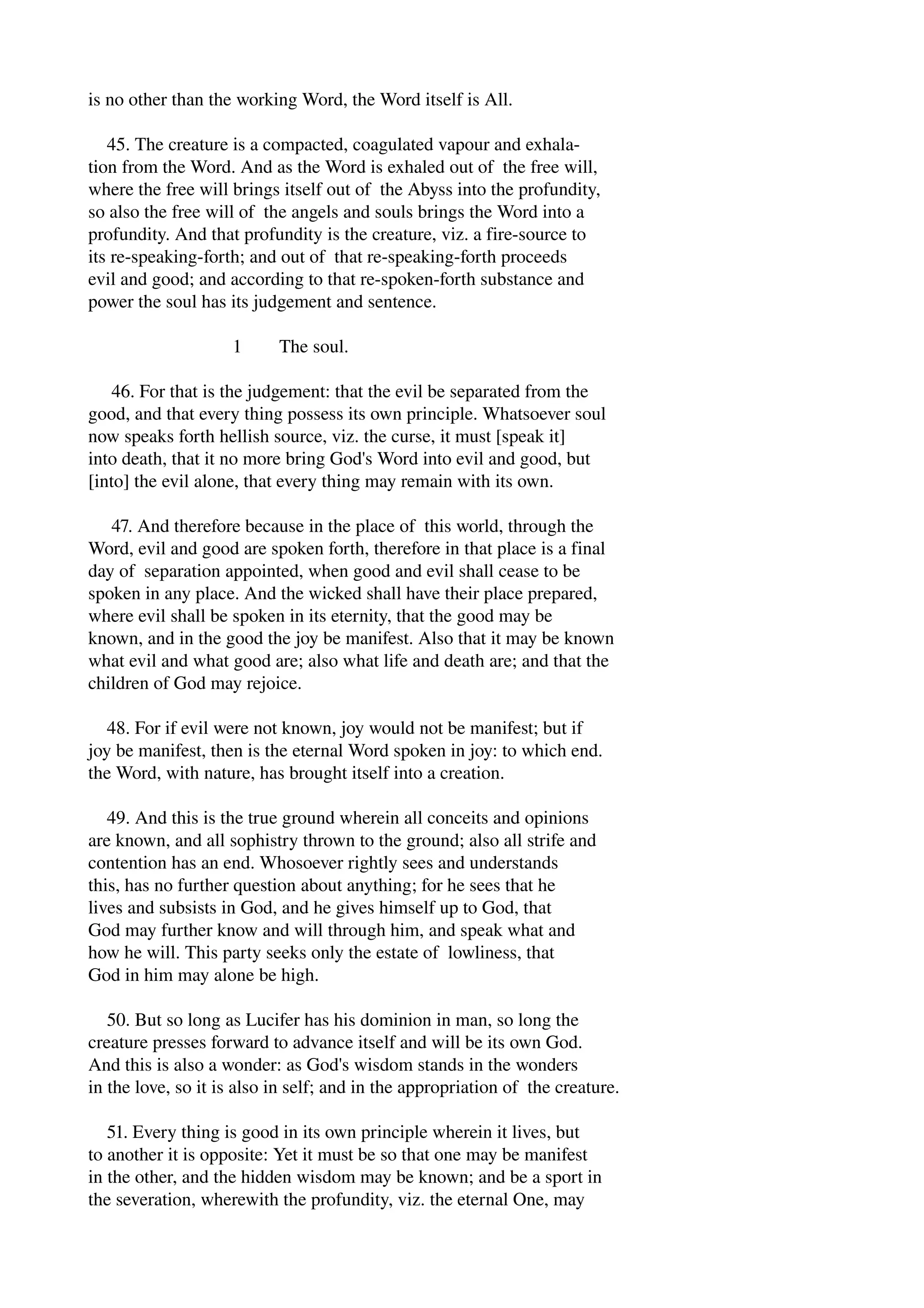 is no other than the working Word, the Word itself is All. 
45. The creature is a compacted, coagulated vapour and exhala­tion 
from the Word. And as the Word is exhaled out of the free will, 
where the free will brings itself out of the Abyss into the profundity, 
so also the free will of the angels and souls brings the Word into a 
profundity. And that profundity is the creature, viz. a fire­source 
to 
its re­speaking­forth; 
and out of that re­speaking­forth 
proceeds 
evil and good; and according to that re­spoken­forth 
substance and 
power the soul has its judgement and sentence. 
1 The soul. 
46. For that is the judgement: that the evil be separated from the 
good, and that every thing possess its own principle. Whatsoever soul 
now speaks forth hellish source, viz. the curse, it must [speak it] 
into death, that it no more bring God's Word into evil and good, but 
[into] the evil alone, that every thing may remain with its own. 
47. And therefore because in the place of this world, through the 
Word, evil and good are spoken forth, therefore in that place is a final 
day of separation appointed, when good and evil shall cease to be 
spoken in any place. And the wicked shall have their place prepared, 
where evil shall be spoken in its eternity, that the good may be 
known, and in the good the joy be manifest. Also that it may be known 
what evil and what good are; also what life and death are; and that the 
children of God may rejoice. 
48. For if evil were not known, joy would not be manifest; but if 
joy be manifest, then is the eternal Word spoken in joy: to which end. 
the Word, with nature, has brought itself into a creation. 
49. And this is the true ground wherein all conceits and opinions 
are known, and all sophistry thrown to the ground; also all strife and 
contention has an end. Whosoever rightly sees and understands 
this, has no further question about anything; for he sees that he 
lives and subsists in God, and he gives himself up to God, that 
God may further know and will through him, and speak what and 
how he will. This party seeks only the estate of lowliness, that 
God in him may alone be high. 
50. But so long as Lucifer has his dominion in man, so long the 
creature presses forward to advance itself and will be its own God. 
And this is also a wonder: as God's wisdom stands in the wonders 
in the love, so it is also in self; and in the appropriation of the creature. 
51. Every thing is good in its own principle wherein it lives, but 
to another it is opposite: Yet it must be so that one may be manifest 
in the other, and the hidden wisdom may be known; and be a sport in 
the severation, wherewith the profundity, viz. the eternal One, may 
 