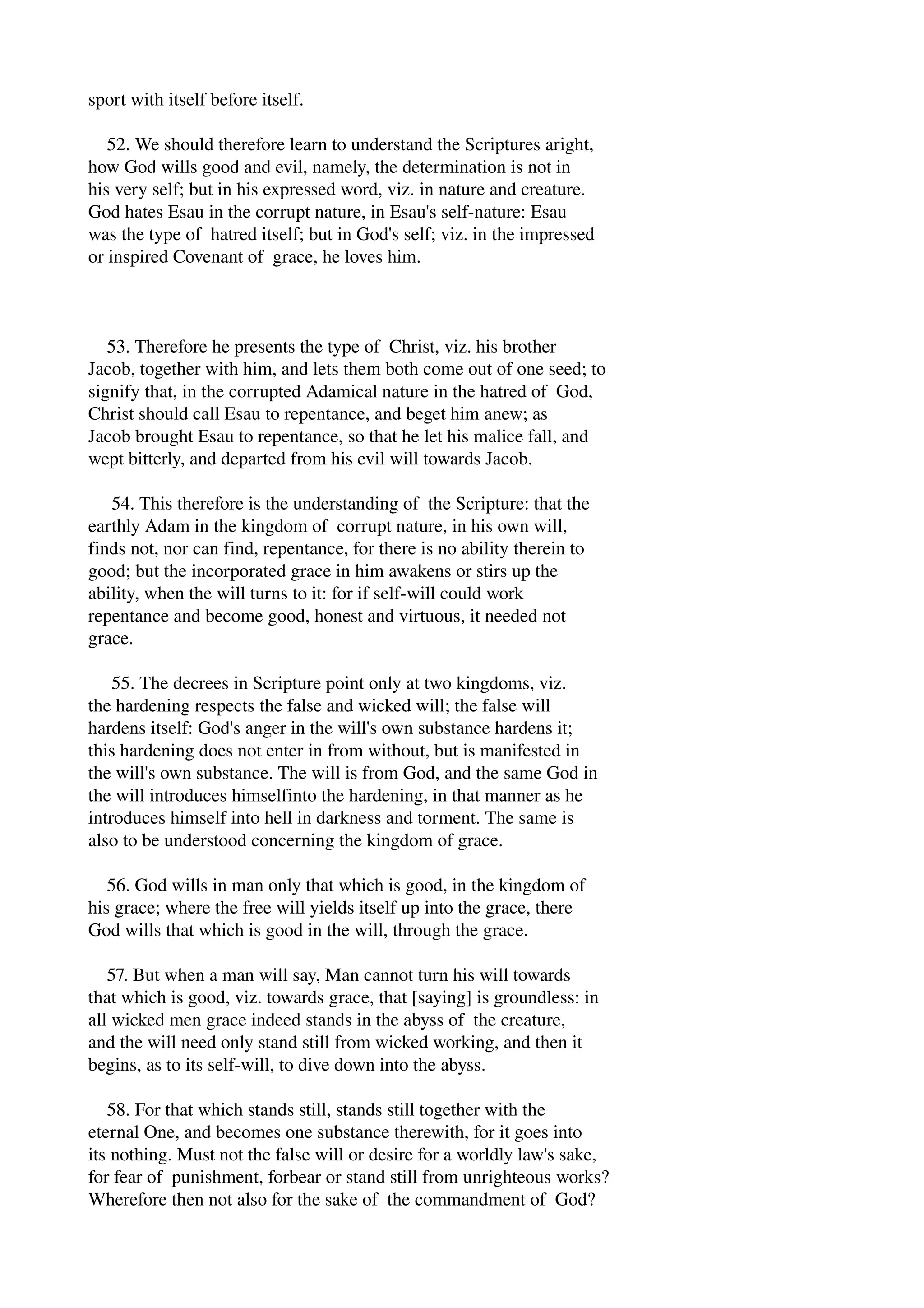 sport with itself before itself. 
52. We should therefore learn to understand the Scriptures aright, 
how God wills good and evil, namely, the determination is not in 
his very self; but in his expressed word, viz. in nature and creature. 
God hates Esau in the corrupt nature, in Esau's self­nature: 
Esau 
was the type of hatred itself; but in God's self; viz. in the impressed 
or inspired Covenant of grace, he loves him. 
53. Therefore he presents the type of Christ, viz. his brother 
Jacob, together with him, and lets them both come out of one seed; to 
signify that, in the corrupted Adamical nature in the hatred of God, 
Christ should call Esau to repentance, and beget him anew; as 
Jacob brought Esau to repentance, so that he let his malice fall, and 
wept bitterly, and departed from his evil will towards Jacob. 
54. This therefore is the understanding of the Scripture: that the 
earthly Adam in the kingdom of corrupt nature, in his own will, 
finds not, nor can find, repentance, for there is no ability therein to 
good; but the incorporated grace in him awakens or stirs up the 
ability, when the will turns to it: for if self­will 
could work 
repentance and become good, honest and virtuous, it needed not 
grace. 
55. The decrees in Scripture point only at two kingdoms, viz. 
the hardening respects the false and wicked will; the false will 
hardens itself: God's anger in the will's own substance hardens it; 
this hardening does not enter in from without, but is manifested in 
the will's own substance. The will is from God, and the same God in 
the will introduces himselfinto the hardening, in that manner as he 
introduces himself into hell in darkness and torment. The same is 
also to be understood concerning the kingdom of grace. 
56. God wills in man only that which is good, in the kingdom of 
his grace; where the free will yields itself up into the grace, there 
God wills that which is good in the will, through the grace. 
57. But when a man will say, Man cannot turn his will towards 
that which is good, viz. towards grace, that [saying] is groundless: in 
all wicked men grace indeed stands in the abyss of the creature, 
and the will need only stand still from wicked working, and then it 
begins, as to its self­will, 
to dive down into the abyss. 
58. For that which stands still, stands still together with the 
eternal One, and becomes one substance therewith, for it goes into 
its nothing. Must not the false will or desire for a worldly law's sake, 
for fear of punishment, forbear or stand still from unrighteous works? 
Wherefore then not also for the sake of the commandment of God? 
 