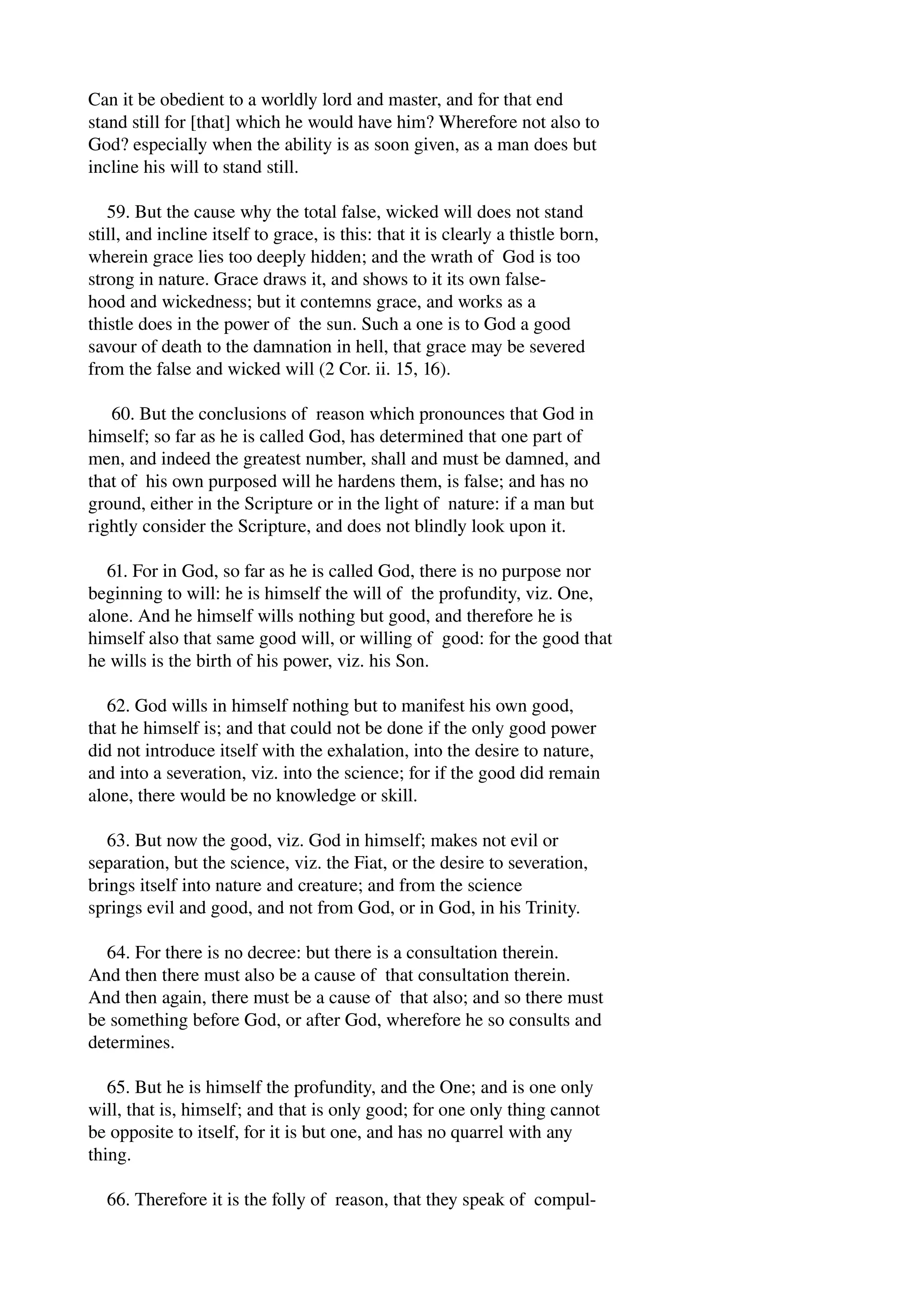 Can it be obedient to a worldly lord and master, and for that end 
stand still for [that] which he would have him? Wherefore not also to 
God? especially when the ability is as soon given, as a man does but 
incline his will to stand still. 
59. But the cause why the total false, wicked will does not stand 
still, and incline itself to grace, is this: that it is clearly a thistle born, 
wherein grace lies too deeply hidden; and the wrath of God is too 
strong in nature. Grace draws it, and shows to it its own false­hood 
and wickedness; but it contemns grace, and works as a 
thistle does in the power of the sun. Such a one is to God a good 
savour of death to the damnation in hell, that grace may be severed 
from the false and wicked will (2 Cor. ii. 15, 16). 
60. But the conclusions of reason which pronounces that God in 
himself; so far as he is called God, has determined that one part of 
men, and indeed the greatest number, shall and must be damned, and 
that of his own purposed will he hardens them, is false; and has no 
ground, either in the Scripture or in the light of nature: if a man but 
rightly consider the Scripture, and does not blindly look upon it. 
61. For in God, so far as he is called God, there is no purpose nor 
beginning to will: he is himself the will of the profundity, viz. One, 
alone. And he himself wills nothing but good, and therefore he is 
himself also that same good will, or willing of good: for the good that 
he wills is the birth of his power, viz. his Son. 
62. God wills in himself nothing but to manifest his own good, 
that he himself is; and that could not be done if the only good power 
did not introduce itself with the exhalation, into the desire to nature, 
and into a severation, viz. into the science; for if the good did remain 
alone, there would be no knowledge or skill. 
63. But now the good, viz. God in himself; makes not evil or 
separation, but the science, viz. the Fiat, or the desire to severation, 
brings itself into nature and creature; and from the science 
springs evil and good, and not from God, or in God, in his Trinity. 
64. For there is no decree: but there is a consultation therein. 
And then there must also be a cause of that consultation therein. 
And then again, there must be a cause of that also; and so there must 
be something before God, or after God, wherefore he so consults and 
determines. 
65. But he is himself the profundity, and the One; and is one only 
will, that is, himself; and that is only good; for one only thing cannot 
be opposite to itself, for it is but one, and has no quarrel with any 
thing. 
66. Therefore it is the folly of reason, that they speak of compul­ 
 