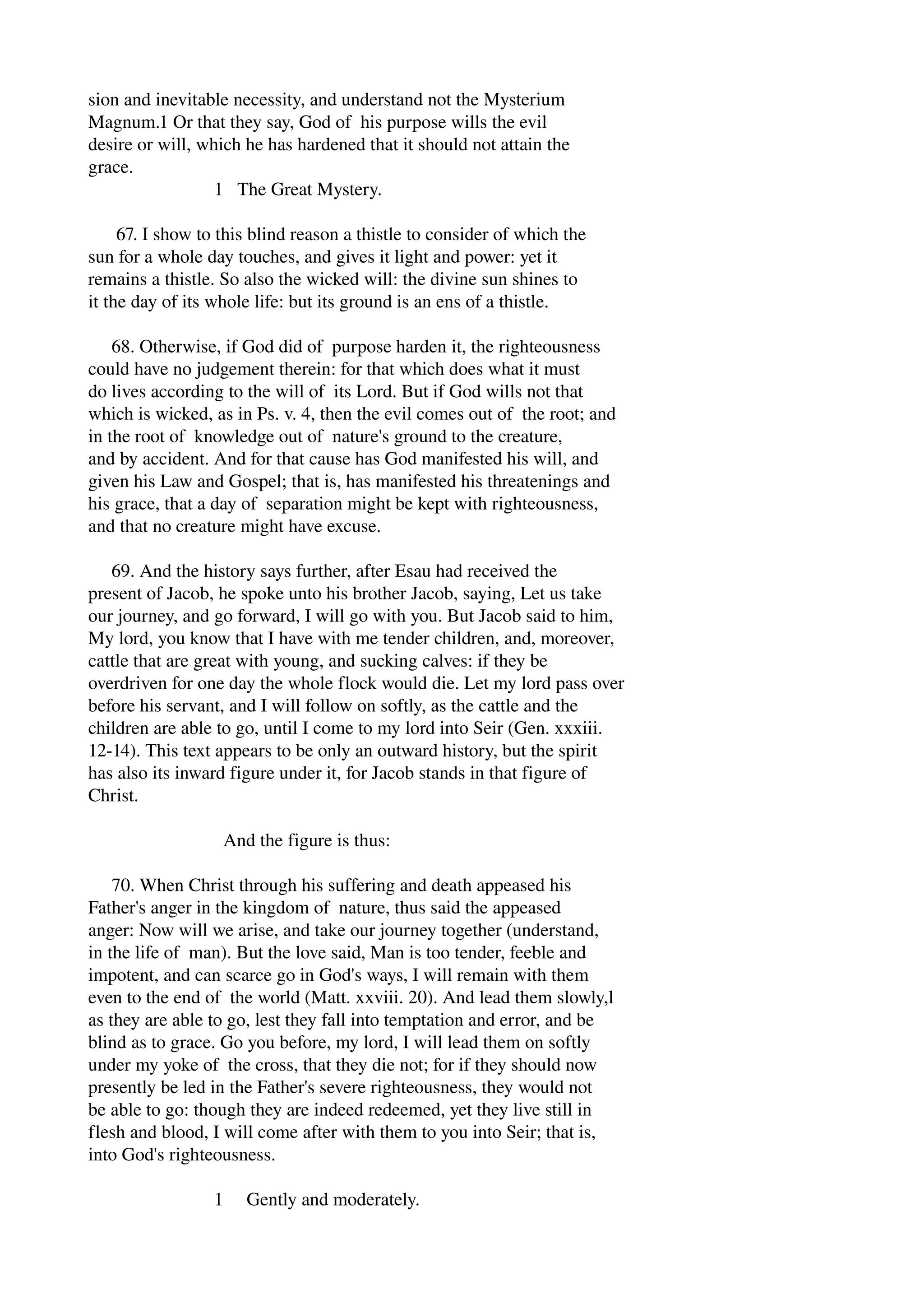 sion and inevitable necessity, and understand not the Mysterium 
Magnum.1 Or that they say, God of his purpose wills the evil 
desire or will, which he has hardened that it should not attain the 
grace. 
1 The Great Mystery. 
67. I show to this blind reason a thistle to consider of which the 
sun for a whole day touches, and gives it light and power: yet it 
remains a thistle. So also the wicked will: the divine sun shines to 
it the day of its whole life: but its ground is an ens of a thistle. 
68. Otherwise, if God did of purpose harden it, the righteousness 
could have no judgement therein: for that which does what it must 
do lives according to the will of its Lord. But if God wills not that 
which is wicked, as in Ps. v. 4, then the evil comes out of the root; and 
in the root of knowledge out of nature's ground to the creature, 
and by accident. And for that cause has God manifested his will, and 
given his Law and Gospel; that is, has manifested his threatenings and 
his grace, that a day of separation might be kept with righteousness, 
and that no creature might have excuse. 
69. And the history says further, after Esau had received the 
present of Jacob, he spoke unto his brother Jacob, saying, Let us take 
our journey, and go forward, I will go with you. But Jacob said to him, 
My lord, you know that I have with me tender children, and, moreover, 
cattle that are great with young, and sucking calves: if they be 
overdriven for one day the whole flock would die. Let my lord pass over 
before his servant, and I will follow on softly, as the cattle and the 
children are able to go, until I come to my lord into Seir (Gen. xxxiii. 
12­14). 
This text appears to be only an outward history, but the spirit 
has also its inward figure under it, for Jacob stands in that figure of 
Christ. 
And the figure is thus: 
70. When Christ through his suffering and death appeased his 
Father's anger in the kingdom of nature, thus said the appeased 
anger: Now will we arise, and take our journey together (understand, 
in the life of man). But the love said, Man is too tender, feeble and 
impotent, and can scarce go in God's ways, I will remain with them 
even to the end of the world (Matt. xxviii. 20). And lead them slowly,l 
as they are able to go, lest they fall into temptation and error, and be 
blind as to grace. Go you before, my lord, I will lead them on softly 
under my yoke of the cross, that they die not; for if they should now 
presently be led in the Father's severe righteousness, they would not 
be able to go: though they are indeed redeemed, yet they live still in 
flesh and blood, I will come after with them to you into Seir; that is, 
into God's righteousness. 
1 Gently and moderately. 
 