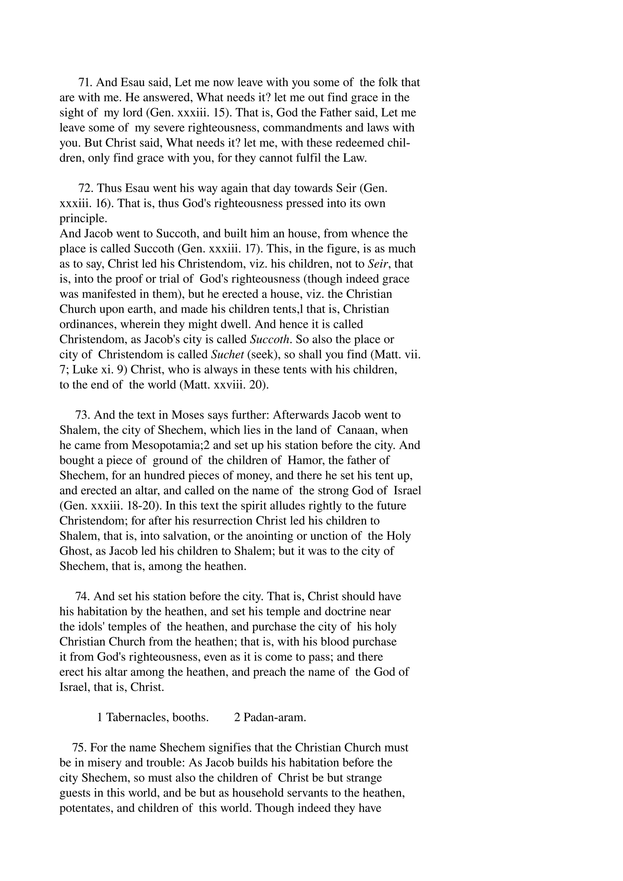 71. And Esau said, Let me now leave with you some of the folk that 
are with me. He answered, What needs it? let me out find grace in the 
sight of my lord (Gen. xxxiii. 15). That is, God the Father said, Let me 
leave some of my severe righteousness, commandments and laws with 
you. But Christ said, What needs it? let me, with these redeemed chil­dren, 
only find grace with you, for they cannot fulfil the Law. 
72. Thus Esau went his way again that day towards Seir (Gen. 
xxxiii. 16). That is, thus God's righteousness pressed into its own 
principle. 
And Jacob went to Succoth, and built him an house, from whence the 
place is called Succoth (Gen. xxxiii. 17). This, in the figure, is as much 
as to say, Christ led his Christendom, viz. his children, not to Seir, that 
is, into the proof or trial of God's righteousness (though indeed grace 
was manifested in them), but he erected a house, viz. the Christian 
Church upon earth, and made his children tents,l that is, Christian 
ordinances, wherein they might dwell. And hence it is called 
Christendom, as Jacob's city is called Succoth. So also the place or 
city of Christendom is called Suchet (seek), so shall you find (Matt. vii. 
7; Luke xi. 9) Christ, who is always in these tents with his children, 
to the end of the world (Matt. xxviii. 20). 
73. And the text in Moses says further: Afterwards Jacob went to 
Shalem, the city of Shechem, which lies in the land of Canaan, when 
he came from Mesopotamia;2 and set up his station before the city. And 
bought a piece of ground of the children of Hamor, the father of 
Shechem, for an hundred pieces of money, and there he set his tent up, 
and erected an altar, and called on the name of the strong God of Israel 
(Gen. xxxiii. 18­20). 
In this text the spirit alludes rightly to the future 
Christendom; for after his resurrection Christ led his children to 
Shalem, that is, into salvation, or the anointing or unction of the Holy 
Ghost, as Jacob led his children to Shalem; but it was to the city of 
Shechem, that is, among the heathen. 
74. And set his station before the city. That is, Christ should have 
his habitation by the heathen, and set his temple and doctrine near 
the idols' temples of the heathen, and purchase the city of his holy 
Christian Church from the heathen; that is, with his blood purchase 
it from God's righteousness, even as it is come to pass; and there 
erect his altar among the heathen, and preach the name of the God of 
Israel, that is, Christ. 
1 Tabernacles, booths. 2 Padan­aram. 
75. For the name Shechem signifies that the Christian Church must 
be in misery and trouble: As Jacob builds his habitation before the 
city Shechem, so must also the children of Christ be but strange 
guests in this world, and be but as household servants to the heathen, 
potentates, and children of this world. Though indeed they have 
 
