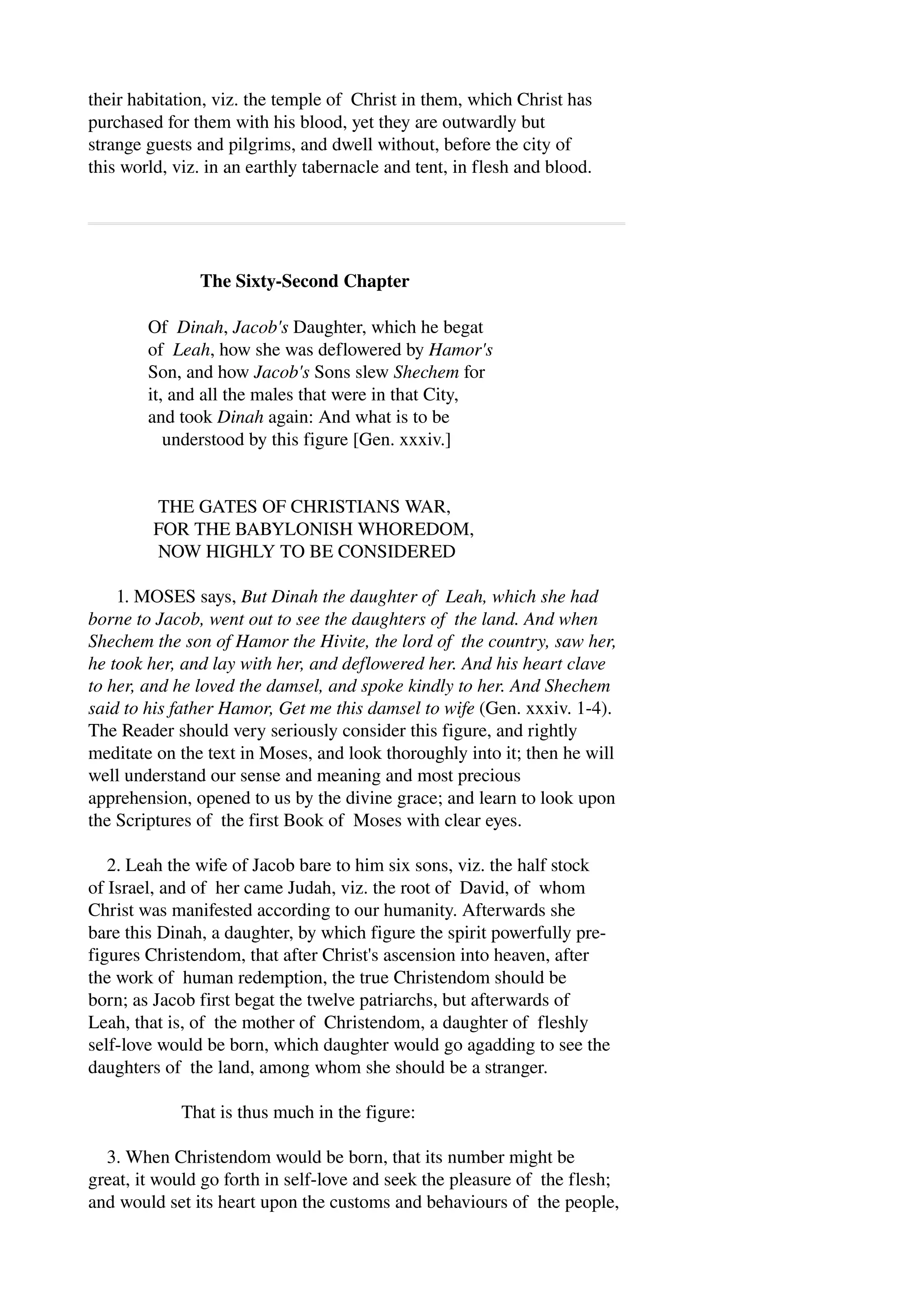 their habitation, viz. the temple of Christ in them, which Christ has 
purchased for them with his blood, yet they are outwardly but 
strange guests and pilgrims, and dwell without, before the city of 
this world, viz. in an earthly tabernacle and tent, in flesh and blood. 
The Sixty­Second 
Chapter 
Of Dinah, Jacob's Daughter, which he begat 
of Leah, how she was deflowered by Hamor's 
Son, and how Jacob's Sons slew Shechem for 
it, and all the males that were in that City, 
and took Dinah again: And what is to be 
understood by this figure [Gen. xxxiv.] 
THE GATES OF CHRISTIANS WAR, 
FOR THE BABYLONISH WHOREDOM, 
NOW HIGHLY TO BE CONSIDERED 
1. MOSES says, But Dinah the daughter of Leah, which she had 
borne to Jacob, went out to see the daughters of the land. And when 
Shechem the son of Hamor the Hivite, the lord of the country, saw her, 
he took her, and lay with her, and deflowered her. And his heart clave 
to her, and he loved the damsel, and spoke kindly to her. And Shechem 
said to his father Hamor, Get me this damsel to wife (Gen. xxxiv. 1­4). 
The Reader should very seriously consider this figure, and rightly 
meditate on the text in Moses, and look thoroughly into it; then he will 
well understand our sense and meaning and most precious 
apprehension, opened to us by the divine grace; and learn to look upon 
the Scriptures of the first Book of Moses with clear eyes. 
2. Leah the wife of Jacob bare to him six sons, viz. the half stock 
of Israel, and of her came Judah, viz. the root of David, of whom 
Christ was manifested according to our humanity. Afterwards she 
bare this Dinah, a daughter, by which figure the spirit powerfully pre­figures 
Christendom, that after Christ's ascension into heaven, after 
the work of human redemption, the true Christendom should be 
born; as Jacob first begat the twelve patriarchs, but afterwards of 
Leah, that is, of the mother of Christendom, a daughter of fleshly 
self­love 
would be born, which daughter would go agadding to see the 
daughters of the land, among whom she should be a stranger. 
That is thus much in the figure: 
3. When Christendom would be born, that its number might be 
great, it would go forth in self­love 
and seek the pleasure of the flesh; 
and would set its heart upon the customs and behaviours of the people, 
 