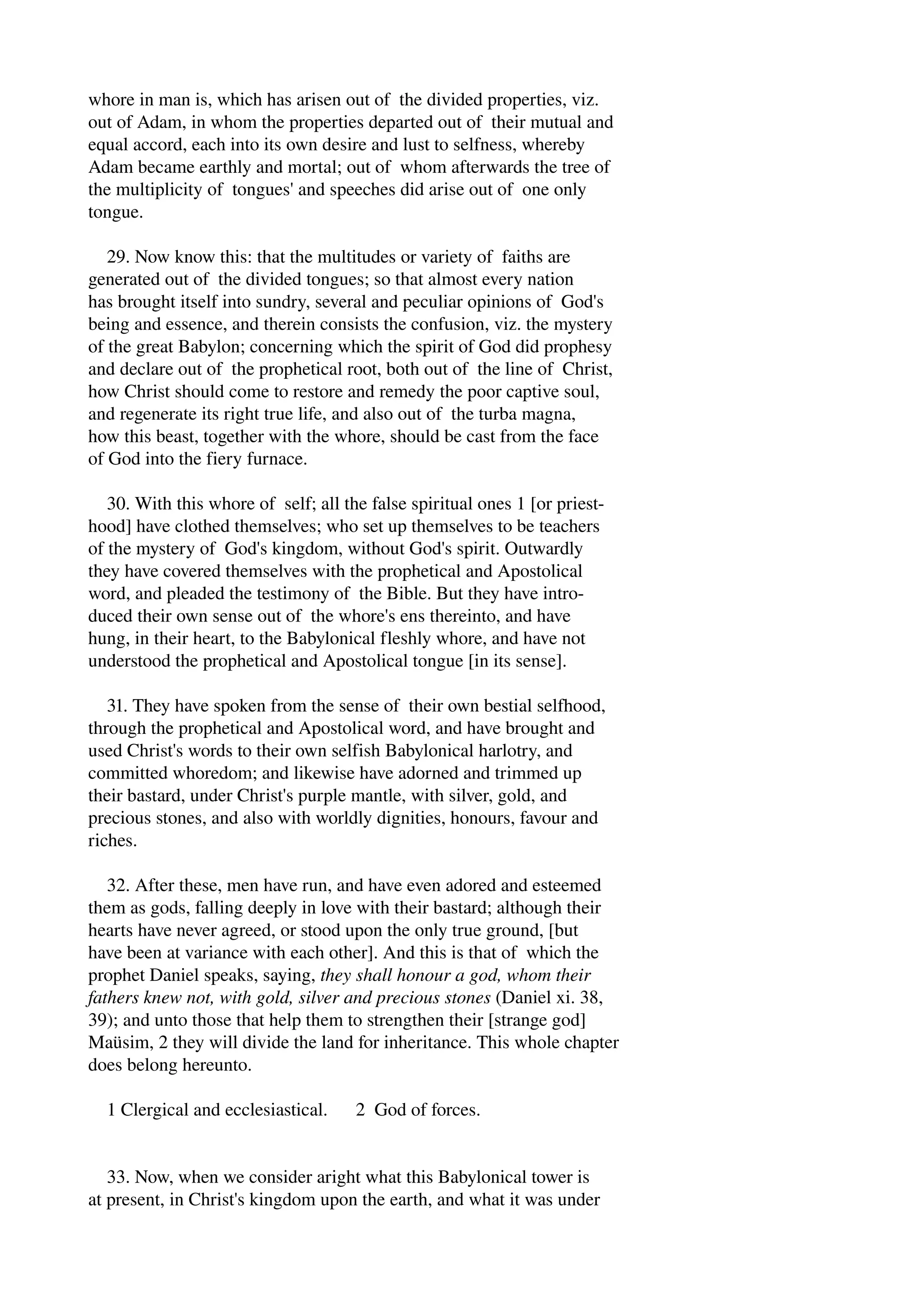 whore in man is, which has arisen out of the divided properties, viz. 
out of Adam, in whom the properties departed out of their mutual and 
equal accord, each into its own desire and lust to selfness, whereby 
Adam became earthly and mortal; out of whom afterwards the tree of 
the multiplicity of tongues' and speeches did arise out of one only 
tongue. 
29. Now know this: that the multitudes or variety of faiths are 
generated out of the divided tongues; so that almost every nation 
has brought itself into sundry, several and peculiar opinions of God's 
being and essence, and therein consists the confusion, viz. the mystery 
of the great Babylon; concerning which the spirit of God did prophesy 
and declare out of the prophetical root, both out of the line of Christ, 
how Christ should come to restore and remedy the poor captive soul, 
and regenerate its right true life, and also out of the turba magna, 
how this beast, together with the whore, should be cast from the face 
of God into the fiery furnace. 
30. With this whore of self; all the false spiritual ones 1 [or priest­hood] 
have clothed themselves; who set up themselves to be teachers 
of the mystery of God's kingdom, without God's spirit. Outwardly 
they have covered themselves with the prophetical and Apostolical 
word, and pleaded the testimony of the Bible. But they have intro­duced 
their own sense out of the whore's ens thereinto, and have 
hung, in their heart, to the Babylonical fleshly whore, and have not 
understood the prophetical and Apostolical tongue [in its sense]. 
31. They have spoken from the sense of their own bestial selfhood, 
through the prophetical and Apostolical word, and have brought and 
used Christ's words to their own selfish Babylonical harlotry, and 
committed whoredom; and likewise have adorned and trimmed up 
their bastard, under Christ's purple mantle, with silver, gold, and 
precious stones, and also with worldly dignities, honours, favour and 
riches. 
32. After these, men have run, and have even adored and esteemed 
them as gods, falling deeply in love with their bastard; although their 
hearts have never agreed, or stood upon the only true ground, [but 
have been at variance with each other]. And this is that of which the 
prophet Daniel speaks, saying, they shall honour a god, whom their 
fathers knew not, with gold, silver and precious stones (Daniel xi. 38, 
39); and unto those that help them to strengthen their [strange god] 
Maüsim, 2 they will divide the land for inheritance. This whole chapter 
does belong hereunto. 
1 Clergical and ecclesiastical. 2 God of forces. 
33. Now, when we consider aright what this Babylonical tower is 
at present, in Christ's kingdom upon the earth, and what it was under 
 