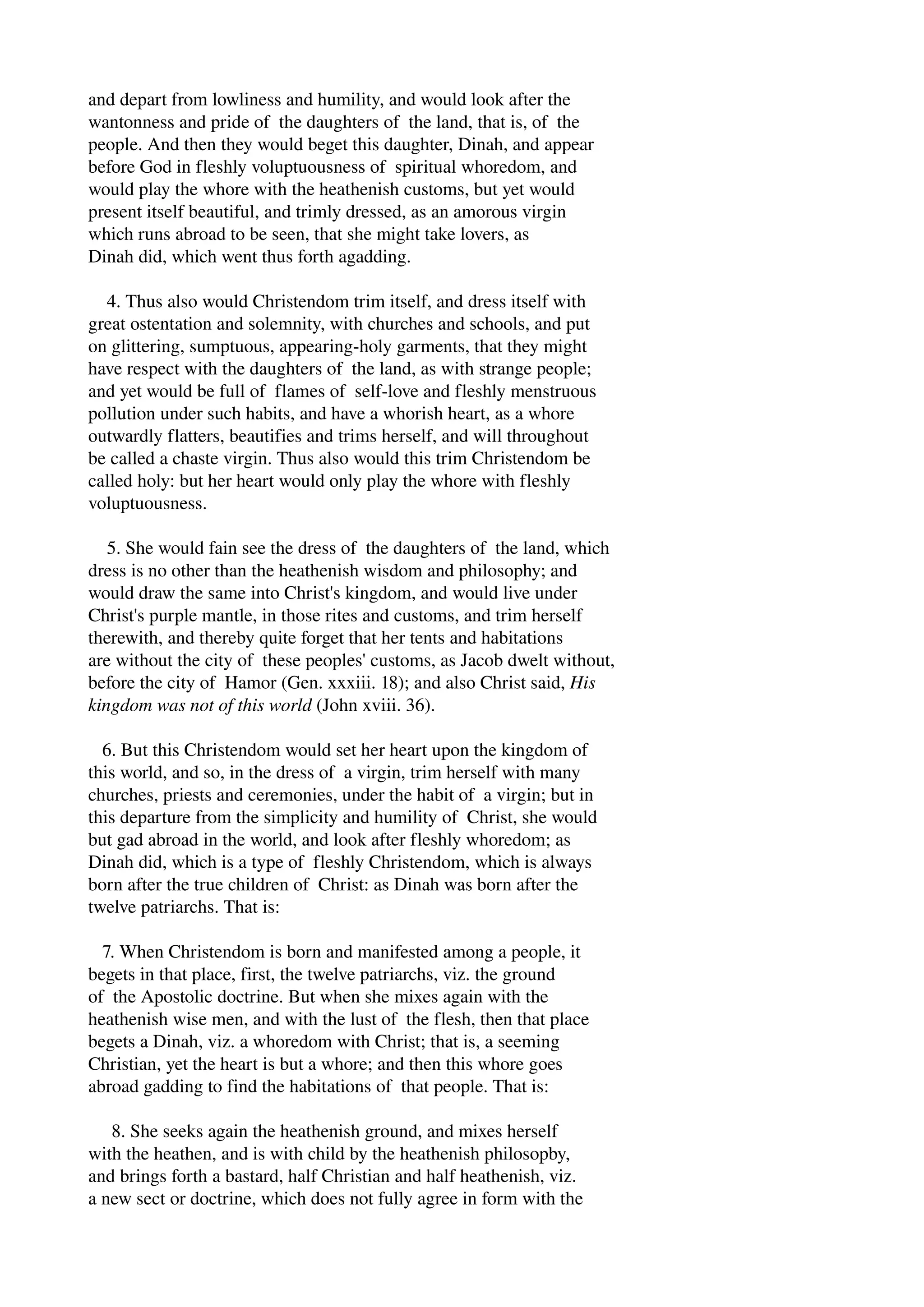 and depart from lowliness and humility, and would look after the 
wantonness and pride of the daughters of the land, that is, of the 
people. And then they would beget this daughter, Dinah, and appear 
before God in fleshly voluptuousness of spiritual whoredom, and 
would play the whore with the heathenish customs, but yet would 
present itself beautiful, and trimly dressed, as an amorous virgin 
which runs abroad to be seen, that she might take lovers, as 
Dinah did, which went thus forth agadding. 
4. Thus also would Christendom trim itself, and dress itself with 
great ostentation and solemnity, with churches and schools, and put 
on glittering, sumptuous, appearing­holy 
garments, that they might 
have respect with the daughters of the land, as with strange people; 
and yet would be full of flames of self­love 
and fleshly menstruous 
pollution under such habits, and have a whorish heart, as a whore 
outwardly flatters, beautifies and trims herself, and will throughout 
be called a chaste virgin. Thus also would this trim Christendom be 
called holy: but her heart would only play the whore with fleshly 
voluptuousness. 
5. She would fain see the dress of the daughters of the land, which 
dress is no other than the heathenish wisdom and philosophy; and 
would draw the same into Christ's kingdom, and would live under 
Christ's purple mantle, in those rites and customs, and trim herself 
therewith, and thereby quite forget that her tents and habitations 
are without the city of these peoples' customs, as Jacob dwelt without, 
before the city of Hamor (Gen. xxxiii. 18); and also Christ said, His 
kingdom was not of this world (John xviii. 36). 
6. But this Christendom would set her heart upon the kingdom of 
this world, and so, in the dress of a virgin, trim herself with many 
churches, priests and ceremonies, under the habit of a virgin; but in 
this departure from the simplicity and humility of Christ, she would 
but gad abroad in the world, and look after fleshly whoredom; as 
Dinah did, which is a type of fleshly Christendom, which is always 
born after the true children of Christ: as Dinah was born after the 
twelve patriarchs. That is: 
7. When Christendom is born and manifested among a people, it 
begets in that place, first, the twelve patriarchs, viz. the ground 
of the Apostolic doctrine. But when she mixes again with the 
heathenish wise men, and with the lust of the flesh, then that place 
begets a Dinah, viz. a whoredom with Christ; that is, a seeming 
Christian, yet the heart is but a whore; and then this whore goes 
abroad gadding to find the habitations of that people. That is: 
8. She seeks again the heathenish ground, and mixes herself 
with the heathen, and is with child by the heathenish philosopby, 
and brings forth a bastard, half Christian and half heathenish, viz. 
a new sect or doctrine, which does not fully agree in form with the 
 