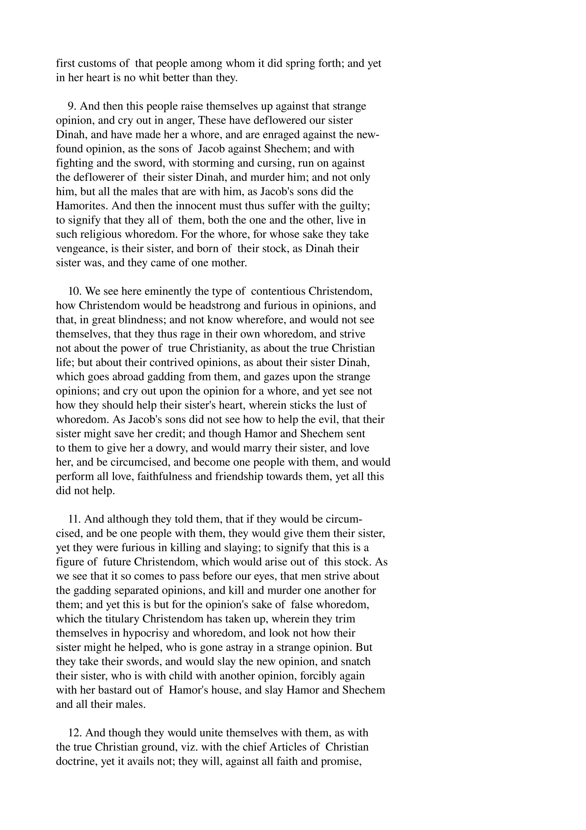 first customs of that people among whom it did spring forth; and yet 
in her heart is no whit better than they. 
9. And then this people raise themselves up against that strange 
opinion, and cry out in anger, These have deflowered our sister 
Dinah, and have made her a whore, and are enraged against the new­found 
opinion, as the sons of Jacob against Shechem; and with 
fighting and the sword, with storming and cursing, run on against 
the deflowerer of their sister Dinah, and murder him; and not only 
him, but all the males that are with him, as Jacob's sons did the 
Hamorites. And then the innocent must thus suffer with the guilty; 
to signify that they all of them, both the one and the other, live in 
such religious whoredom. For the whore, for whose sake they take 
vengeance, is their sister, and born of their stock, as Dinah their 
sister was, and they came of one mother. 
10. We see here eminently the type of contentious Christendom, 
how Christendom would be headstrong and furious in opinions, and 
that, in great blindness; and not know wherefore, and would not see 
themselves, that they thus rage in their own whoredom, and strive 
not about the power of true Christianity, as about the true Christian 
life; but about their contrived opinions, as about their sister Dinah, 
which goes abroad gadding from them, and gazes upon the strange 
opinions; and cry out upon the opinion for a whore, and yet see not 
how they should help their sister's heart, wherein sticks the lust of 
whoredom. As Jacob's sons did not see how to help the evil, that their 
sister might save her credit; and though Hamor and Shechem sent 
to them to give her a dowry, and would marry their sister, and love 
her, and be circumcised, and become one people with them, and would 
perform all love, faithfulness and friendship towards them, yet all this 
did not help. 
11. And although they told them, that if they would be circum­cised, 
and be one people with them, they would give them their sister, 
yet they were furious in killing and slaying; to signify that this is a 
figure of future Christendom, which would arise out of this stock. As 
we see that it so comes to pass before our eyes, that men strive about 
the gadding separated opinions, and kill and murder one another for 
them; and yet this is but for the opinion's sake of false whoredom, 
which the titulary Christendom has taken up, wherein they trim 
themselves in hypocrisy and whoredom, and look not how their 
sister might he helped, who is gone astray in a strange opinion. But 
they take their swords, and would slay the new opinion, and snatch 
their sister, who is with child with another opinion, forcibly again 
with her bastard out of Hamor's house, and slay Hamor and Shechem 
and all their males. 
12. And though they would unite themselves with them, as with 
the true Christian ground, viz. with the chief Articles of Christian 
doctrine, yet it avails not; they will, against all faith and promise, 
 