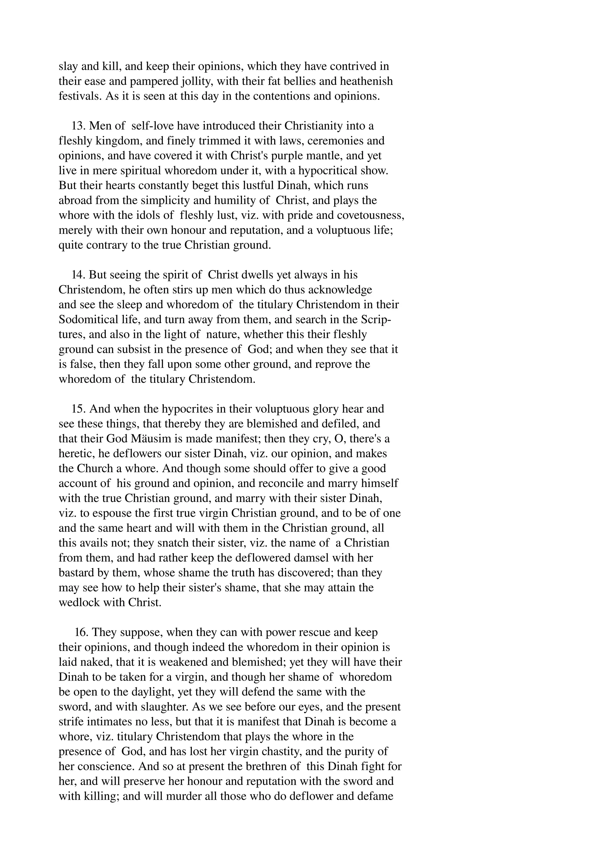 slay and kill, and keep their opinions, which they have contrived in 
their ease and pampered jollity, with their fat bellies and heathenish 
festivals. As it is seen at this day in the contentions and opinions. 
13. Men of self­love 
have introduced their Christianity into a 
fleshly kingdom, and finely trimmed it with laws, ceremonies and 
opinions, and have covered it with Christ's purple mantle, and yet 
live in mere spiritual whoredom under it, with a hypocritical show. 
But their hearts constantly beget this lustful Dinah, which runs 
abroad from the simplicity and humility of Christ, and plays the 
whore with the idols of fleshly lust, viz. with pride and covetousness, 
merely with their own honour and reputation, and a voluptuous life; 
quite contrary to the true Christian ground. 
14. But seeing the spirit of Christ dwells yet always in his 
Christendom, he often stirs up men which do thus acknowledge 
and see the sleep and whoredom of the titulary Christendom in their 
Sodomitical life, and turn away from them, and search in the Scrip­tures, 
and also in the light of nature, whether this their fleshly 
ground can subsist in the presence of God; and when they see that it 
is false, then they fall upon some other ground, and reprove the 
whoredom of the titulary Christendom. 
15. And when the hypocrites in their voluptuous glory hear and 
see these things, that thereby they are blemished and defiled, and 
that their God Mäusim is made manifest; then they cry, O, there's a 
heretic, he deflowers our sister Dinah, viz. our opinion, and makes 
the Church a whore. And though some should offer to give a good 
account of his ground and opinion, and reconcile and marry himself 
with the true Christian ground, and marry with their sister Dinah, 
viz. to espouse the first true virgin Christian ground, and to be of one 
and the same heart and will with them in the Christian ground, all 
this avails not; they snatch their sister, viz. the name of a Christian 
from them, and had rather keep the deflowered damsel with her 
bastard by them, whose shame the truth has discovered; than they 
may see how to help their sister's shame, that she may attain the 
wedlock with Christ. 
16. They suppose, when they can with power rescue and keep 
their opinions, and though indeed the whoredom in their opinion is 
laid naked, that it is weakened and blemished; yet they will have their 
Dinah to be taken for a virgin, and though her shame of whoredom 
be open to the daylight, yet they will defend the same with the 
sword, and with slaughter. As we see before our eyes, and the present 
strife intimates no less, but that it is manifest that Dinah is become a 
whore, viz. titulary Christendom that plays the whore in the 
presence of God, and has lost her virgin chastity, and the purity of 
her conscience. And so at present the brethren of this Dinah fight for 
her, and will preserve her honour and reputation with the sword and 
with killing; and will murder all those who do deflower and defame 
 