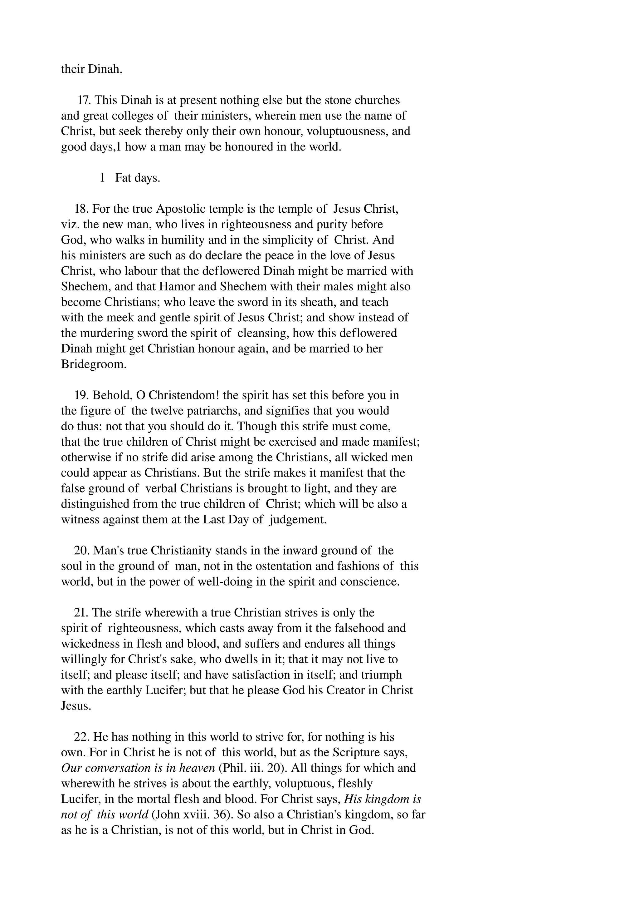 their Dinah. 
17. This Dinah is at present nothing else but the stone churches 
and great colleges of their ministers, wherein men use the name of 
Christ, but seek thereby only their own honour, voluptuousness, and 
good days,1 how a man may be honoured in the world. 
1 Fat days. 
18. For the true Apostolic temple is the temple of Jesus Christ, 
viz. the new man, who lives in righteousness and purity before 
God, who walks in humility and in the simplicity of Christ. And 
his ministers are such as do declare the peace in the love of Jesus 
Christ, who labour that the deflowered Dinah might be married with 
Shechem, and that Hamor and Shechem with their males might also 
become Christians; who leave the sword in its sheath, and teach 
with the meek and gentle spirit of Jesus Christ; and show instead of 
the murdering sword the spirit of cleansing, how this deflowered 
Dinah might get Christian honour again, and be married to her 
Bridegroom. 
19. Behold, O Christendom! the spirit has set this before you in 
the figure of the twelve patriarchs, and signifies that you would 
do thus: not that you should do it. Though this strife must come, 
that the true children of Christ might be exercised and made manifest; 
otherwise if no strife did arise among the Christians, all wicked men 
could appear as Christians. But the strife makes it manifest that the 
false ground of verbal Christians is brought to light, and they are 
distinguished from the true children of Christ; which will be also a 
witness against them at the Last Day of judgement. 
20. Man's true Christianity stands in the inward ground of the 
soul in the ground of man, not in the ostentation and fashions of this 
world, but in the power of well­doing 
in the spirit and conscience. 
21. The strife wherewith a true Christian strives is only the 
spirit of righteousness, which casts away from it the falsehood and 
wickedness in flesh and blood, and suffers and endures all things 
willingly for Christ's sake, who dwells in it; that it may not live to 
itself; and please itself; and have satisfaction in itself; and triumph 
with the earthly Lucifer; but that he please God his Creator in Christ 
Jesus. 
22. He has nothing in this world to strive for, for nothing is his 
own. For in Christ he is not of this world, but as the Scripture says, 
Our conversation is in heaven (Phil. iii. 20). All things for which and 
wherewith he strives is about the earthly, voluptuous, fleshly 
Lucifer, in the mortal flesh and blood. For Christ says, His kingdom is 
not of this world (John xviii. 36). So also a Christian's kingdom, so far 
as he is a Christian, is not of this world, but in Christ in God. 
 
