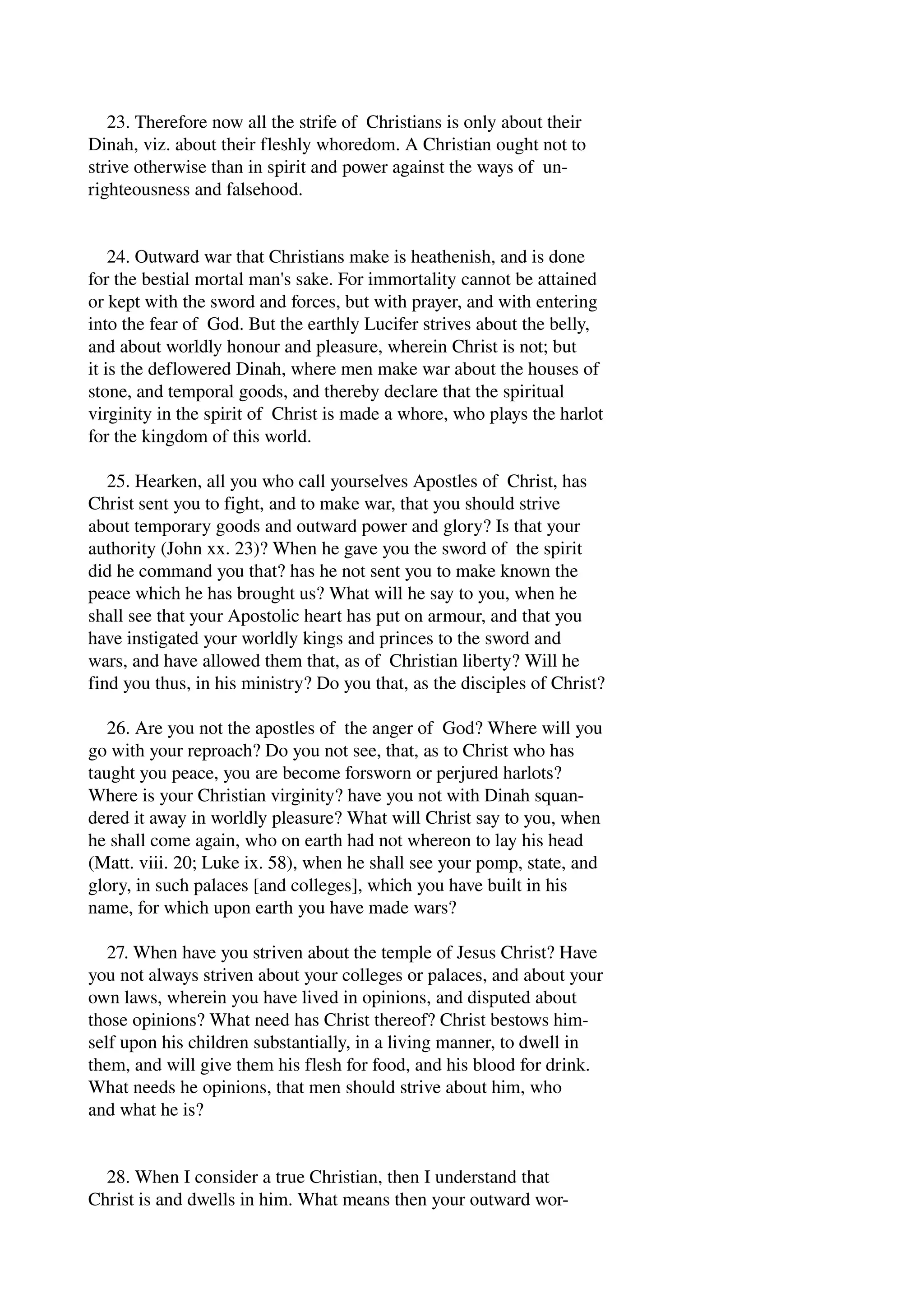23. Therefore now all the strife of Christians is only about their 
Dinah, viz. about their fleshly whoredom. A Christian ought not to 
strive otherwise than in spirit and power against the ways of un­righteousness 
and falsehood. 
24. Outward war that Christians make is heathenish, and is done 
for the bestial mortal man's sake. For immortality cannot be attained 
or kept with the sword and forces, but with prayer, and with entering 
into the fear of God. But the earthly Lucifer strives about the belly, 
and about worldly honour and pleasure, wherein Christ is not; but 
it is the deflowered Dinah, where men make war about the houses of 
stone, and temporal goods, and thereby declare that the spiritual 
virginity in the spirit of Christ is made a whore, who plays the harlot 
for the kingdom of this world. 
25. Hearken, all you who call yourselves Apostles of Christ, has 
Christ sent you to fight, and to make war, that you should strive 
about temporary goods and outward power and glory? Is that your 
authority (John xx. 23)? When he gave you the sword of the spirit 
did he command you that? has he not sent you to make known the 
peace which he has brought us? What will he say to you, when he 
shall see that your Apostolic heart has put on armour, and that you 
have instigated your worldly kings and princes to the sword and 
wars, and have allowed them that, as of Christian liberty? Will he 
find you thus, in his ministry? Do you that, as the disciples of Christ? 
26. Are you not the apostles of the anger of God? Where will you 
go with your reproach? Do you not see, that, as to Christ who has 
taught you peace, you are become forsworn or perjured harlots? 
Where is your Christian virginity? have you not with Dinah squan­dered 
it away in worldly pleasure? What will Christ say to you, when 
he shall come again, who on earth had not whereon to lay his head 
(Matt. viii. 20; Luke ix. 58), when he shall see your pomp, state, and 
glory, in such palaces [and colleges], which you have built in his 
name, for which upon earth you have made wars? 
27. When have you striven about the temple of Jesus Christ? Have 
you not always striven about your colleges or palaces, and about your 
own laws, wherein you have lived in opinions, and disputed about 
those opinions? What need has Christ thereof? Christ bestows him­self 
upon his children substantially, in a living manner, to dwell in 
them, and will give them his flesh for food, and his blood for drink. 
What needs he opinions, that men should strive about him, who 
and what he is? 
28. When I consider a true Christian, then I understand that 
Christ is and dwells in him. What means then your outward wor­ 
 