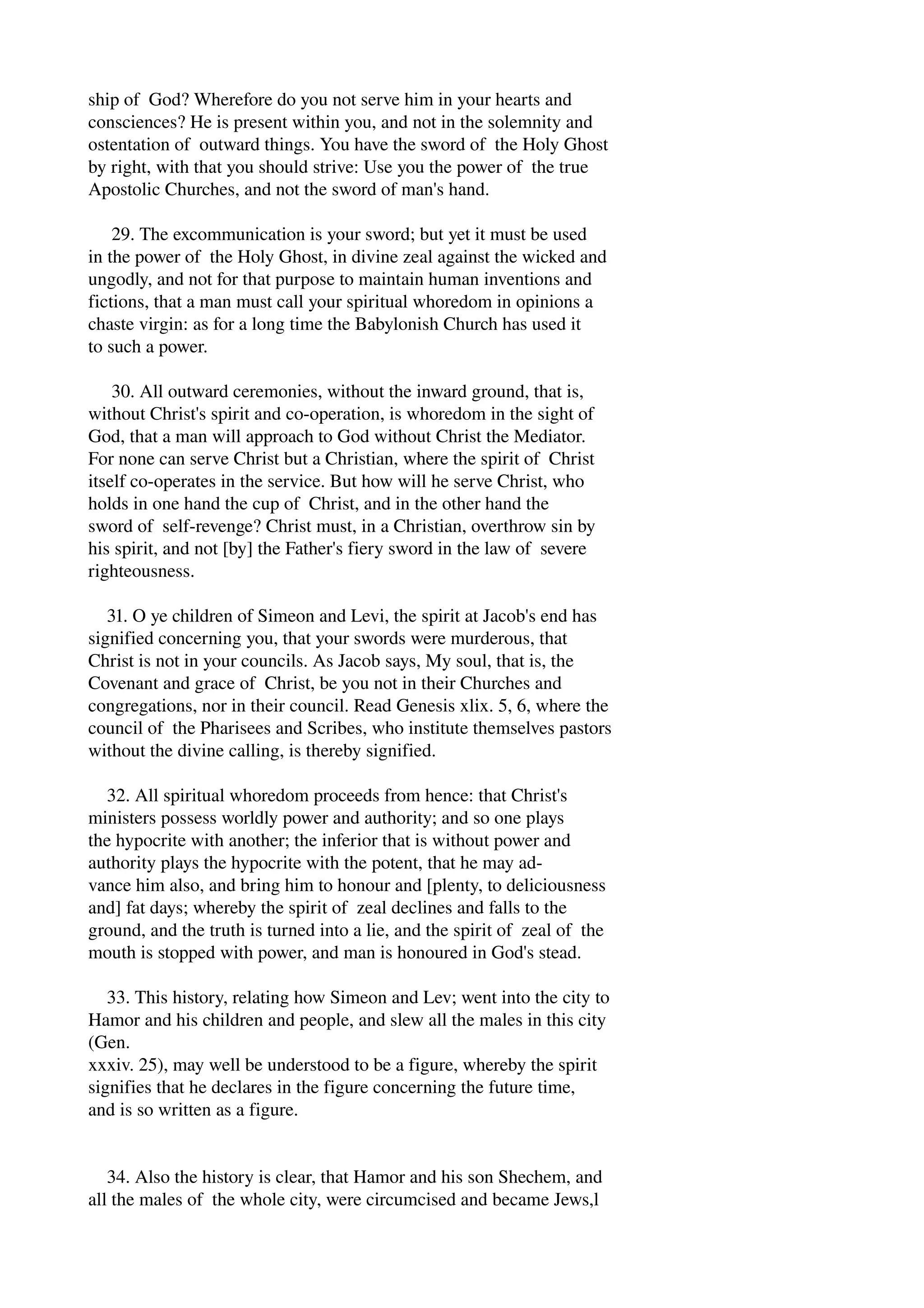 ship of God? Wherefore do you not serve him in your hearts and 
consciences? He is present within you, and not in the solemnity and 
ostentation of outward things. You have the sword of the Holy Ghost 
by right, with that you should strive: Use you the power of the true 
Apostolic Churches, and not the sword of man's hand. 
29. The excommunication is your sword; but yet it must be used 
in the power of the Holy Ghost, in divine zeal against the wicked and 
ungodly, and not for that purpose to maintain human inventions and 
fictions, that a man must call your spiritual whoredom in opinions a 
chaste virgin: as for a long time the Babylonish Church has used it 
to such a power. 
30. All outward ceremonies, without the inward ground, that is, 
without Christ's spirit and co­operation, 
is whoredom in the sight of 
God, that a man will approach to God without Christ the Mediator. 
For none can serve Christ but a Christian, where the spirit of Christ 
itself co­operates 
in the service. But how will he serve Christ, who 
holds in one hand the cup of Christ, and in the other hand the 
sword of self­revenge? 
Christ must, in a Christian, overthrow sin by 
his spirit, and not [by] the Father's fiery sword in the law of severe 
righteousness. 
31. O ye children of Simeon and Levi, the spirit at Jacob's end has 
signified concerning you, that your swords were murderous, that 
Christ is not in your councils. As Jacob says, My soul, that is, the 
Covenant and grace of Christ, be you not in their Churches and 
congregations, nor in their council. Read Genesis xlix. 5, 6, where the 
council of the Pharisees and Scribes, who institute themselves pastors 
without the divine calling, is thereby signified. 
32. All spiritual whoredom proceeds from hence: that Christ's 
ministers possess worldly power and authority; and so one plays 
the hypocrite with another; the inferior that is without power and 
authority plays the hypocrite with the potent, that he may ad­vance 
him also, and bring him to honour and [plenty, to deliciousness 
and] fat days; whereby the spirit of zeal declines and falls to the 
ground, and the truth is turned into a lie, and the spirit of zeal of the 
mouth is stopped with power, and man is honoured in God's stead. 
33. This history, relating how Simeon and Lev; went into the city to 
Hamor and his children and people, and slew all the males in this city 
(Gen. 
xxxiv. 25), may well be understood to be a figure, whereby the spirit 
signifies that he declares in the figure concerning the future time, 
and is so written as a figure. 
34. Also the history is clear, that Hamor and his son Shechem, and 
all the males of the whole city, were circumcised and became Jews,l 
 
