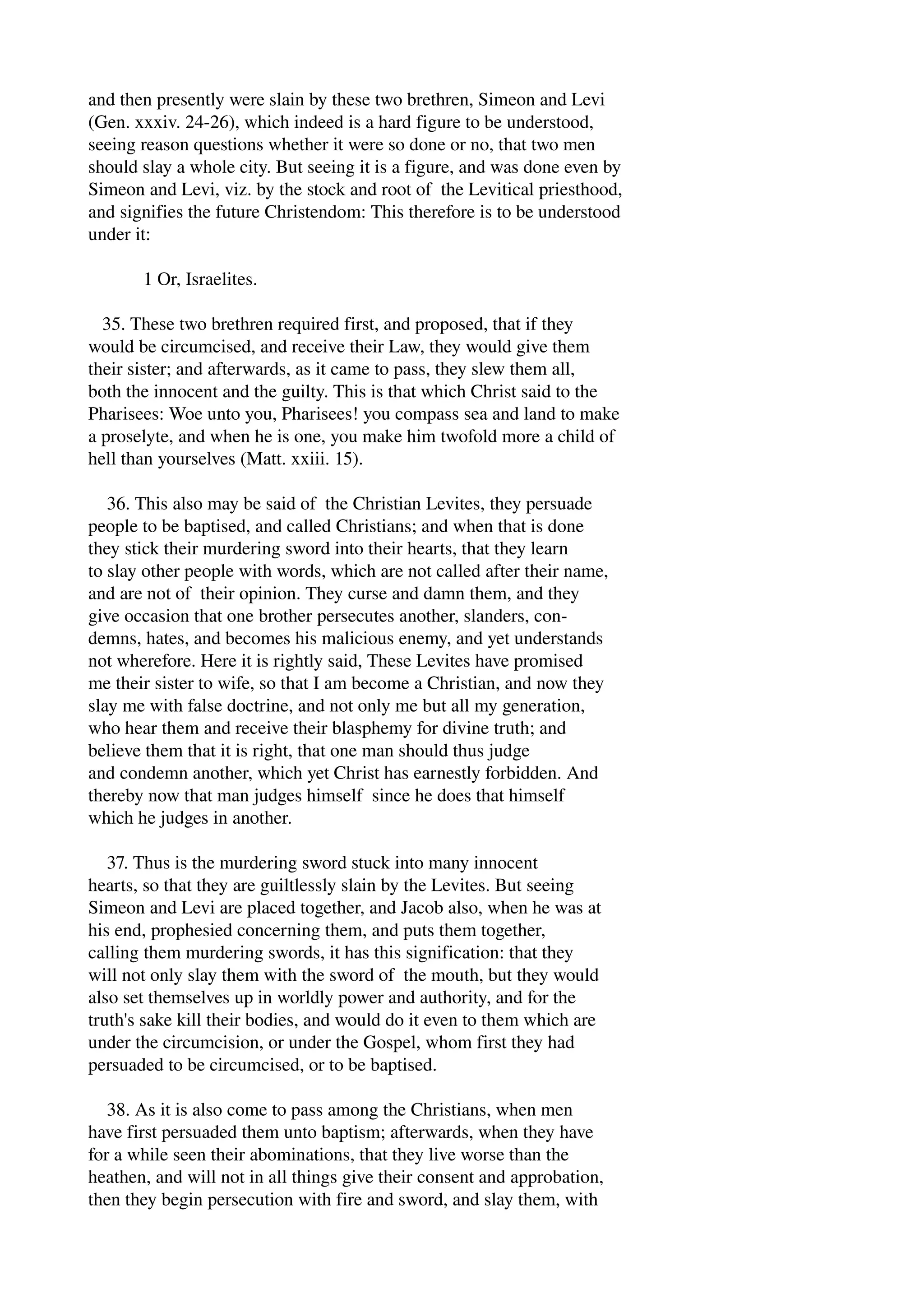 and then presently were slain by these two brethren, Simeon and Levi 
(Gen. xxxiv. 24­26), 
which indeed is a hard figure to be understood, 
seeing reason questions whether it were so done or no, that two men 
should slay a whole city. But seeing it is a figure, and was done even by 
Simeon and Levi, viz. by the stock and root of the Levitical priesthood, 
and signifies the future Christendom: This therefore is to be understood 
under it: 
1 Or, Israelites. 
35. These two brethren required first, and proposed, that if they 
would be circumcised, and receive their Law, they would give them 
their sister; and afterwards, as it came to pass, they slew them all, 
both the innocent and the guilty. This is that which Christ said to the 
Pharisees: Woe unto you, Pharisees! you compass sea and land to make 
a proselyte, and when he is one, you make him twofold more a child of 
hell than yourselves (Matt. xxiii. 15). 
36. This also may be said of the Christian Levites, they persuade 
people to be baptised, and called Christians; and when that is done 
they stick their murdering sword into their hearts, that they learn 
to slay other people with words, which are not called after their name, 
and are not of their opinion. They curse and damn them, and they 
give occasion that one brother persecutes another, slanders, con­demns, 
hates, and becomes his malicious enemy, and yet understands 
not wherefore. Here it is rightly said, These Levites have promised 
me their sister to wife, so that I am become a Christian, and now they 
slay me with false doctrine, and not only me but all my generation, 
who hear them and receive their blasphemy for divine truth; and 
believe them that it is right, that one man should thus judge 
and condemn another, which yet Christ has earnestly forbidden. And 
thereby now that man judges himself since he does that himself 
which he judges in another. 
37. Thus is the murdering sword stuck into many innocent 
hearts, so that they are guiltlessly slain by the Levites. But seeing 
Simeon and Levi are placed together, and Jacob also, when he was at 
his end, prophesied concerning them, and puts them together, 
calling them murdering swords, it has this signification: that they 
will not only slay them with the sword of the mouth, but they would 
also set themselves up in worldly power and authority, and for the 
truth's sake kill their bodies, and would do it even to them which are 
under the circumcision, or under the Gospel, whom first they had 
persuaded to be circumcised, or to be baptised. 
38. As it is also come to pass among the Christians, when men 
have first persuaded them unto baptism; afterwards, when they have 
for a while seen their abominations, that they live worse than the 
heathen, and will not in all things give their consent and approbation, 
then they begin persecution with fire and sword, and slay them, with 
 
