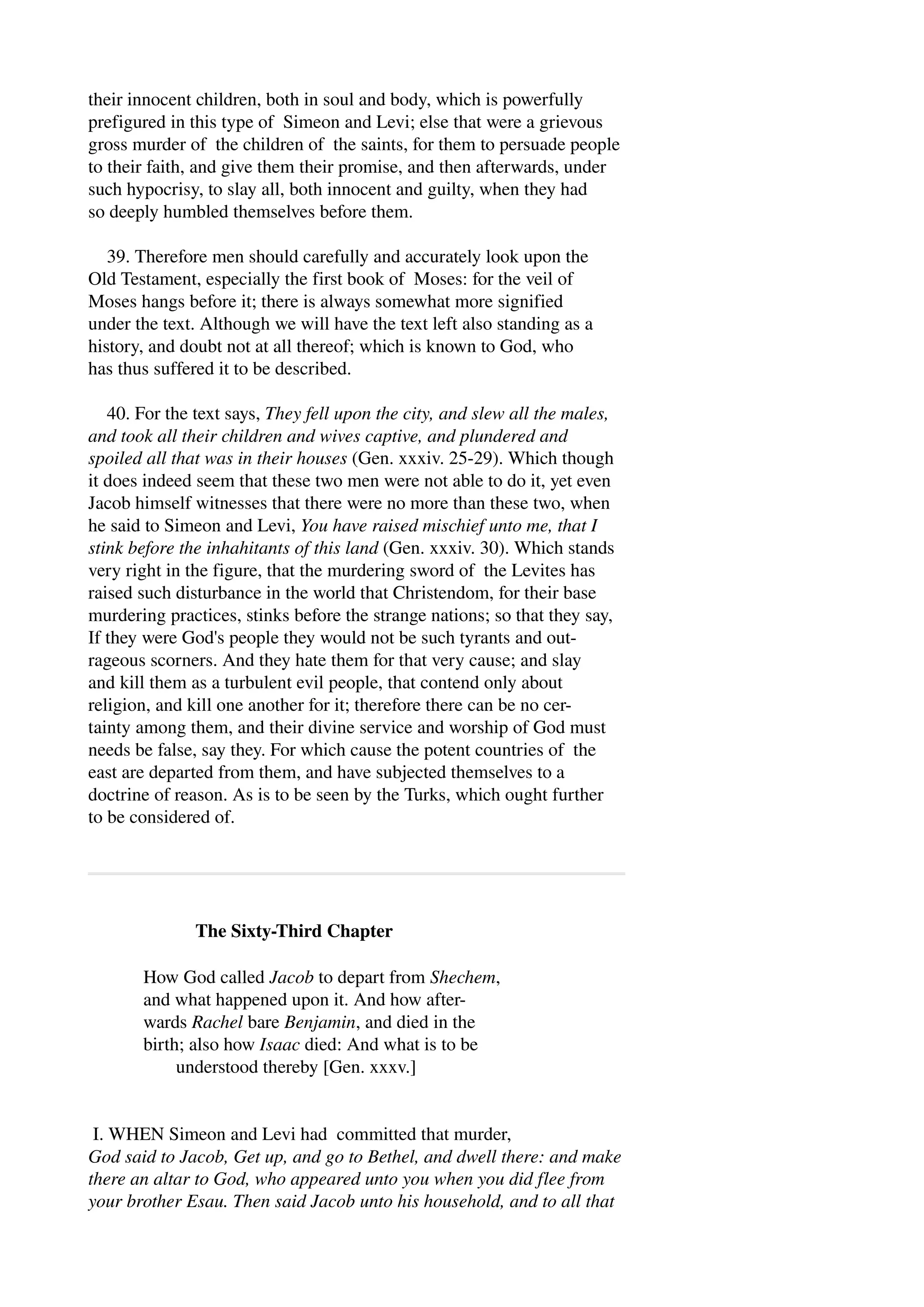 their innocent children, both in soul and body, which is powerfully 
prefigured in this type of Simeon and Levi; else that were a grievous 
gross murder of the children of the saints, for them to persuade people 
to their faith, and give them their promise, and then afterwards, under 
such hypocrisy, to slay all, both innocent and guilty, when they had 
so deeply humbled themselves before them. 
39. Therefore men should carefully and accurately look upon the 
Old Testament, especially the first book of Moses: for the veil of 
Moses hangs before it; there is always somewhat more signified 
under the text. Although we will have the text left also standing as a 
history, and doubt not at all thereof; which is known to God, who 
has thus suffered it to be described. 
40. For the text says, They fell upon the city, and slew all the males, 
and took all their children and wives captive, and plundered and 
spoiled all that was in their houses (Gen. xxxiv. 25­29). 
Which though 
it does indeed seem that these two men were not able to do it, yet even 
Jacob himself witnesses that there were no more than these two, when 
he said to Simeon and Levi, You have raised mischief unto me, that I 
stink before the inhahitants of this land (Gen. xxxiv. 30). Which stands 
very right in the figure, that the murdering sword of the Levites has 
raised such disturbance in the world that Christendom, for their base 
murdering practices, stinks before the strange nations; so that they say, 
If they were God's people they would not be such tyrants and out­rageous 
scorners. And they hate them for that very cause; and slay 
and kill them as a turbulent evil people, that contend only about 
religion, and kill one another for it; therefore there can be no cer­tainty 
among them, and their divine service and worship of God must 
needs be false, say they. For which cause the potent countries of the 
east are departed from them, and have subjected themselves to a 
doctrine of reason. As is to be seen by the Turks, which ought further 
to be considered of. 
The Sixty­Third 
Chapter 
How God called Jacob to depart from Shechem, 
and what happened upon it. And how after­wards 
Rachel bare Benjamin, and died in the 
birth; also how Isaac died: And what is to be 
understood thereby [Gen. xxxv.] 
I. WHEN Simeon and Levi had committed that murder, 
God said to Jacob, Get up, and go to Bethel, and dwell there: and make 
there an altar to God, who appeared unto you when you did flee from 
your brother Esau. Then said Jacob unto his household, and to all that 
 