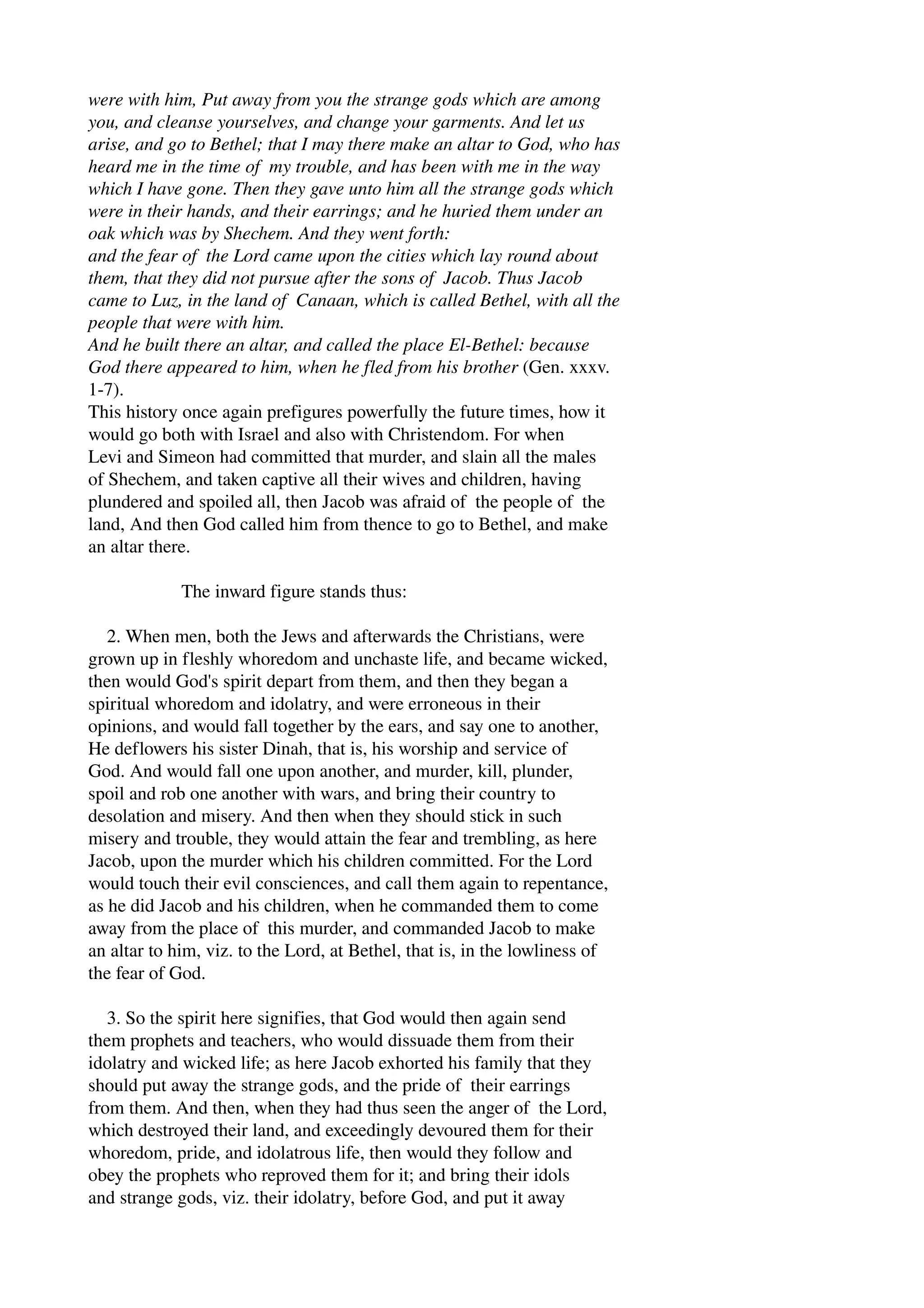 were with him, Put away from you the strange gods which are among 
you, and cleanse yourselves, and change your garments. And let us 
arise, and go to Bethel; that I may there make an altar to God, who has 
heard me in the time of my trouble, and has been with me in the way 
which I have gone. Then they gave unto him all the strange gods which 
were in their hands, and their earrings; and he huried them under an 
oak which was by Shechem. And they went forth: 
and the fear of the Lord came upon the cities which lay round about 
them, that they did not pursue after the sons of Jacob. Thus Jacob 
came to Luz, in the land of Canaan, which is called Bethel, with all the 
people that were with him. 
And he built there an altar, and called the place El­Bethel: 
because 
God there appeared to him, when he fled from his brother (Gen. xxxv. 
1­7). 
This history once again prefigures powerfully the future times, how it 
would go both with Israel and also with Christendom. For when 
Levi and Simeon had committed that murder, and slain all the males 
of Shechem, and taken captive all their wives and children, having 
plundered and spoiled all, then Jacob was afraid of the people of the 
land, And then God called him from thence to go to Bethel, and make 
an altar there. 
The inward figure stands thus: 
2. When men, both the Jews and afterwards the Christians, were 
grown up in fleshly whoredom and unchaste life, and became wicked, 
then would God's spirit depart from them, and then they began a 
spiritual whoredom and idolatry, and were erroneous in their 
opinions, and would fall together by the ears, and say one to another, 
He deflowers his sister Dinah, that is, his worship and service of 
God. And would fall one upon another, and murder, kill, plunder, 
spoil and rob one another with wars, and bring their country to 
desolation and misery. And then when they should stick in such 
misery and trouble, they would attain the fear and trembling, as here 
Jacob, upon the murder which his children committed. For the Lord 
would touch their evil consciences, and call them again to repentance, 
as he did Jacob and his children, when he commanded them to come 
away from the place of this murder, and commanded Jacob to make 
an altar to him, viz. to the Lord, at Bethel, that is, in the lowliness of 
the fear of God. 
3. So the spirit here signifies, that God would then again send 
them prophets and teachers, who would dissuade them from their 
idolatry and wicked life; as here Jacob exhorted his family that they 
should put away the strange gods, and the pride of their earrings 
from them. And then, when they had thus seen the anger of the Lord, 
which destroyed their land, and exceedingly devoured them for their 
whoredom, pride, and idolatrous life, then would they follow and 
obey the prophets who reproved them for it; and bring their idols 
and strange gods, viz. their idolatry, before God, and put it away 
 