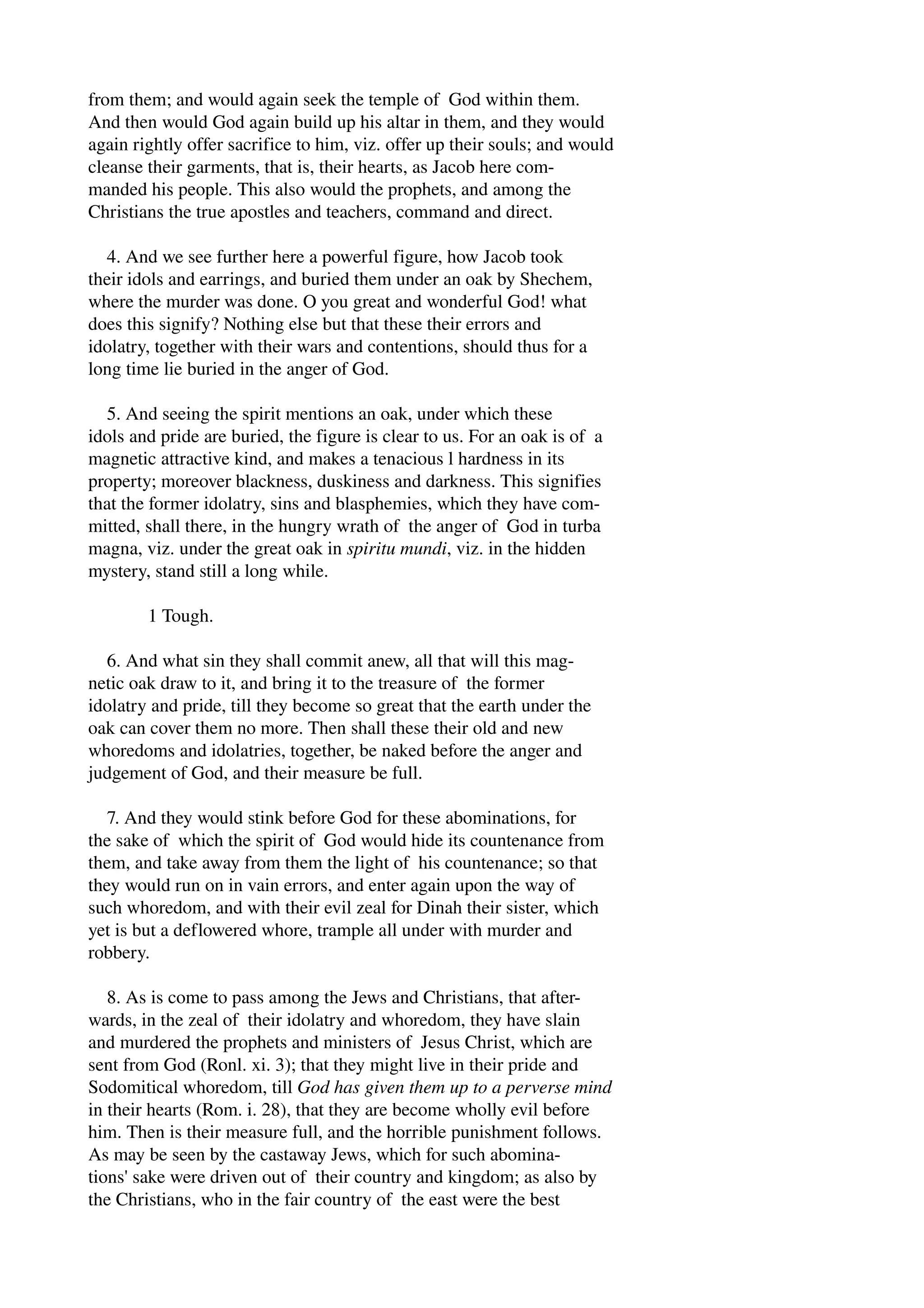 from them; and would again seek the temple of God within them. 
And then would God again build up his altar in them, and they would 
again rightly offer sacrifice to him, viz. offer up their souls; and would 
cleanse their garments, that is, their hearts, as Jacob here com­manded 
his people. This also would the prophets, and among the 
Christians the true apostles and teachers, command and direct. 
4. And we see further here a powerful figure, how Jacob took 
their idols and earrings, and buried them under an oak by Shechem, 
where the murder was done. O you great and wonderful God! what 
does this signify? Nothing else but that these their errors and 
idolatry, together with their wars and contentions, should thus for a 
long time lie buried in the anger of God. 
5. And seeing the spirit mentions an oak, under which these 
idols and pride are buried, the figure is clear to us. For an oak is of a 
magnetic attractive kind, and makes a tenacious l hardness in its 
property; moreover blackness, duskiness and darkness. This signifies 
that the former idolatry, sins and blasphemies, which they have com­mitted, 
shall there, in the hungry wrath of the anger of God in turba 
magna, viz. under the great oak in spiritu mundi, viz. in the hidden 
mystery, stand still a long while. 
1 Tough. 
6. And what sin they shall commit anew, all that will this mag­netic 
oak draw to it, and bring it to the treasure of the former 
idolatry and pride, till they become so great that the earth under the 
oak can cover them no more. Then shall these their old and new 
whoredoms and idolatries, together, be naked before the anger and 
judgement of God, and their measure be full. 
7. And they would stink before God for these abominations, for 
the sake of which the spirit of God would hide its countenance from 
them, and take away from them the light of his countenance; so that 
they would run on in vain errors, and enter again upon the way of 
such whoredom, and with their evil zeal for Dinah their sister, which 
yet is but a deflowered whore, trample all under with murder and 
robbery. 
8. As is come to pass among the Jews and Christians, that after­wards, 
in the zeal of their idolatry and whoredom, they have slain 
and murdered the prophets and ministers of Jesus Christ, which are 
sent from God (Ronl. xi. 3); that they might live in their pride and 
Sodomitical whoredom, till God has given them up to a perverse mind 
in their hearts (Rom. i. 28), that they are become wholly evil before 
him. Then is their measure full, and the horrible punishment follows. 
As may be seen by the castaway Jews, which for such abomina­tions' 
sake were driven out of their country and kingdom; as also by 
the Christians, who in the fair country of the east were the best 
 