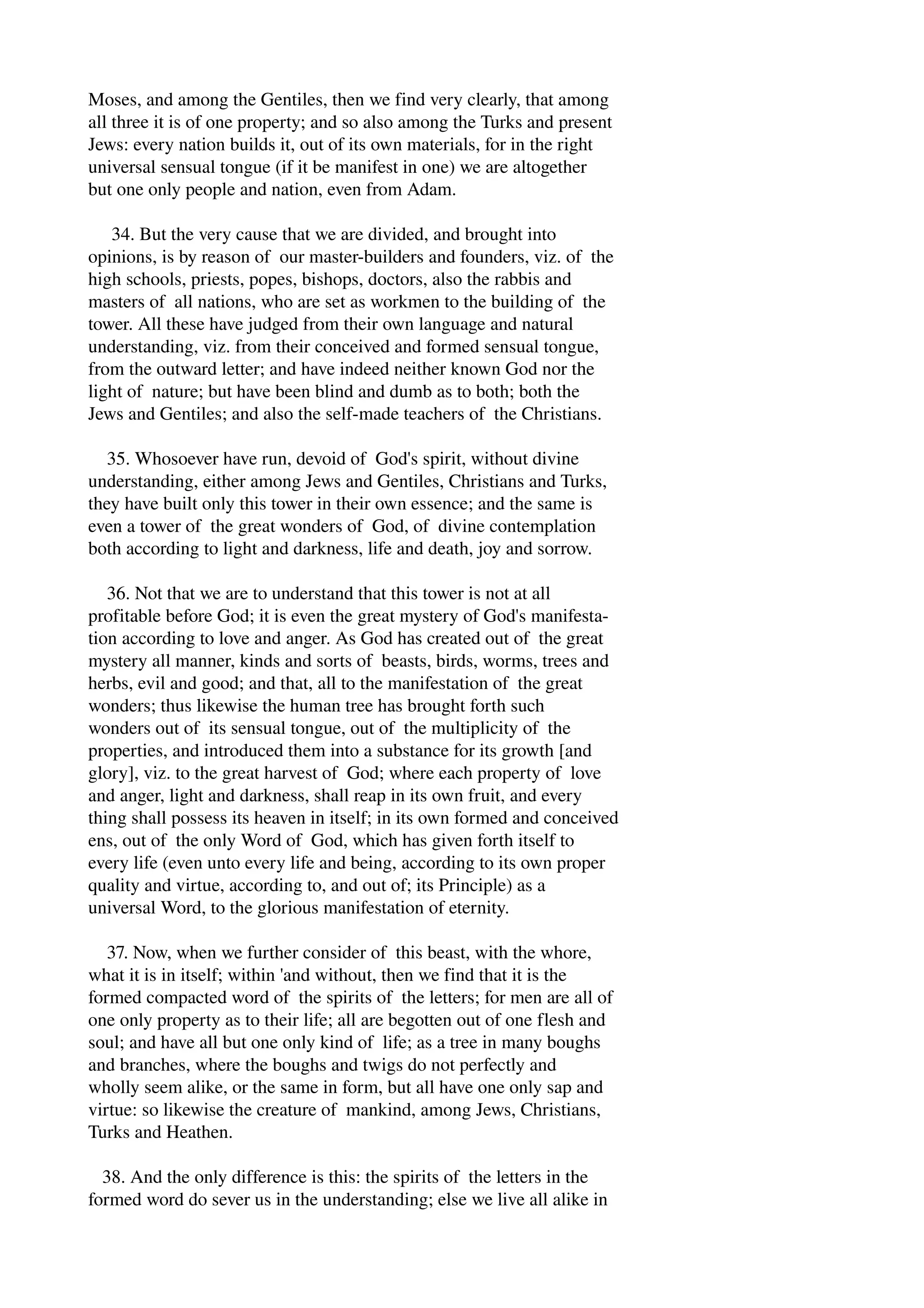 Moses, and among the Gentiles, then we find very clearly, that among 
all three it is of one property; and so also among the Turks and present 
Jews: every nation builds it, out of its own materials, for in the right 
universal sensual tongue (if it be manifest in one) we are altogether 
but one only people and nation, even from Adam. 
34. But the very cause that we are divided, and brought into 
opinions, is by reason of our master­builders 
and founders, viz. of the 
high schools, priests, popes, bishops, doctors, also the rabbis and 
masters of all nations, who are set as workmen to the building of the 
tower. All these have judged from their own language and natural 
understanding, viz. from their conceived and formed sensual tongue, 
from the outward letter; and have indeed neither known God nor the 
light of nature; but have been blind and dumb as to both; both the 
Jews and Gentiles; and also the self­made 
teachers of the Christians. 
35. Whosoever have run, devoid of God's spirit, without divine 
understanding, either among Jews and Gentiles, Christians and Turks, 
they have built only this tower in their own essence; and the same is 
even a tower of the great wonders of God, of divine contemplation 
both according to light and darkness, life and death, joy and sorrow. 
36. Not that we are to understand that this tower is not at all 
profitable before God; it is even the great mystery of God's manifesta­tion 
according to love and anger. As God has created out of the great 
mystery all manner, kinds and sorts of beasts, birds, worms, trees and 
herbs, evil and good; and that, all to the manifestation of the great 
wonders; thus likewise the human tree has brought forth such 
wonders out of its sensual tongue, out of the multiplicity of the 
properties, and introduced them into a substance for its growth [and 
glory], viz. to the great harvest of God; where each property of love 
and anger, light and darkness, shall reap in its own fruit, and every 
thing shall possess its heaven in itself; in its own formed and conceived 
ens, out of the only Word of God, which has given forth itself to 
every life (even unto every life and being, according to its own proper 
quality and virtue, according to, and out of; its Principle) as a 
universal Word, to the glorious manifestation of eternity. 
37. Now, when we further consider of this beast, with the whore, 
what it is in itself; within 'and without, then we find that it is the 
formed compacted word of the spirits of the letters; for men are all of 
one only property as to their life; all are begotten out of one flesh and 
soul; and have all but one only kind of life; as a tree in many boughs 
and branches, where the boughs and twigs do not perfectly and 
wholly seem alike, or the same in form, but all have one only sap and 
virtue: so likewise the creature of mankind, among Jews, Christians, 
Turks and Heathen. 
38. And the only difference is this: the spirits of the letters in the 
formed word do sever us in the understanding; else we live all alike in 
 