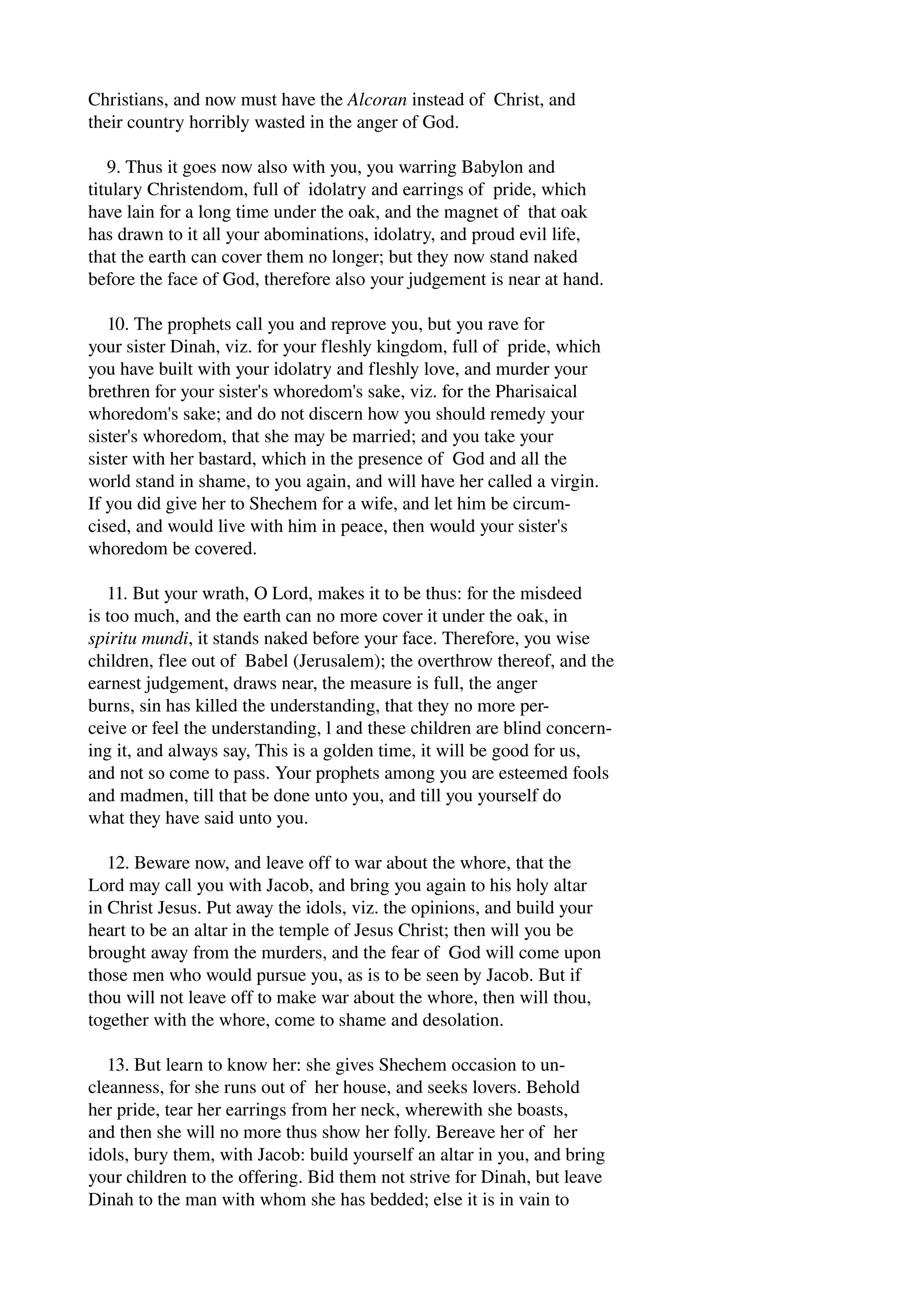 Christians, and now must have the Alcoran instead of Christ, and 
their country horribly wasted in the anger of God. 
9. Thus it goes now also with you, you warring Babylon and 
titulary Christendom, full of idolatry and earrings of pride, which 
have lain for a long time under the oak, and the magnet of that oak 
has drawn to it all your abominations, idolatry, and proud evil life, 
that the earth can cover them no longer; but they now stand naked 
before the face of God, therefore also your judgement is near at hand. 
10. The prophets call you and reprove you, but you rave for 
your sister Dinah, viz. for your fleshly kingdom, full of pride, which 
you have built with your idolatry and fleshly love, and murder your 
brethren for your sister's whoredom's sake, viz. for the Pharisaical 
whoredom's sake; and do not discern how you should remedy your 
sister's whoredom, that she may be married; and you take your 
sister with her bastard, which in the presence of God and all the 
world stand in shame, to you again, and will have her called a virgin. 
If you did give her to Shechem for a wife, and let him be circum­cised, 
and would live with him in peace, then would your sister's 
whoredom be covered. 
11. But your wrath, O Lord, makes it to be thus: for the misdeed 
is too much, and the earth can no more cover it under the oak, in 
spiritu mundi, it stands naked before your face. Therefore, you wise 
children, flee out of Babel (Jerusalem); the overthrow thereof, and the 
earnest judgement, draws near, the measure is full, the anger 
burns, sin has killed the understanding, that they no more per­ceive 
or feel the understanding, l and these children are blind concern­ing 
it, and always say, This is a golden time, it will be good for us, 
and not so come to pass. Your prophets among you are esteemed fools 
and madmen, till that be done unto you, and till you yourself do 
what they have said unto you. 
12. Beware now, and leave off to war about the whore, that the 
Lord may call you with Jacob, and bring you again to his holy altar 
in Christ Jesus. Put away the idols, viz. the opinions, and build your 
heart to be an altar in the temple of Jesus Christ; then will you be 
brought away from the murders, and the fear of God will come upon 
those men who would pursue you, as is to be seen by Jacob. But if 
thou will not leave off to make war about the whore, then will thou, 
together with the whore, come to shame and desolation. 
13. But learn to know her: she gives Shechem occasion to un­cleanness, 
for she runs out of her house, and seeks lovers. Behold 
her pride, tear her earrings from her neck, wherewith she boasts, 
and then she will no more thus show her folly. Bereave her of her 
idols, bury them, with Jacob: build yourself an altar in you, and bring 
your children to the offering. Bid them not strive for Dinah, but leave 
Dinah to the man with whom she has bedded; else it is in vain to 
 
