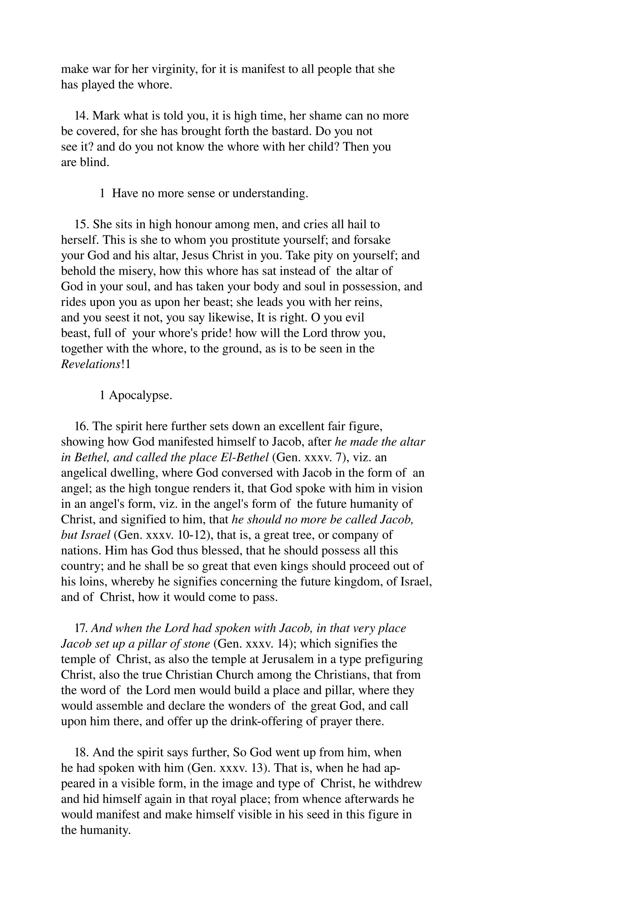 make war for her virginity, for it is manifest to all people that she 
has played the whore. 
14. Mark what is told you, it is high time, her shame can no more 
be covered, for she has brought forth the bastard. Do you not 
see it? and do you not know the whore with her child? Then you 
are blind. 
1 Have no more sense or understanding. 
15. She sits in high honour among men, and cries all hail to 
herself. This is she to whom you prostitute yourself; and forsake 
your God and his altar, Jesus Christ in you. Take pity on yourself; and 
behold the misery, how this whore has sat instead of the altar of 
God in your soul, and has taken your body and soul in possession, and 
rides upon you as upon her beast; she leads you with her reins, 
and you seest it not, you say likewise, It is right. O you evil 
beast, full of your whore's pride! how will the Lord throw you, 
together with the whore, to the ground, as is to be seen in the 
Revelations!1 
1 Apocalypse. 
16. The spirit here further sets down an excellent fair figure, 
showing how God manifested himself to Jacob, after he made the altar 
in Bethel, and called the place El­Bethel 
(Gen. xxxv. 7), viz. an 
angelical dwelling, where God conversed with Jacob in the form of an 
angel; as the high tongue renders it, that God spoke with him in vision 
in an angel's form, viz. in the angel's form of the future humanity of 
Christ, and signified to him, that he should no more be called Jacob, 
but Israel (Gen. xxxv. 10­12), 
that is, a great tree, or company of 
nations. Him has God thus blessed, that he should possess all this 
country; and he shall be so great that even kings should proceed out of 
his loins, whereby he signifies concerning the future kingdom, of Israel, 
and of Christ, how it would come to pass. 
17. And when the Lord had spoken with Jacob, in that very place 
Jacob set up a pillar of stone (Gen. xxxv. 14); which signifies the 
temple of Christ, as also the temple at Jerusalem in a type prefiguring 
Christ, also the true Christian Church among the Christians, that from 
the word of the Lord men would build a place and pillar, where they 
would assemble and declare the wonders of the great God, and call 
upon him there, and offer up the drink­offering 
of prayer there. 
18. And the spirit says further, So God went up from him, when 
he had spoken with him (Gen. xxxv. 13). That is, when he had ap­peared 
in a visible form, in the image and type of Christ, he withdrew 
and hid himself again in that royal place; from whence afterwards he 
would manifest and make himself visible in his seed in this figure in 
the humanity. 
 