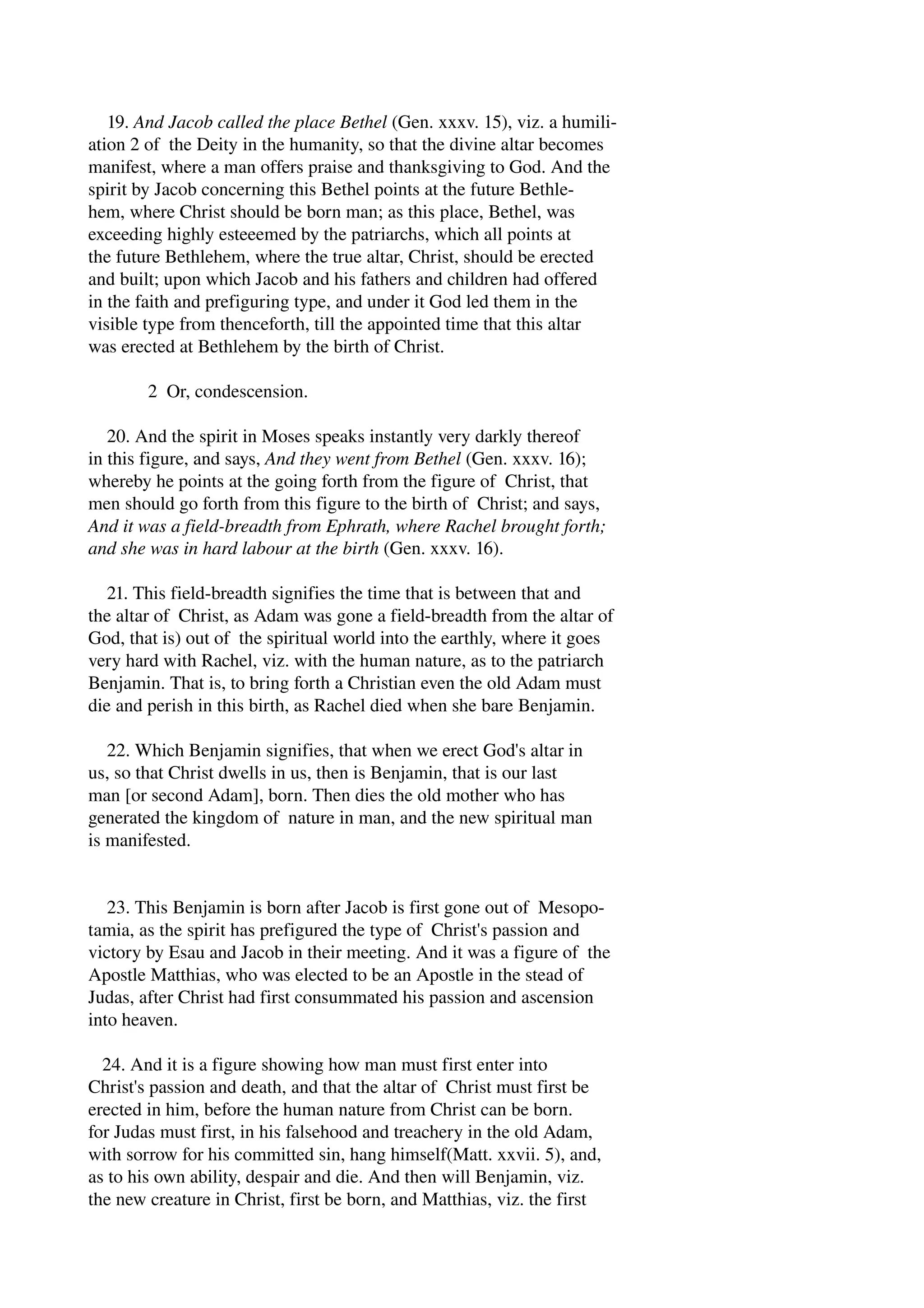 19. And Jacob called the place Bethel (Gen. xxxv. 15), viz. a humili­ation 
2 of the Deity in the humanity, so that the divine altar becomes 
manifest, where a man offers praise and thanksgiving to God. And the 
spirit by Jacob concerning this Bethel points at the future Bethle­hem, 
where Christ should be born man; as this place, Bethel, was 
exceeding highly esteeemed by the patriarchs, which all points at 
the future Bethlehem, where the true altar, Christ, should be erected 
and built; upon which Jacob and his fathers and children had offered 
in the faith and prefiguring type, and under it God led them in the 
visible type from thenceforth, till the appointed time that this altar 
was erected at Bethlehem by the birth of Christ. 
2 Or, condescension. 
20. And the spirit in Moses speaks instantly very darkly thereof 
in this figure, and says, And they went from Bethel (Gen. xxxv. 16); 
whereby he points at the going forth from the figure of Christ, that 
men should go forth from this figure to the birth of Christ; and says, 
And it was a field­breadth 
from Ephrath, where Rachel brought forth; 
and she was in hard labour at the birth (Gen. xxxv. 16). 
21. This field­breadth 
signifies the time that is between that and 
the altar of Christ, as Adam was gone a field­breadth 
from the altar of 
God, that is) out of the spiritual world into the earthly, where it goes 
very hard with Rachel, viz. with the human nature, as to the patriarch 
Benjamin. That is, to bring forth a Christian even the old Adam must 
die and perish in this birth, as Rachel died when she bare Benjamin. 
22. Which Benjamin signifies, that when we erect God's altar in 
us, so that Christ dwells in us, then is Benjamin, that is our last 
man [or second Adam], born. Then dies the old mother who has 
generated the kingdom of nature in man, and the new spiritual man 
is manifested. 
23. This Benjamin is born after Jacob is first gone out of Mesopo­tamia, 
as the spirit has prefigured the type of Christ's passion and 
victory by Esau and Jacob in their meeting. And it was a figure of the 
Apostle Matthias, who was elected to be an Apostle in the stead of 
Judas, after Christ had first consummated his passion and ascension 
into heaven. 
24. And it is a figure showing how man must first enter into 
Christ's passion and death, and that the altar of Christ must first be 
erected in him, before the human nature from Christ can be born. 
for Judas must first, in his falsehood and treachery in the old Adam, 
with sorrow for his committed sin, hang himself(Matt. xxvii. 5), and, 
as to his own ability, despair and die. And then will Benjamin, viz. 
the new creature in Christ, first be born, and Matthias, viz. the first 
 