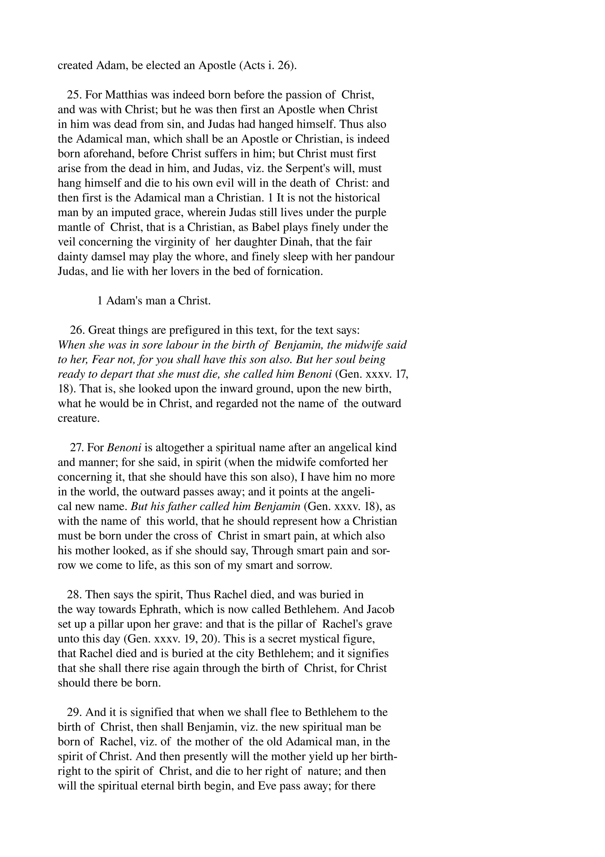 created Adam, be elected an Apostle (Acts i. 26). 
25. For Matthias was indeed born before the passion of Christ, 
and was with Christ; but he was then first an Apostle when Christ 
in him was dead from sin, and Judas had hanged himself. Thus also 
the Adamical man, which shall be an Apostle or Christian, is indeed 
born aforehand, before Christ suffers in him; but Christ must first 
arise from the dead in him, and Judas, viz. the Serpent's will, must 
hang himself and die to his own evil will in the death of Christ: and 
then first is the Adamical man a Christian. 1 It is not the historical 
man by an imputed grace, wherein Judas still lives under the purple 
mantle of Christ, that is a Christian, as Babel plays finely under the 
veil concerning the virginity of her daughter Dinah, that the fair 
dainty damsel may play the whore, and finely sleep with her pandour 
Judas, and lie with her lovers in the bed of fornication. 
1 Adam's man a Christ. 
26. Great things are prefigured in this text, for the text says: 
When she was in sore labour in the birth of Benjamin, the midwife said 
to her, Fear not, for you shall have this son also. But her soul being 
ready to depart that she must die, she called him Benoni (Gen. xxxv. 17, 
18). That is, she looked upon the inward ground, upon the new birth, 
what he would be in Christ, and regarded not the name of the outward 
creature. 
27. For Benoni is altogether a spiritual name after an angelical kind 
and manner; for she said, in spirit (when the midwife comforted her 
concerning it, that she should have this son also), I have him no more 
in the world, the outward passes away; and it points at the angeli­cal 
new name. But his father called him Benjamin (Gen. xxxv. 18), as 
with the name of this world, that he should represent how a Christian 
must be born under the cross of Christ in smart pain, at which also 
his mother looked, as if she should say, Through smart pain and sor­row 
we come to life, as this son of my smart and sorrow. 
28. Then says the spirit, Thus Rachel died, and was buried in 
the way towards Ephrath, which is now called Bethlehem. And Jacob 
set up a pillar upon her grave: and that is the pillar of Rachel's grave 
unto this day (Gen. xxxv. 19, 20). This is a secret mystical figure, 
that Rachel died and is buried at the city Bethlehem; and it signifies 
that she shall there rise again through the birth of Christ, for Christ 
should there be born. 
29. And it is signified that when we shall flee to Bethlehem to the 
birth of Christ, then shall Benjamin, viz. the new spiritual man be 
born of Rachel, viz. of the mother of the old Adamical man, in the 
spirit of Christ. And then presently will the mother yield up her birth­right 
to the spirit of Christ, and die to her right of nature; and then 
will the spiritual eternal birth begin, and Eve pass away; for there 
 