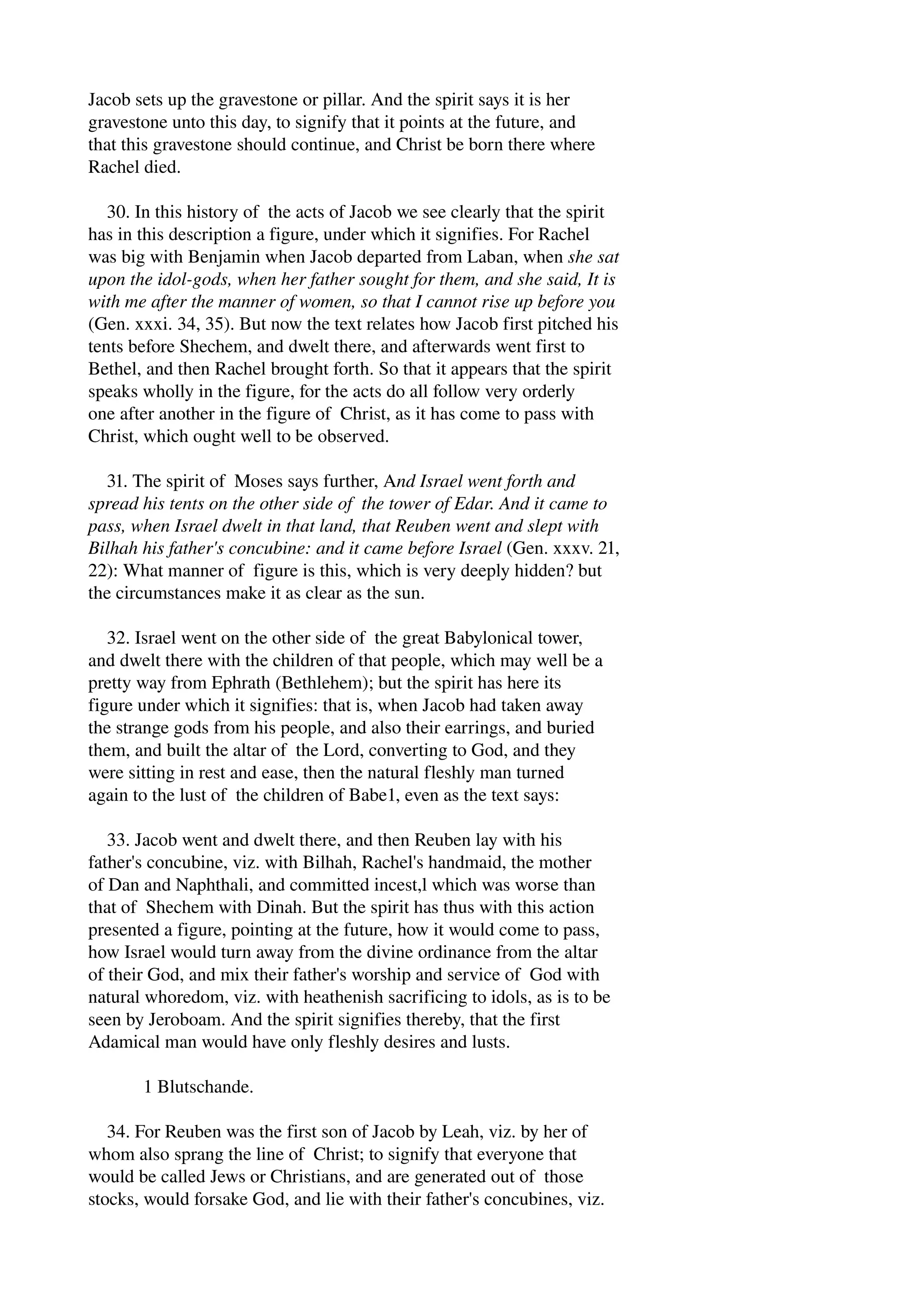 Jacob sets up the gravestone or pillar. And the spirit says it is her 
gravestone unto this day, to signify that it points at the future, and 
that this gravestone should continue, and Christ be born there where 
Rachel died. 
30. In this history of the acts of Jacob we see clearly that the spirit 
has in this description a figure, under which it signifies. For Rachel 
was big with Benjamin when Jacob departed from Laban, when she sat 
upon the idol­gods, 
when her father sought for them, and she said, It is 
with me after the manner of women, so that I cannot rise up before you 
(Gen. xxxi. 34, 35). But now the text relates how Jacob first pitched his 
tents before Shechem, and dwelt there, and afterwards went first to 
Bethel, and then Rachel brought forth. So that it appears that the spirit 
speaks wholly in the figure, for the acts do all follow very orderly 
one after another in the figure of Christ, as it has come to pass with 
Christ, which ought well to be observed. 
31. The spirit of Moses says further, And Israel went forth and 
spread his tents on the other side of the tower of Edar. And it came to 
pass, when Israel dwelt in that land, that Reuben went and slept with 
Bilhah his father's concubine: and it came before Israel (Gen. xxxv. 21, 
22): What manner of figure is this, which is very deeply hidden? but 
the circumstances make it as clear as the sun. 
32. Israel went on the other side of the great Babylonical tower, 
and dwelt there with the children of that people, which may well be a 
pretty way from Ephrath (Bethlehem); but the spirit has here its 
figure under which it signifies: that is, when Jacob had taken away 
the strange gods from his people, and also their earrings, and buried 
them, and built the altar of the Lord, converting to God, and they 
were sitting in rest and ease, then the natural fleshly man turned 
again to the lust of the children of Babe1, even as the text says: 
33. Jacob went and dwelt there, and then Reuben lay with his 
father's concubine, viz. with Bilhah, Rachel's handmaid, the mother 
of Dan and Naphthali, and committed incest,l which was worse than 
that of Shechem with Dinah. But the spirit has thus with this action 
presented a figure, pointing at the future, how it would come to pass, 
how Israel would turn away from the divine ordinance from the altar 
of their God, and mix their father's worship and service of God with 
natural whoredom, viz. with heathenish sacrificing to idols, as is to be 
seen by Jeroboam. And the spirit signifies thereby, that the first 
Adamical man would have only fleshly desires and lusts. 
1 Blutschande. 
34. For Reuben was the first son of Jacob by Leah, viz. by her of 
whom also sprang the line of Christ; to signify that everyone that 
would be called Jews or Christians, and are generated out of those 
stocks, would forsake God, and lie with their father's concubines, viz. 
 