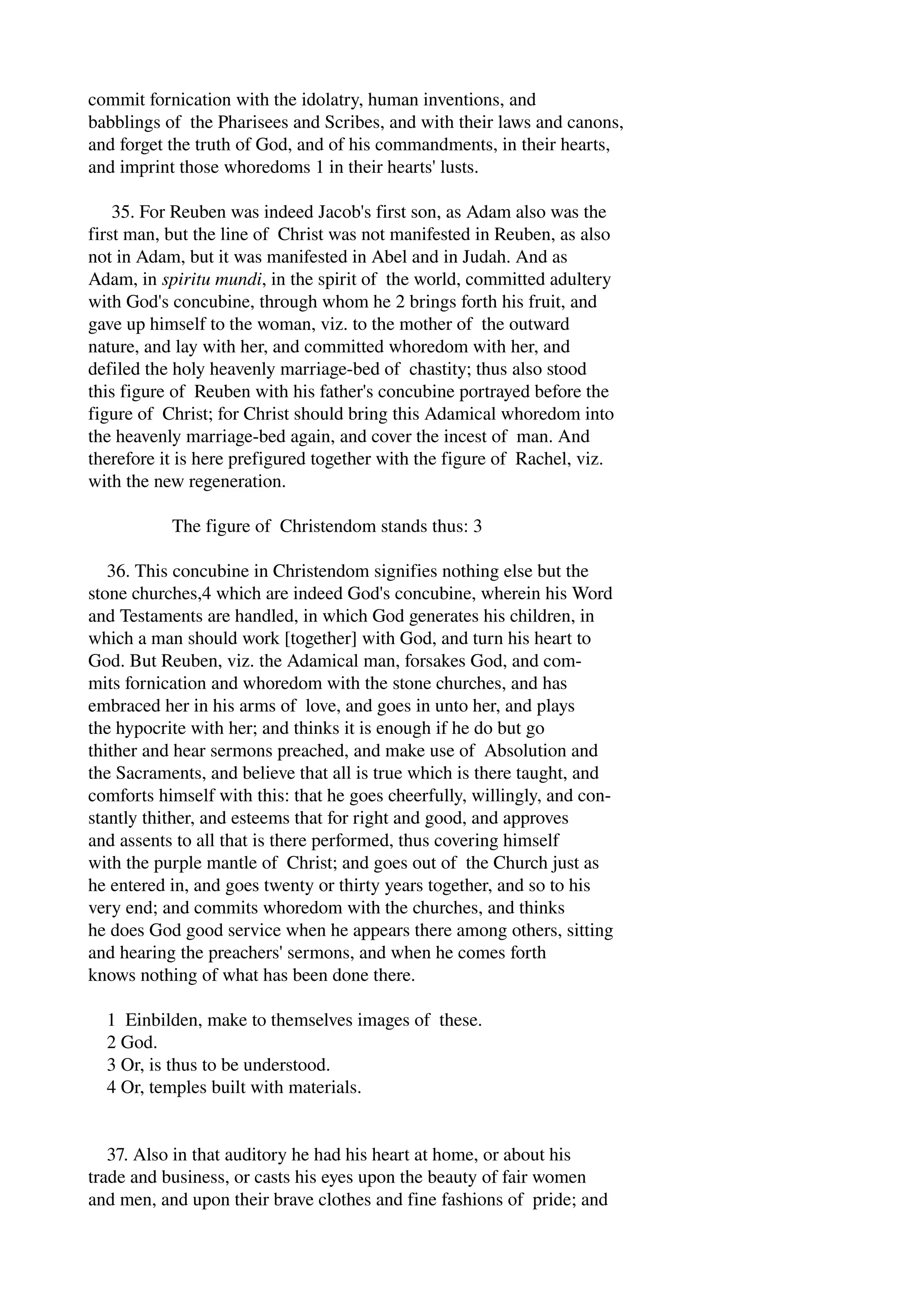 commit fornication with the idolatry, human inventions, and 
babblings of the Pharisees and Scribes, and with their laws and canons, 
and forget the truth of God, and of his commandments, in their hearts, 
and imprint those whoredoms 1 in their hearts' lusts. 
35. For Reuben was indeed Jacob's first son, as Adam also was the 
first man, but the line of Christ was not manifested in Reuben, as also 
not in Adam, but it was manifested in Abel and in Judah. And as 
Adam, in spiritu mundi, in the spirit of the world, committed adultery 
with God's concubine, through whom he 2 brings forth his fruit, and 
gave up himself to the woman, viz. to the mother of the outward 
nature, and lay with her, and committed whoredom with her, and 
defiled the holy heavenly marriage­bed 
of chastity; thus also stood 
this figure of Reuben with his father's concubine portrayed before the 
figure of Christ; for Christ should bring this Adamical whoredom into 
the heavenly marriage­bed 
again, and cover the incest of man. And 
therefore it is here prefigured together with the figure of Rachel, viz. 
with the new regeneration. 
The figure of Christendom stands thus: 3 
36. This concubine in Christendom signifies nothing else but the 
stone churches,4 which are indeed God's concubine, wherein his Word 
and Testaments are handled, in which God generates his children, in 
which a man should work [together] with God, and turn his heart to 
God. But Reuben, viz. the Adamical man, forsakes God, and com­mits 
fornication and whoredom with the stone churches, and has 
embraced her in his arms of love, and goes in unto her, and plays 
the hypocrite with her; and thinks it is enough if he do but go 
thither and hear sermons preached, and make use of Absolution and 
the Sacraments, and believe that all is true which is there taught, and 
comforts himself with this: that he goes cheerfully, willingly, and con­stantly 
thither, and esteems that for right and good, and approves 
and assents to all that is there performed, thus covering himself 
with the purple mantle of Christ; and goes out of the Church just as 
he entered in, and goes twenty or thirty years together, and so to his 
very end; and commits whoredom with the churches, and thinks 
he does God good service when he appears there among others, sitting 
and hearing the preachers' sermons, and when he comes forth 
knows nothing of what has been done there. 
1 Einbilden, make to themselves images of these. 
2 God. 
3 Or, is thus to be understood. 
4 Or, temples built with materials. 
37. Also in that auditory he had his heart at home, or about his 
trade and business, or casts his eyes upon the beauty of fair women 
and men, and upon their brave clothes and fine fashions of pride; and 
 