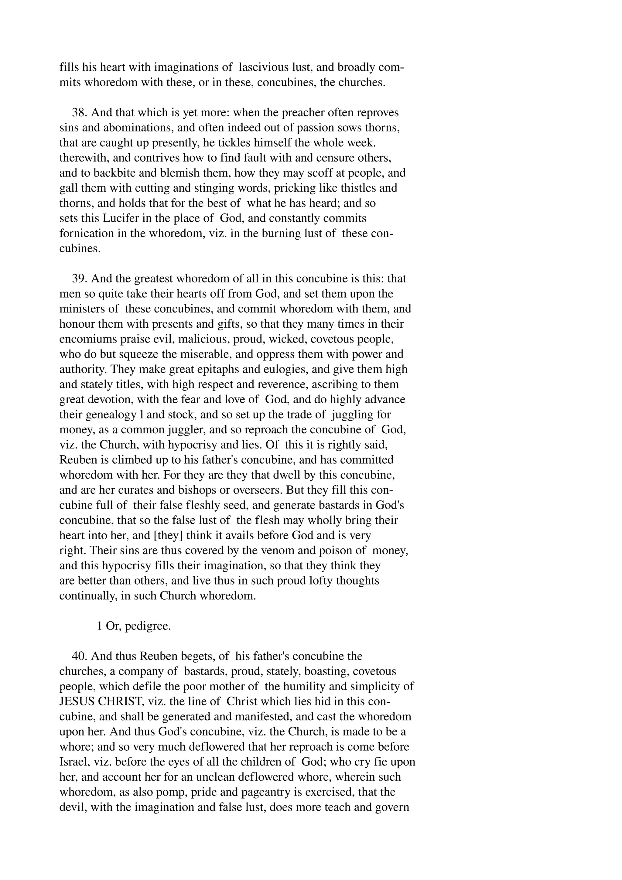 fills his heart with imaginations of lascivious lust, and broadly com­mits 
whoredom with these, or in these, concubines, the churches. 
38. And that which is yet more: when the preacher often reproves 
sins and abominations, and often indeed out of passion sows thorns, 
that are caught up presently, he tickles himself the whole week. 
therewith, and contrives how to find fault with and censure others, 
and to backbite and blemish them, how they may scoff at people, and 
gall them with cutting and stinging words, pricking like thistles and 
thorns, and holds that for the best of what he has heard; and so 
sets this Lucifer in the place of God, and constantly commits 
fornication in the whoredom, viz. in the burning lust of these con­cubines. 
39. And the greatest whoredom of all in this concubine is this: that 
men so quite take their hearts off from God, and set them upon the 
ministers of these concubines, and commit whoredom with them, and 
honour them with presents and gifts, so that they many times in their 
encomiums praise evil, malicious, proud, wicked, covetous people, 
who do but squeeze the miserable, and oppress them with power and 
authority. They make great epitaphs and eulogies, and give them high 
and stately titles, with high respect and reverence, ascribing to them 
great devotion, with the fear and love of God, and do highly advance 
their genealogy l and stock, and so set up the trade of juggling for 
money, as a common juggler, and so reproach the concubine of God, 
viz. the Church, with hypocrisy and lies. Of this it is rightly said, 
Reuben is climbed up to his father's concubine, and has committed 
whoredom with her. For they are they that dwell by this concubine, 
and are her curates and bishops or overseers. But they fill this con­cubine 
full of their false fleshly seed, and generate bastards in God's 
concubine, that so the false lust of the flesh may wholly bring their 
heart into her, and [they] think it avails before God and is very 
right. Their sins are thus covered by the venom and poison of money, 
and this hypocrisy fills their imagination, so that they think they 
are better than others, and live thus in such proud lofty thoughts 
continually, in such Church whoredom. 
1 Or, pedigree. 
40. And thus Reuben begets, of his father's concubine the 
churches, a company of bastards, proud, stately, boasting, covetous 
people, which defile the poor mother of the humility and simplicity of 
JESUS CHRIST, viz. the line of Christ which lies hid in this con­cubine, 
and shall be generated and manifested, and cast the whoredom 
upon her. And thus God's concubine, viz. the Church, is made to be a 
whore; and so very much deflowered that her reproach is come before 
Israel, viz. before the eyes of all the children of God; who cry fie upon 
her, and account her for an unclean deflowered whore, wherein such 
whoredom, as also pomp, pride and pageantry is exercised, that the 
devil, with the imagination and false lust, does more teach and govern 
 
