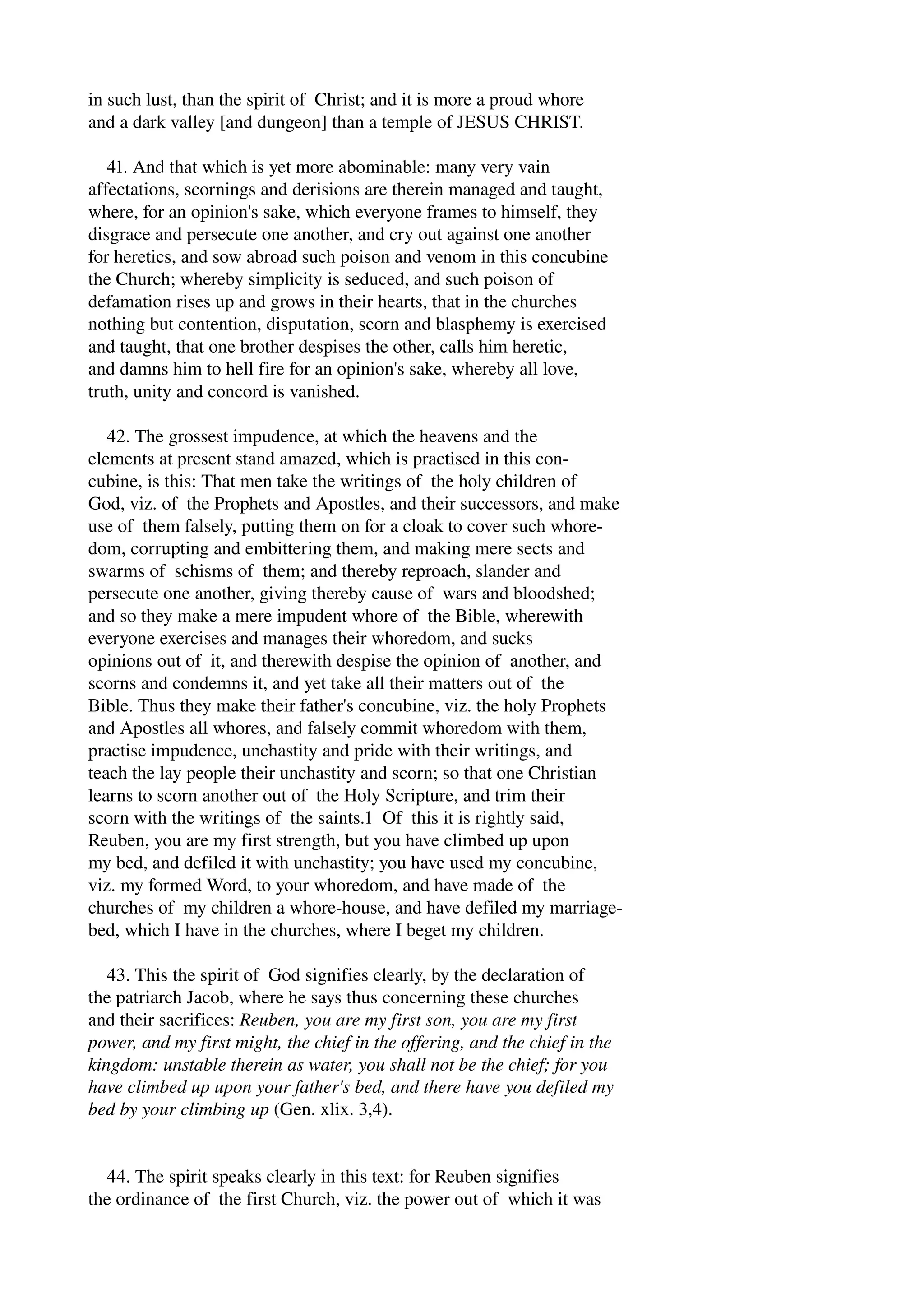 in such lust, than the spirit of Christ; and it is more a proud whore 
and a dark valley [and dungeon] than a temple of JESUS CHRIST. 
41. And that which is yet more abominable: many very vain 
affectations, scornings and derisions are therein managed and taught, 
where, for an opinion's sake, which everyone frames to himself, they 
disgrace and persecute one another, and cry out against one another 
for heretics, and sow abroad such poison and venom in this concubine 
the Church; whereby simplicity is seduced, and such poison of 
defamation rises up and grows in their hearts, that in the churches 
nothing but contention, disputation, scorn and blasphemy is exercised 
and taught, that one brother despises the other, calls him heretic, 
and damns him to hell fire for an opinion's sake, whereby all love, 
truth, unity and concord is vanished. 
42. The grossest impudence, at which the heavens and the 
elements at present stand amazed, which is practised in this con­cubine, 
is this: That men take the writings of the holy children of 
God, viz. of the Prophets and Apostles, and their successors, and make 
use of them falsely, putting them on for a cloak to cover such whore­dom, 
corrupting and embittering them, and making mere sects and 
swarms of schisms of them; and thereby reproach, slander and 
persecute one another, giving thereby cause of wars and bloodshed; 
and so they make a mere impudent whore of the Bible, wherewith 
everyone exercises and manages their whoredom, and sucks 
opinions out of it, and therewith despise the opinion of another, and 
scorns and condemns it, and yet take all their matters out of the 
Bible. Thus they make their father's concubine, viz. the holy Prophets 
and Apostles all whores, and falsely commit whoredom with them, 
practise impudence, unchastity and pride with their writings, and 
teach the lay people their unchastity and scorn; so that one Christian 
learns to scorn another out of the Holy Scripture, and trim their 
scorn with the writings of the saints.1 Of this it is rightly said, 
Reuben, you are my first strength, but you have climbed up upon 
my bed, and defiled it with unchastity; you have used my concubine, 
viz. my formed Word, to your whoredom, and have made of the 
churches of my children a whore­house, 
and have defiled my marriage­bed, 
which I have in the churches, where I beget my children. 
43. This the spirit of God signifies clearly, by the declaration of 
the patriarch Jacob, where he says thus concerning these churches 
and their sacrifices: Reuben, you are my first son, you are my first 
power, and my first might, the chief in the offering, and the chief in the 
kingdom: unstable therein as water, you shall not be the chief; for you 
have climbed up upon your father's bed, and there have you defiled my 
bed by your climbing up (Gen. xlix. 3,4). 
44. The spirit speaks clearly in this text: for Reuben signifies 
the ordinance of the first Church, viz. the power out of which it was 
 