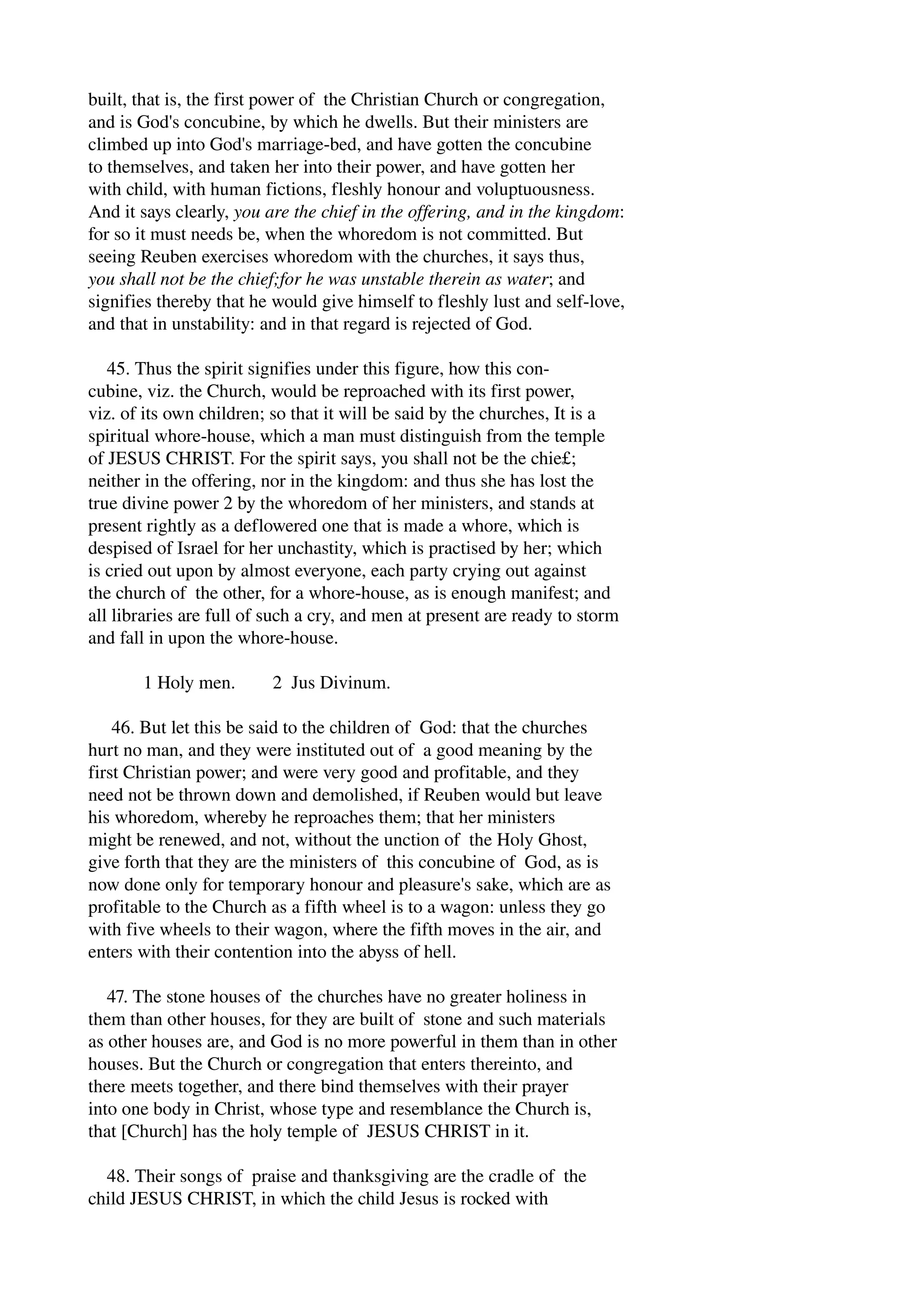 built, that is, the first power of the Christian Church or congregation, 
and is God's concubine, by which he dwells. But their ministers are 
climbed up into God's marriage­bed, 
and have gotten the concubine 
to themselves, and taken her into their power, and have gotten her 
with child, with human fictions, fleshly honour and voluptuousness. 
And it says clearly, you are the chief in the offering, and in the kingdom: 
for so it must needs be, when the whoredom is not committed. But 
seeing Reuben exercises whoredom with the churches, it says thus, 
you shall not be the chief;for he was unstable therein as water; and 
signifies thereby that he would give himself to fleshly lust and self­love, 
and that in unstability: and in that regard is rejected of God. 
45. Thus the spirit signifies under this figure, how this con­cubine, 
viz. the Church, would be reproached with its first power, 
viz. of its own children; so that it will be said by the churches, It is a 
spiritual whore­house, 
which a man must distinguish from the temple 
of JESUS CHRIST. For the spirit says, you shall not be the chie£; 
neither in the offering, nor in the kingdom: and thus she has lost the 
true divine power 2 by the whoredom of her ministers, and stands at 
present rightly as a deflowered one that is made a whore, which is 
despised of Israel for her unchastity, which is practised by her; which 
is cried out upon by almost everyone, each party crying out against 
the church of the other, for a whore­house, 
as is enough manifest; and 
all libraries are full of such a cry, and men at present are ready to storm 
and fall in upon the whore­house. 
1 Holy men. 2 Jus Divinum. 
46. But let this be said to the children of God: that the churches 
hurt no man, and they were instituted out of a good meaning by the 
first Christian power; and were very good and profitable, and they 
need not be thrown down and demolished, if Reuben would but leave 
his whoredom, whereby he reproaches them; that her ministers 
might be renewed, and not, without the unction of the Holy Ghost, 
give forth that they are the ministers of this concubine of God, as is 
now done only for temporary honour and pleasure's sake, which are as 
profitable to the Church as a fifth wheel is to a wagon: unless they go 
with five wheels to their wagon, where the fifth moves in the air, and 
enters with their contention into the abyss of hell. 
47. The stone houses of the churches have no greater holiness in 
them than other houses, for they are built of stone and such materials 
as other houses are, and God is no more powerful in them than in other 
houses. But the Church or congregation that enters thereinto, and 
there meets together, and there bind themselves with their prayer 
into one body in Christ, whose type and resemblance the Church is, 
that [Church] has the holy temple of JESUS CHRIST in it. 
48. Their songs of praise and thanksgiving are the cradle of the 
child JESUS CHRIST, in which the child Jesus is rocked with 
 