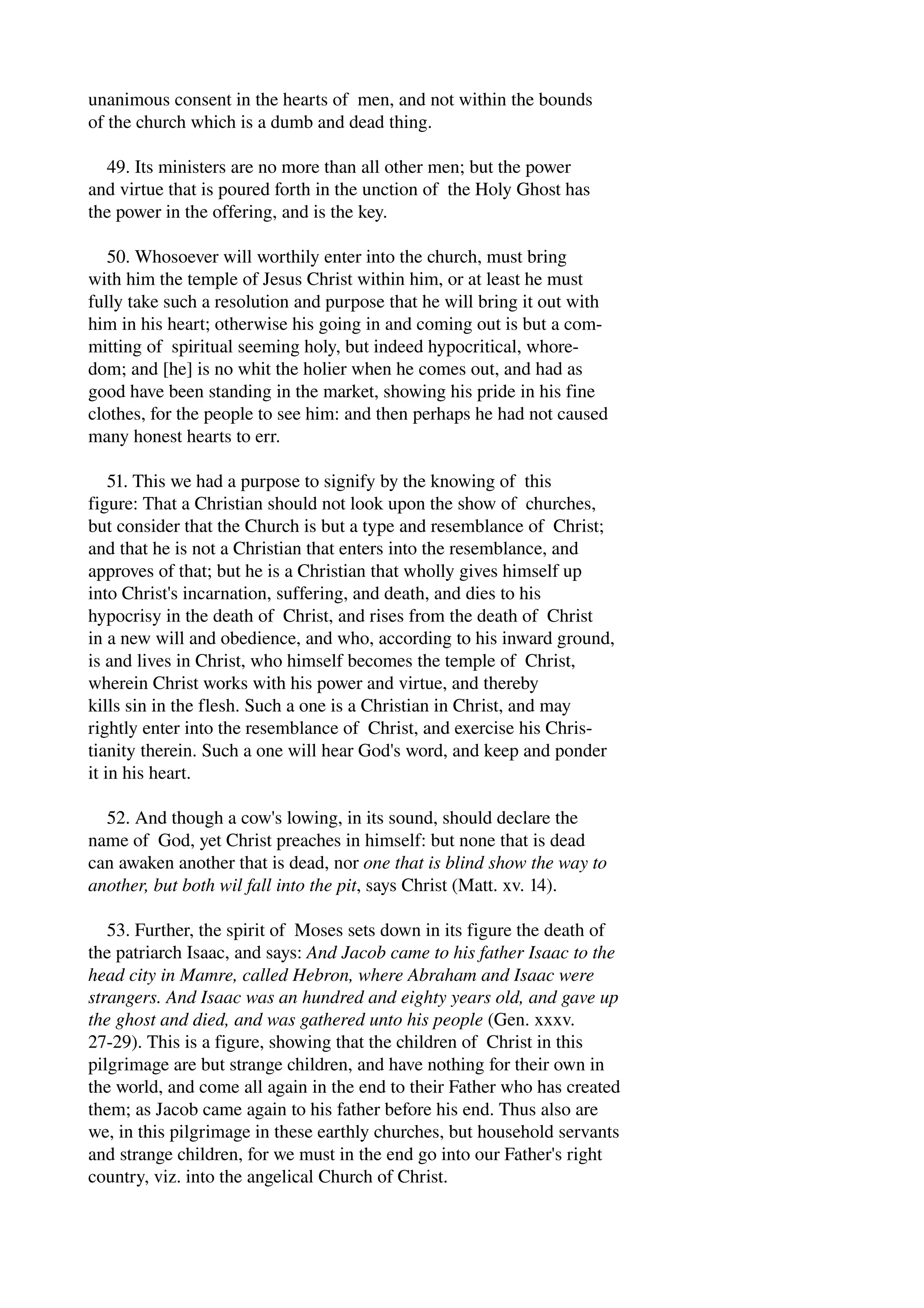 unanimous consent in the hearts of men, and not within the bounds 
of the church which is a dumb and dead thing. 
49. Its ministers are no more than all other men; but the power 
and virtue that is poured forth in the unction of the Holy Ghost has 
the power in the offering, and is the key. 
50. Whosoever will worthily enter into the church, must bring 
with him the temple of Jesus Christ within him, or at least he must 
fully take such a resolution and purpose that he will bring it out with 
him in his heart; otherwise his going in and coming out is but a com­mitting 
of spiritual seeming holy, but indeed hypocritical, whore­dom; 
and [he] is no whit the holier when he comes out, and had as 
good have been standing in the market, showing his pride in his fine 
clothes, for the people to see him: and then perhaps he had not caused 
many honest hearts to err. 
51. This we had a purpose to signify by the knowing of this 
figure: That a Christian should not look upon the show of churches, 
but consider that the Church is but a type and resemblance of Christ; 
and that he is not a Christian that enters into the resemblance, and 
approves of that; but he is a Christian that wholly gives himself up 
into Christ's incarnation, suffering, and death, and dies to his 
hypocrisy in the death of Christ, and rises from the death of Christ 
in a new will and obedience, and who, according to his inward ground, 
is and lives in Christ, who himself becomes the temple of Christ, 
wherein Christ works with his power and virtue, and thereby 
kills sin in the flesh. Such a one is a Christian in Christ, and may 
rightly enter into the resemblance of Christ, and exercise his Chris­tianity 
therein. Such a one will hear God's word, and keep and ponder 
it in his heart. 
52. And though a cow's lowing, in its sound, should declare the 
name of God, yet Christ preaches in himself: but none that is dead 
can awaken another that is dead, nor one that is blind show the way to 
another, but both wil fall into the pit, says Christ (Matt. xv. 14). 
53. Further, the spirit of Moses sets down in its figure the death of 
the patriarch Isaac, and says: And Jacob came to his father Isaac to the 
head city in Mamre, called Hebron, where Abraham and Isaac were 
strangers. And Isaac was an hundred and eighty years old, and gave up 
the ghost and died, and was gathered unto his people (Gen. xxxv. 
27­29). 
This is a figure, showing that the children of Christ in this 
pilgrimage are but strange children, and have nothing for their own in 
the world, and come all again in the end to their Father who has created 
them; as Jacob came again to his father before his end. Thus also are 
we, in this pilgrimage in these earthly churches, but household servants 
and strange children, for we must in the end go into our Father's right 
country, viz. into the angelical Church of Christ. 
 