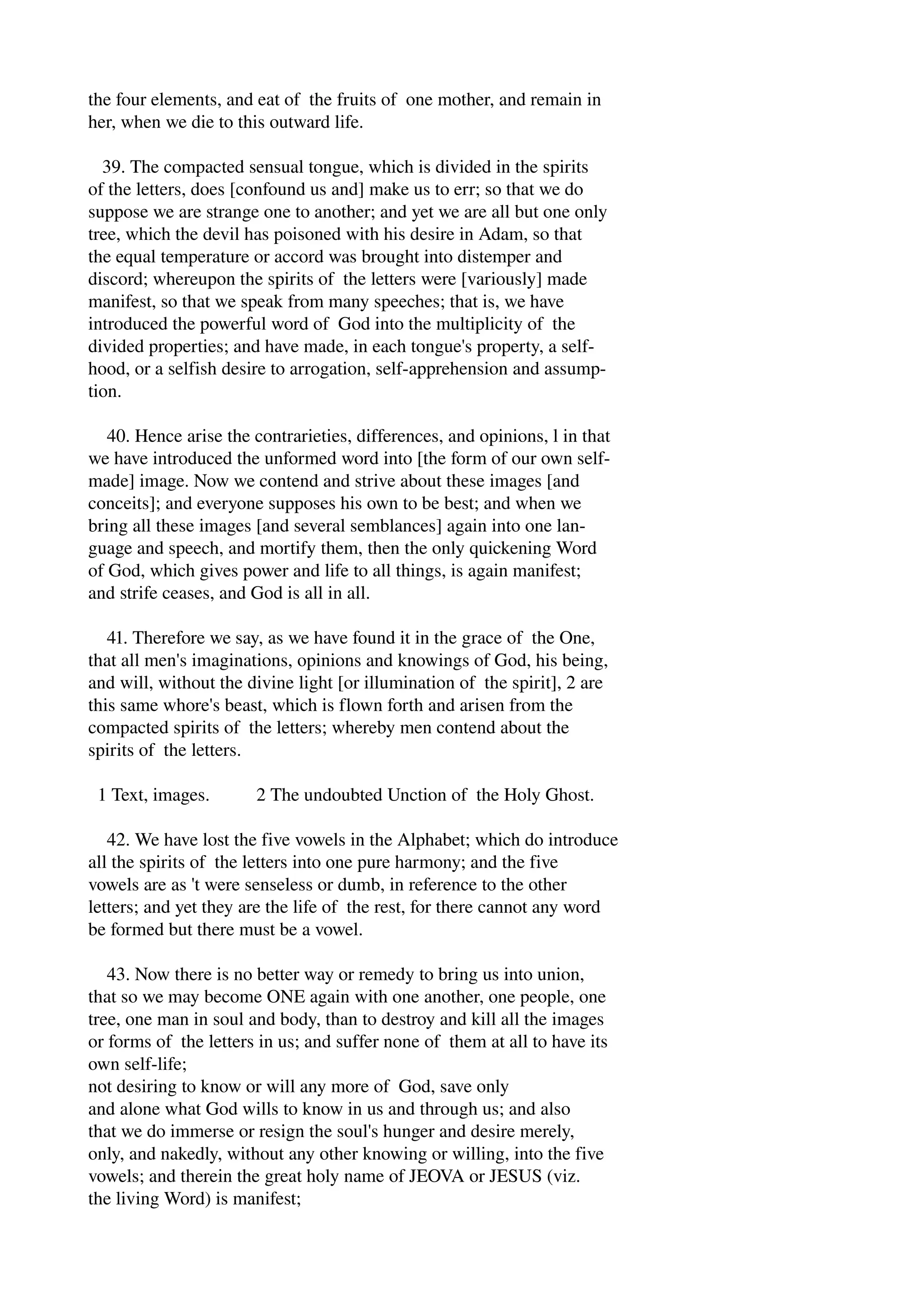 the four elements, and eat of the fruits of one mother, and remain in 
her, when we die to this outward life. 
39. The compacted sensual tongue, which is divided in the spirits 
of the letters, does [confound us and] make us to err; so that we do 
suppose we are strange one to another; and yet we are all but one only 
tree, which the devil has poisoned with his desire in Adam, so that 
the equal temperature or accord was brought into distemper and 
discord; whereupon the spirits of the letters were [variously] made 
manifest, so that we speak from many speeches; that is, we have 
introduced the powerful word of God into the multiplicity of the 
divided properties; and have made, in each tongue's property, a self­hood, 
or a selfish desire to arrogation, self­apprehension 
and assump­tion. 
40. Hence arise the contrarieties, differences, and opinions, l in that 
we have introduced the unformed word into [the form of our own self­made] 
image. Now we contend and strive about these images [and 
conceits]; and everyone supposes his own to be best; and when we 
bring all these images [and several semblances] again into one lan­guage 
and speech, and mortify them, then the only quickening Word 
of God, which gives power and life to all things, is again manifest; 
and strife ceases, and God is all in all. 
41. Therefore we say, as we have found it in the grace of the One, 
that all men's imaginations, opinions and knowings of God, his being, 
and will, without the divine light [or illumination of the spirit], 2 are 
this same whore's beast, which is flown forth and arisen from the 
compacted spirits of the letters; whereby men contend about the 
spirits of the letters. 
1 Text, images. 2 The undoubted Unction of the Holy Ghost. 
42. We have lost the five vowels in the Alphabet; which do introduce 
all the spirits of the letters into one pure harmony; and the five 
vowels are as 't were senseless or dumb, in reference to the other 
letters; and yet they are the life of the rest, for there cannot any word 
be formed but there must be a vowel. 
43. Now there is no better way or remedy to bring us into union, 
that so we may become ONE again with one another, one people, one 
tree, one man in soul and body, than to destroy and kill all the images 
or forms of the letters in us; and suffer none of them at all to have its 
own self­life; 
not desiring to know or will any more of God, save only 
and alone what God wills to know in us and through us; and also 
that we do immerse or resign the soul's hunger and desire merely, 
only, and nakedly, without any other knowing or willing, into the five 
vowels; and therein the great holy name of JEOVA or JESUS (viz. 
the living Word) is manifest; 
 