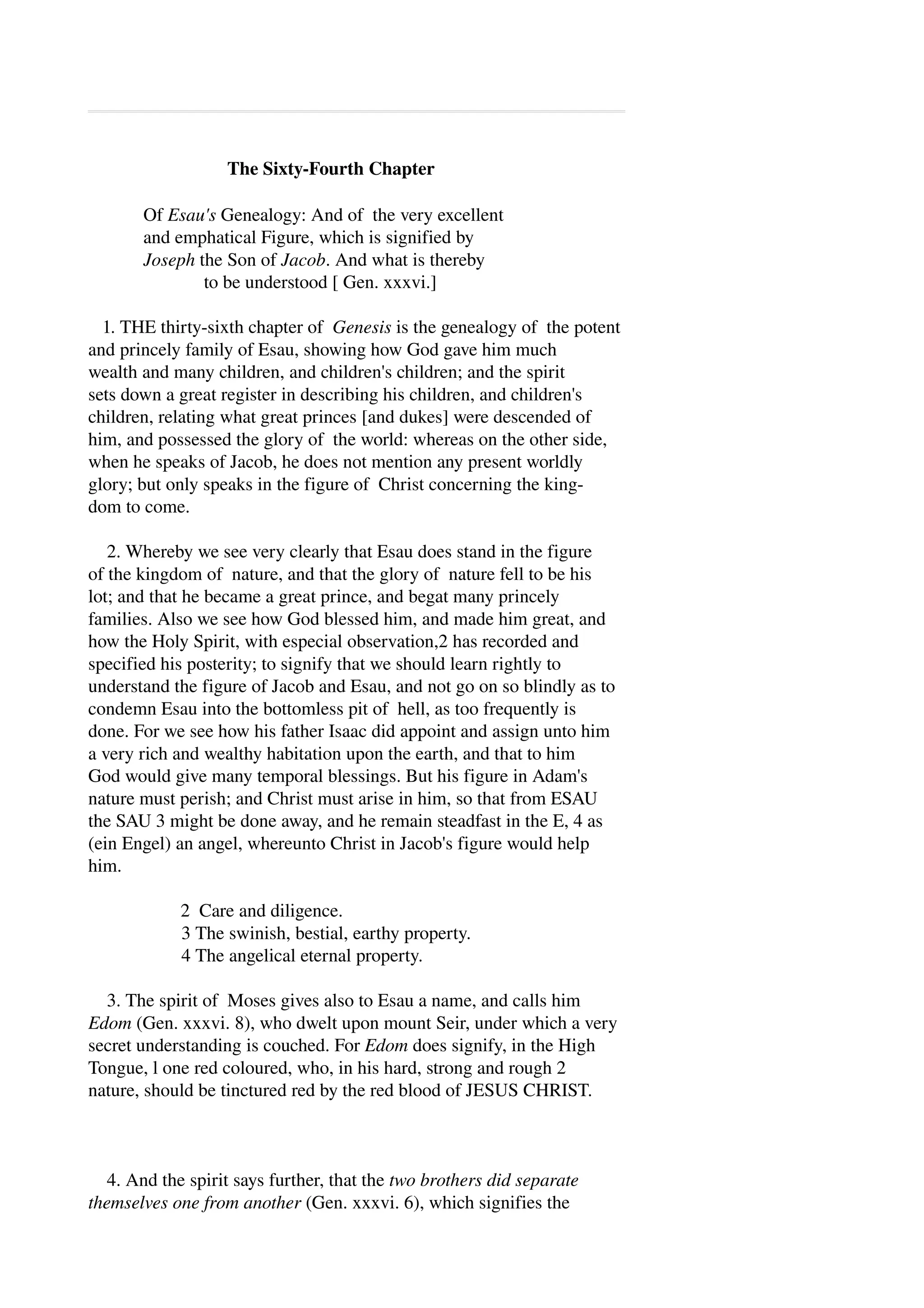 The Sixty­Fourth 
Chapter 
Of Esau's Genealogy: And of the very excellent 
and emphatical Figure, which is signified by 
Joseph the Son of Jacob. And what is thereby 
to be understood [ Gen. xxxvi.] 
1. THE thirty­sixth 
chapter of Genesis is the genealogy of the potent 
and princely family of Esau, showing how God gave him much 
wealth and many children, and children's children; and the spirit 
sets down a great register in describing his children, and children's 
children, relating what great princes [and dukes] were descended of 
him, and possessed the glory of the world: whereas on the other side, 
when he speaks of Jacob, he does not mention any present worldly 
glory; but only speaks in the figure of Christ concerning the king­dom 
to come. 
2. Whereby we see very clearly that Esau does stand in the figure 
of the kingdom of nature, and that the glory of nature fell to be his 
lot; and that he became a great prince, and begat many princely 
families. Also we see how God blessed him, and made him great, and 
how the Holy Spirit, with especial observation,2 has recorded and 
specified his posterity; to signify that we should learn rightly to 
understand the figure of Jacob and Esau, and not go on so blindly as to 
condemn Esau into the bottomless pit of hell, as too frequently is 
done. For we see how his father Isaac did appoint and assign unto him 
a very rich and wealthy habitation upon the earth, and that to him 
God would give many temporal blessings. But his figure in Adam's 
nature must perish; and Christ must arise in him, so that from ESAU 
the SAU 3 might be done away, and he remain steadfast in the E, 4 as 
(ein Engel) an angel, whereunto Christ in Jacob's figure would help 
him. 
2 Care and diligence. 
3 The swinish, bestial, earthy property. 
4 The angelical eternal property. 
3. The spirit of Moses gives also to Esau a name, and calls him 
Edom (Gen. xxxvi. 8), who dwelt upon mount Seir, under which a very 
secret understanding is couched. For Edom does signify, in the High 
Tongue, l one red coloured, who, in his hard, strong and rough 2 
nature, should be tinctured red by the red blood of JESUS CHRIST. 
4. And the spirit says further, that the two brothers did separate 
themselves one from another (Gen. xxxvi. 6), which signifies the 
 
