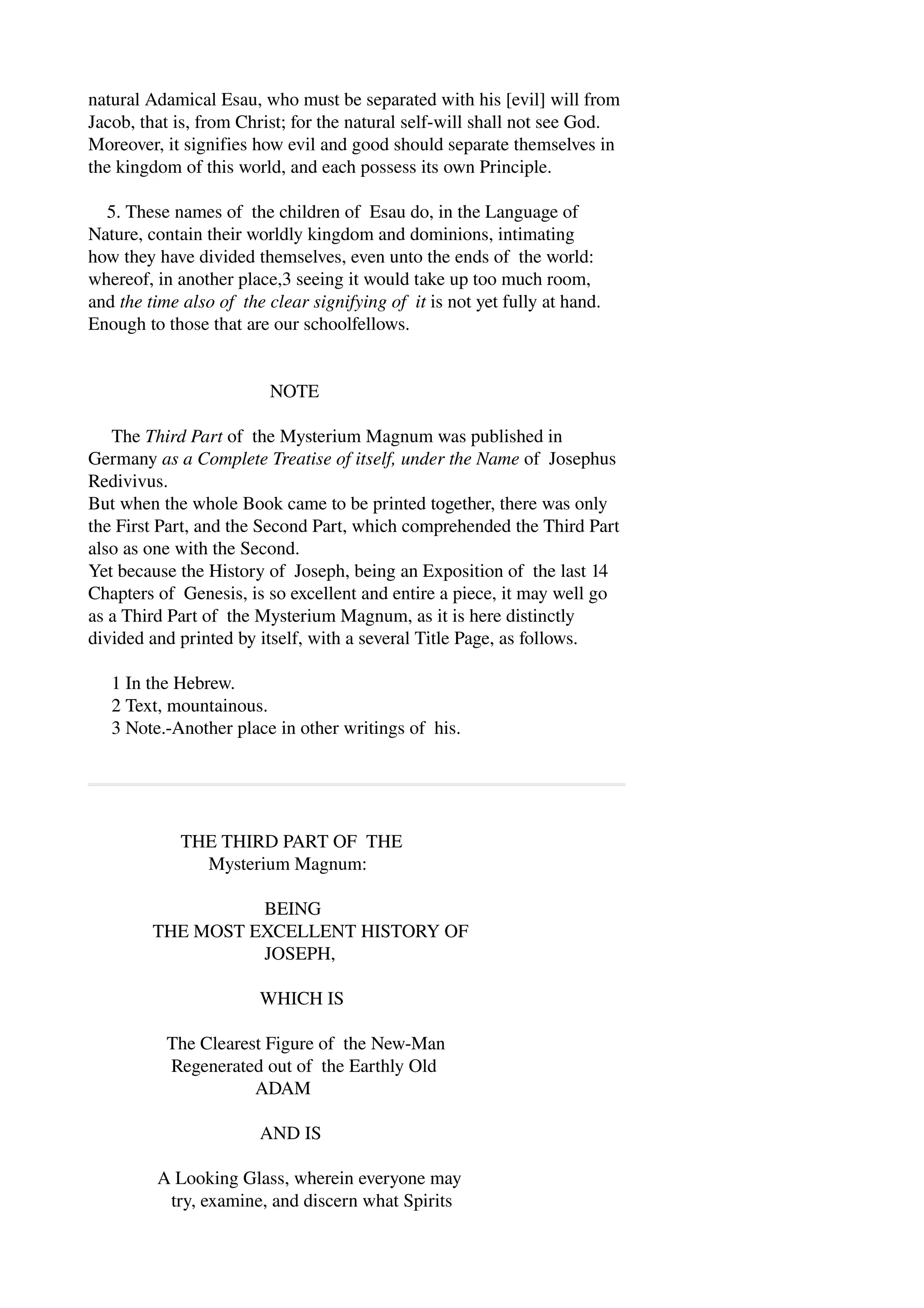 natural Adamical Esau, who must be separated with his [evil] will from 
Jacob, that is, from Christ; for the natural self­will 
shall not see God. 
Moreover, it signifies how evil and good should separate themselves in 
the kingdom of this world, and each possess its own Principle. 
5. These names of the children of Esau do, in the Language of 
Nature, contain their worldly kingdom and dominions, intimating 
how they have divided themselves, even unto the ends of the world: 
whereof, in another place,3 seeing it would take up too much room, 
and the time also of the clear signifying of it is not yet fully at hand. 
Enough to those that are our schoolfellows. 
NOTE 
The Third Part of the Mysterium Magnum was published in 
Germany as a Complete Treatise of itself, under the Name of Josephus 
Redivivus. 
But when the whole Book came to be printed together, there was only 
the First Part, and the Second Part, which comprehended the Third Part 
also as one with the Second. 
Yet because the History of Joseph, being an Exposition of the last 14 
Chapters of Genesis, is so excellent and entire a piece, it may well go 
as a Third Part of the Mysterium Magnum, as it is here distinctly 
divided and printed by itself, with a several Title Page, as follows. 
1 In the Hebrew. 
2 Text, mountainous. 
3 Note.­Another 
place in other writings of his. 
THE THIRD PART OF THE 
Mysterium Magnum: 
BEING 
THE MOST EXCELLENT HISTORY OF 
JOSEPH, 
WHICH IS 
The Clearest Figure of the New­Man 
Regenerated out of the Earthly Old 
ADAM 
AND IS 
A Looking Glass, wherein everyone may 
try, examine, and discern what Spirits 
 