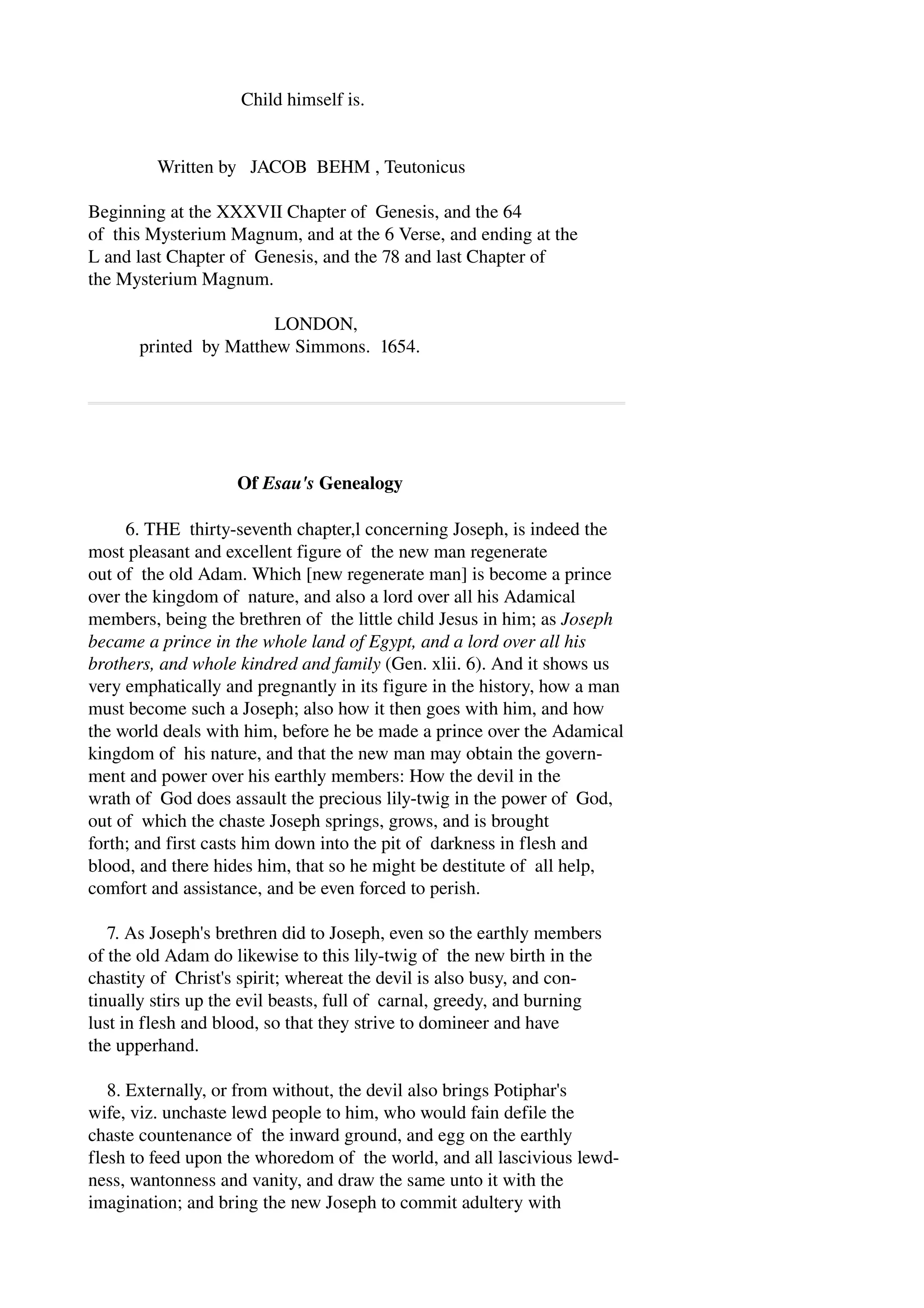 Child himself is. 
Written by JACOB BEHM , Teutonicus 
Beginning at the XXXVII Chapter of Genesis, and the 64 
of this Mysterium Magnum, and at the 6 Verse, and ending at the 
L and last Chapter of Genesis, and the 78 and last Chapter of 
the Mysterium Magnum. 
LONDON, 
printed by Matthew Simmons. 1654. 
Of Esau's Genealogy 
6. THE thirty­seventh 
chapter,l concerning Joseph, is indeed the 
most pleasant and excellent figure of the new man regenerate 
out of the old Adam. Which [new regenerate man] is become a prince 
over the kingdom of nature, and also a lord over all his Adamical 
members, being the brethren of the little child Jesus in him; as Joseph 
became a prince in the whole land of Egypt, and a lord over all his 
brothers, and whole kindred and family (Gen. xlii. 6). And it shows us 
very emphatically and pregnantly in its figure in the history, how a man 
must become such a Joseph; also how it then goes with him, and how 
the world deals with him, before he be made a prince over the Adamical 
kingdom of his nature, and that the new man may obtain the govern­ment 
and power over his earthly members: How the devil in the 
wrath of God does assault the precious lily­twig 
in the power of God, 
out of which the chaste Joseph springs, grows, and is brought 
forth; and first casts him down into the pit of darkness in flesh and 
blood, and there hides him, that so he might be destitute of all help, 
comfort and assistance, and be even forced to perish. 
7. As Joseph's brethren did to Joseph, even so the earthly members 
of the old Adam do likewise to this lily­twig 
of the new birth in the 
chastity of Christ's spirit; whereat the devil is also busy, and con­tinually 
stirs up the evil beasts, full of carnal, greedy, and burning 
lust in flesh and blood, so that they strive to domineer and have 
the upperhand. 
8. Externally, or from without, the devil also brings Potiphar's 
wife, viz. unchaste lewd people to him, who would fain defile the 
chaste countenance of the inward ground, and egg on the earthly 
flesh to feed upon the whoredom of the world, and all lascivious lewd­ness, 
wantonness and vanity, and draw the same unto it with the 
imagination; and bring the new Joseph to commit adultery with 
 