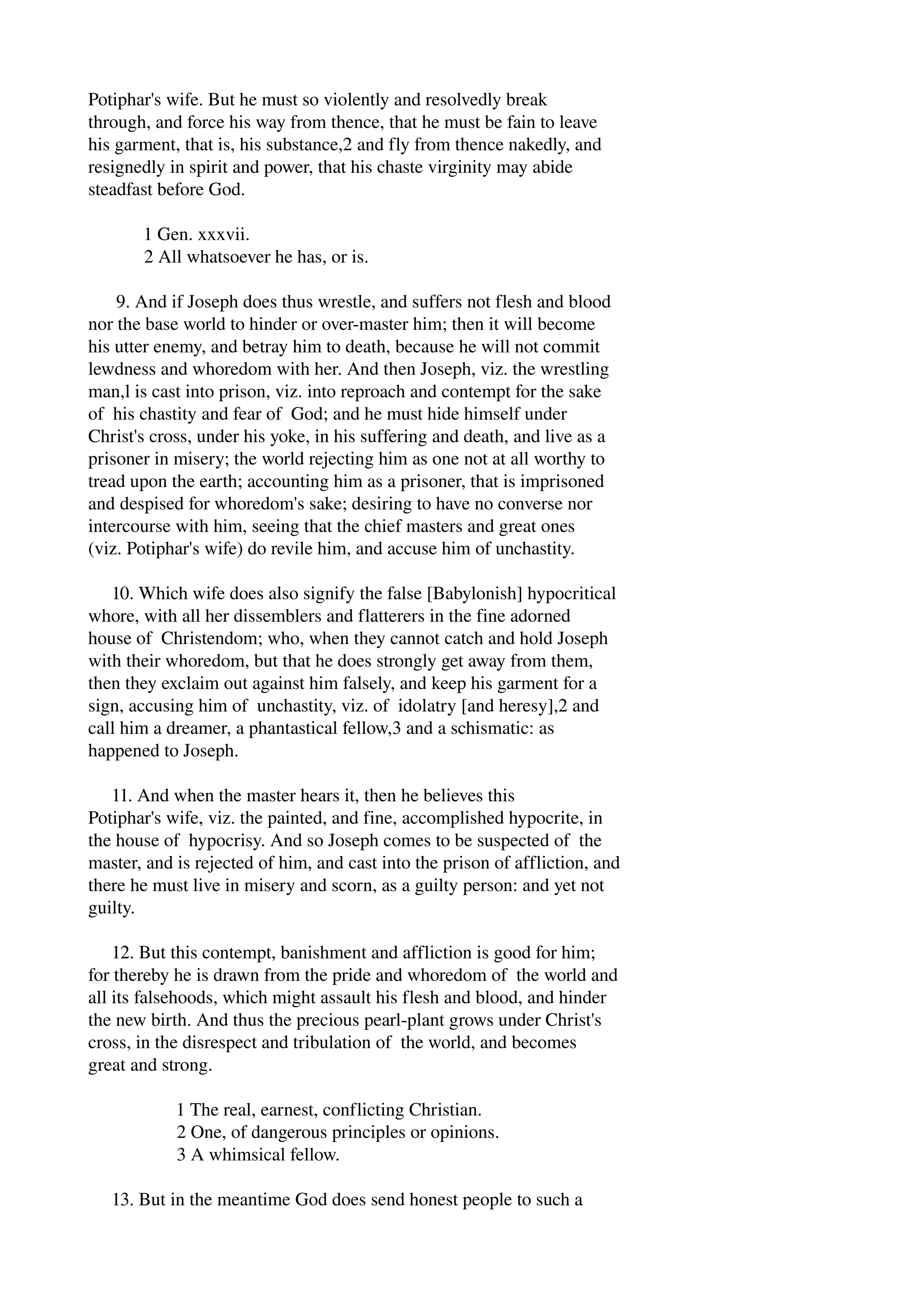 Potiphar's wife. But he must so violently and resolvedly break 
through, and force his way from thence, that he must be fain to leave 
his garment, that is, his substance,2 and fly from thence nakedly, and 
resignedly in spirit and power, that his chaste virginity may abide 
steadfast before God. 
1 Gen. xxxvii. 
2 All whatsoever he has, or is. 
9. And if Joseph does thus wrestle, and suffers not flesh and blood 
nor the base world to hinder or over­master 
him; then it will become 
his utter enemy, and betray him to death, because he will not commit 
lewdness and whoredom with her. And then Joseph, viz. the wrestling 
man,l is cast into prison, viz. into reproach and contempt for the sake 
of his chastity and fear of God; and he must hide himself under 
Christ's cross, under his yoke, in his suffering and death, and live as a 
prisoner in misery; the world rejecting him as one not at all worthy to 
tread upon the earth; accounting him as a prisoner, that is imprisoned 
and despised for whoredom's sake; desiring to have no converse nor 
intercourse with him, seeing that the chief masters and great ones 
(viz. Potiphar's wife) do revile him, and accuse him of unchastity. 
10. Which wife does also signify the false [Babylonish] hypocritical 
whore, with all her dissemblers and flatterers in the fine adorned 
house of Christendom; who, when they cannot catch and hold Joseph 
with their whoredom, but that he does strongly get away from them, 
then they exclaim out against him falsely, and keep his garment for a 
sign, accusing him of unchastity, viz. of idolatry [and heresy],2 and 
call him a dreamer, a phantastical fellow,3 and a schismatic: as 
happened to Joseph. 
11. And when the master hears it, then he believes this 
Potiphar's wife, viz. the painted, and fine, accomplished hypocrite, in 
the house of hypocrisy. And so Joseph comes to be suspected of the 
master, and is rejected of him, and cast into the prison of affliction, and 
there he must live in misery and scorn, as a guilty person: and yet not 
guilty. 
12. But this contempt, banishment and affliction is good for him; 
for thereby he is drawn from the pride and whoredom of the world and 
all its falsehoods, which might assault his flesh and blood, and hinder 
the new birth. And thus the precious pearl­plant 
grows under Christ's 
cross, in the disrespect and tribulation of the world, and becomes 
great and strong. 
1 The real, earnest, conflicting Christian. 
2 One, of dangerous principles or opinions. 
3 A whimsical fellow. 
13. But in the meantime God does send honest people to such a 
 