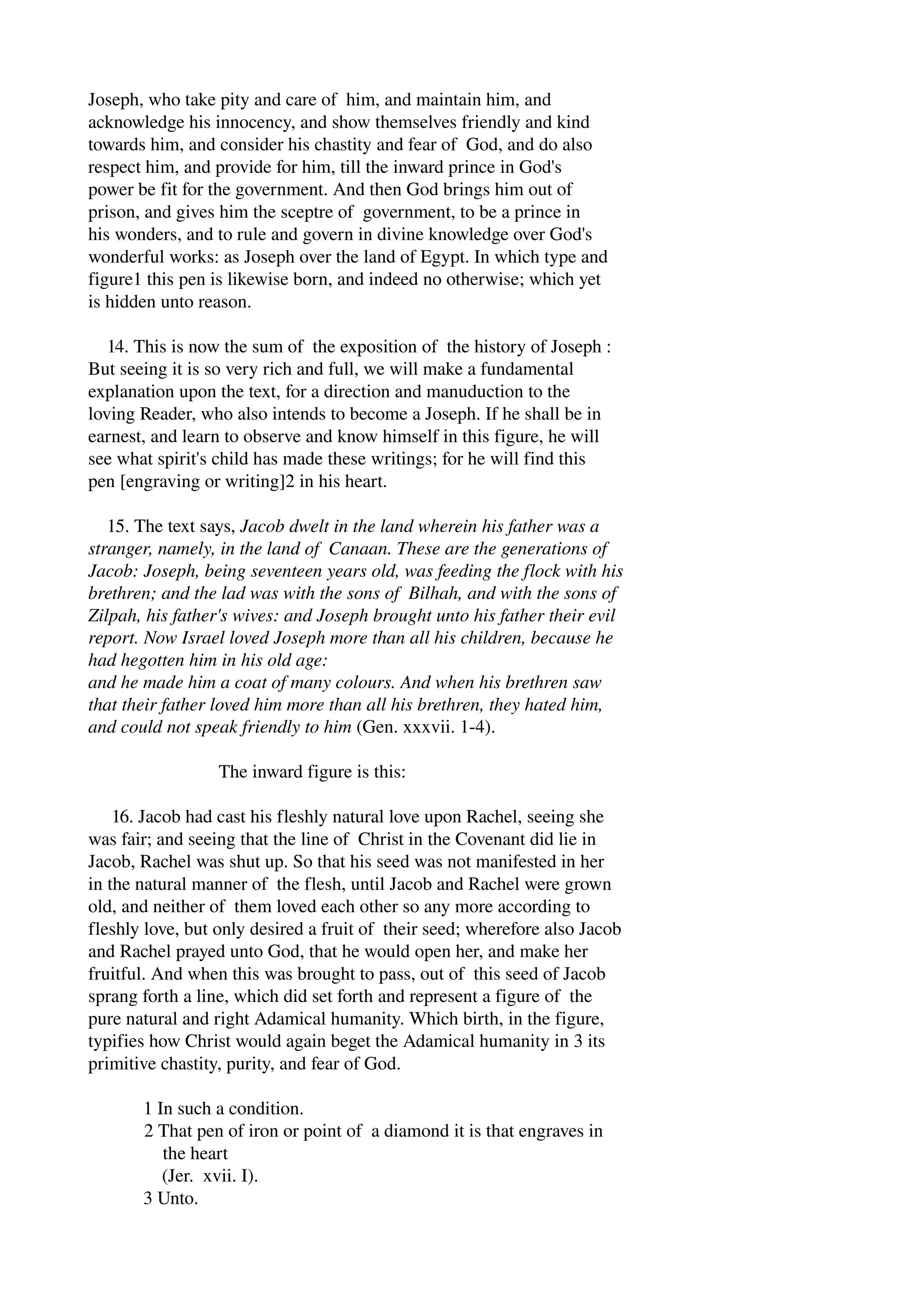 Joseph, who take pity and care of him, and maintain him, and 
acknowledge his innocency, and show themselves friendly and kind 
towards him, and consider his chastity and fear of God, and do also 
respect him, and provide for him, till the inward prince in God's 
power be fit for the government. And then God brings him out of 
prison, and gives him the sceptre of government, to be a prince in 
his wonders, and to rule and govern in divine knowledge over God's 
wonderful works: as Joseph over the land of Egypt. In which type and 
figure1 this pen is likewise born, and indeed no otherwise; which yet 
is hidden unto reason. 
14. This is now the sum of the exposition of the history of Joseph : 
But seeing it is so very rich and full, we will make a fundamental 
explanation upon the text, for a direction and manuduction to the 
loving Reader, who also intends to become a Joseph. If he shall be in 
earnest, and learn to observe and know himself in this figure, he will 
see what spirit's child has made these writings; for he will find this 
pen [engraving or writing]2 in his heart. 
15. The text says, Jacob dwelt in the land wherein his father was a 
stranger, namely, in the land of Canaan. These are the generations of 
Jacob: Joseph, being seventeen years old, was feeding the flock with his 
brethren; and the lad was with the sons of Bilhah, and with the sons of 
Zilpah, his father's wives: and Joseph brought unto his father their evil 
report. Now Israel loved Joseph more than all his children, because he 
had hegotten him in his old age: 
and he made him a coat of many colours. And when his brethren saw 
that their father loved him more than all his brethren, they hated him, 
and could not speak friendly to him (Gen. xxxvii. 1­4). 
The inward figure is this: 
16. Jacob had cast his fleshly natural love upon Rachel, seeing she 
was fair; and seeing that the line of Christ in the Covenant did lie in 
Jacob, Rachel was shut up. So that his seed was not manifested in her 
in the natural manner of the flesh, until Jacob and Rachel were grown 
old, and neither of them loved each other so any more according to 
fleshly love, but only desired a fruit of their seed; wherefore also Jacob 
and Rachel prayed unto God, that he would open her, and make her 
fruitful. And when this was brought to pass, out of this seed of Jacob 
sprang forth a line, which did set forth and represent a figure of the 
pure natural and right Adamical humanity. Which birth, in the figure, 
typifies how Christ would again beget the Adamical humanity in 3 its 
primitive chastity, purity, and fear of God. 
1 In such a condition. 
2 That pen of iron or point of a diamond it is that engraves in 
the heart 
(Jer. xvii. I). 
3 Unto. 
 