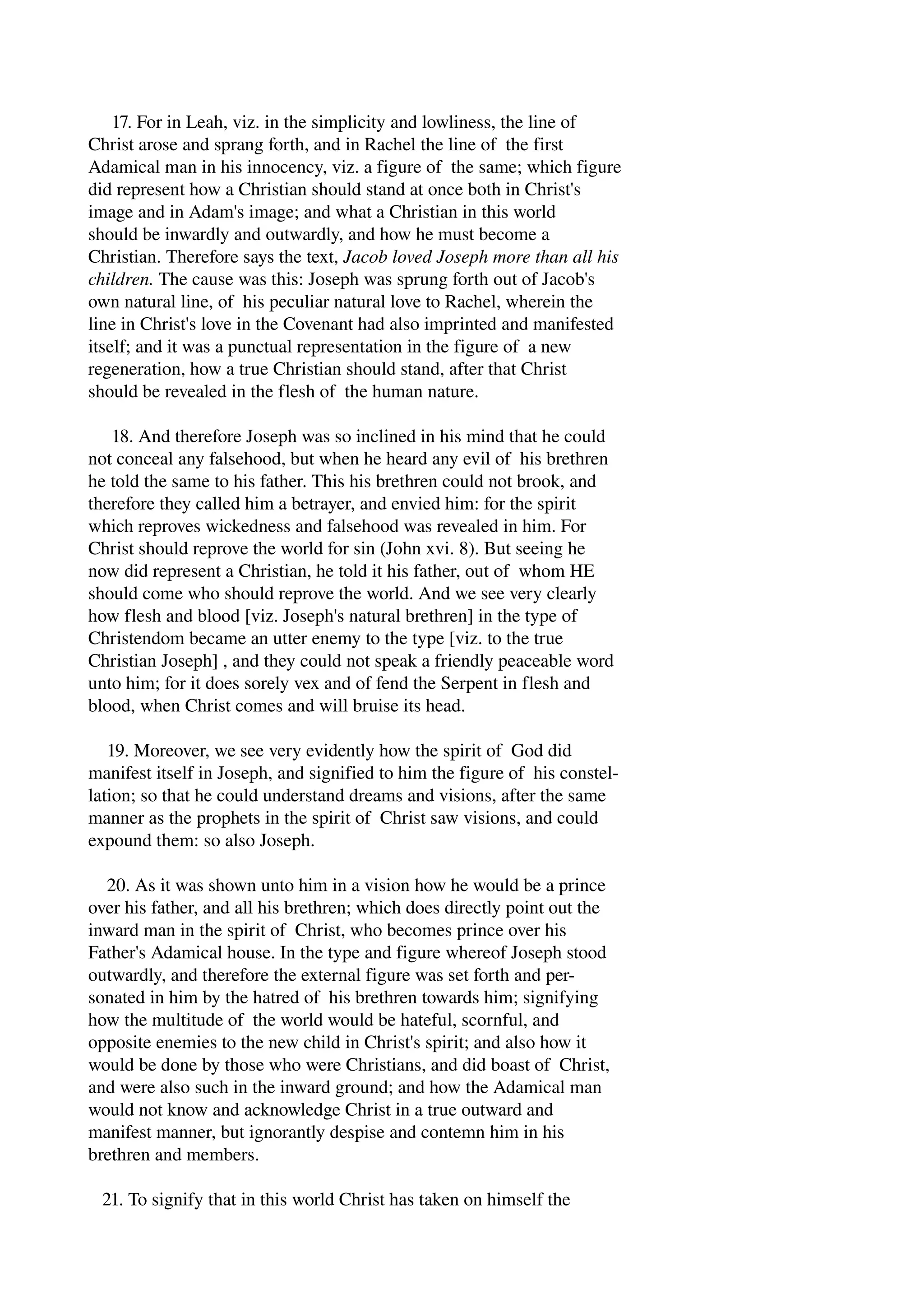 17. For in Leah, viz. in the simplicity and lowliness, the line of 
Christ arose and sprang forth, and in Rachel the line of the first 
Adamical man in his innocency, viz. a figure of the same; which figure 
did represent how a Christian should stand at once both in Christ's 
image and in Adam's image; and what a Christian in this world 
should be inwardly and outwardly, and how he must become a 
Christian. Therefore says the text, Jacob loved Joseph more than all his 
children. The cause was this: Joseph was sprung forth out of Jacob's 
own natural line, of his peculiar natural love to Rachel, wherein the 
line in Christ's love in the Covenant had also imprinted and manifested 
itself; and it was a punctual representation in the figure of a new 
regeneration, how a true Christian should stand, after that Christ 
should be revealed in the flesh of the human nature. 
18. And therefore Joseph was so inclined in his mind that he could 
not conceal any falsehood, but when he heard any evil of his brethren 
he told the same to his father. This his brethren could not brook, and 
therefore they called him a betrayer, and envied him: for the spirit 
which reproves wickedness and falsehood was revealed in him. For 
Christ should reprove the world for sin (John xvi. 8). But seeing he 
now did represent a Christian, he told it his father, out of whom HE 
should come who should reprove the world. And we see very clearly 
how flesh and blood [viz. Joseph's natural brethren] in the type of 
Christendom became an utter enemy to the type [viz. to the true 
Christian Joseph] , and they could not speak a friendly peaceable word 
unto him; for it does sorely vex and of fend the Serpent in flesh and 
blood, when Christ comes and will bruise its head. 
19. Moreover, we see very evidently how the spirit of God did 
manifest itself in Joseph, and signified to him the figure of his constel­lation; 
so that he could understand dreams and visions, after the same 
manner as the prophets in the spirit of Christ saw visions, and could 
expound them: so also Joseph. 
20. As it was shown unto him in a vision how he would be a prince 
over his father, and all his brethren; which does directly point out the 
inward man in the spirit of Christ, who becomes prince over his 
Father's Adamical house. In the type and figure whereof Joseph stood 
outwardly, and therefore the external figure was set forth and per­sonated 
in him by the hatred of his brethren towards him; signifying 
how the multitude of the world would be hateful, scornful, and 
opposite enemies to the new child in Christ's spirit; and also how it 
would be done by those who were Christians, and did boast of Christ, 
and were also such in the inward ground; and how the Adamical man 
would not know and acknowledge Christ in a true outward and 
manifest manner, but ignorantly despise and contemn him in his 
brethren and members. 
21. To signify that in this world Christ has taken on himself the 
 