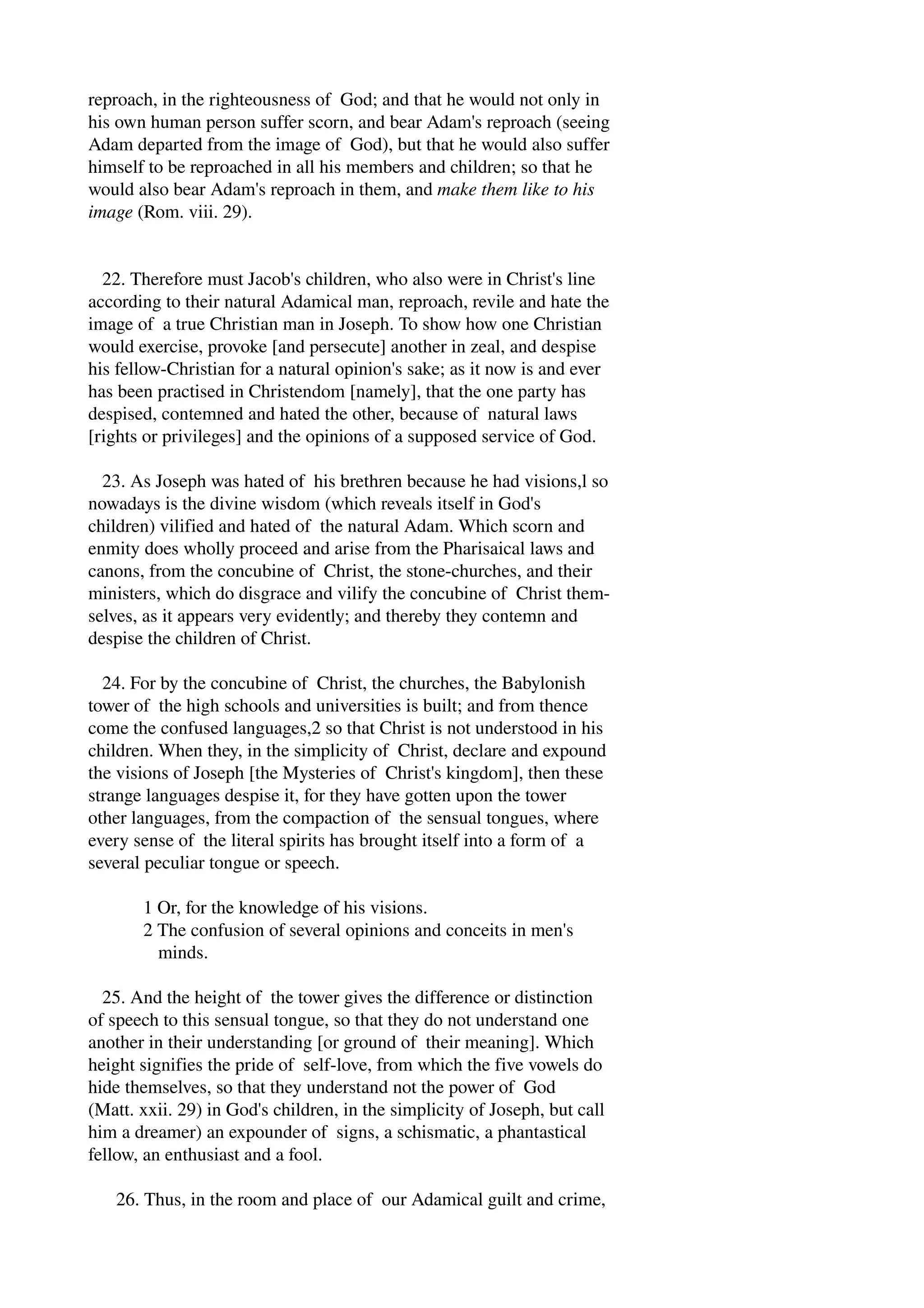 reproach, in the righteousness of God; and that he would not only in 
his own human person suffer scorn, and bear Adam's reproach (seeing 
Adam departed from the image of God), but that he would also suffer 
himself to be reproached in all his members and children; so that he 
would also bear Adam's reproach in them, and make them like to his 
image (Rom. viii. 29). 
22. Therefore must Jacob's children, who also were in Christ's line 
according to their natural Adamical man, reproach, revile and hate the 
image of a true Christian man in Joseph. To show how one Christian 
would exercise, provoke [and persecute] another in zeal, and despise 
his fellow­Christian 
for a natural opinion's sake; as it now is and ever 
has been practised in Christendom [namely], that the one party has 
despised, contemned and hated the other, because of natural laws 
[rights or privileges] and the opinions of a supposed service of God. 
23. As Joseph was hated of his brethren because he had visions,l so 
nowadays is the divine wisdom (which reveals itself in God's 
children) vilified and hated of the natural Adam. Which scorn and 
enmity does wholly proceed and arise from the Pharisaical laws and 
canons, from the concubine of Christ, the stone­churches, 
and their 
ministers, which do disgrace and vilify the concubine of Christ them­selves, 
as it appears very evidently; and thereby they contemn and 
despise the children of Christ. 
24. For by the concubine of Christ, the churches, the Babylonish 
tower of the high schools and universities is built; and from thence 
come the confused languages,2 so that Christ is not understood in his 
children. When they, in the simplicity of Christ, declare and expound 
the visions of Joseph [the Mysteries of Christ's kingdom], then these 
strange languages despise it, for they have gotten upon the tower 
other languages, from the compaction of the sensual tongues, where 
every sense of the literal spirits has brought itself into a form of a 
several peculiar tongue or speech. 
1 Or, for the knowledge of his visions. 
2 The confusion of several opinions and conceits in men's 
minds. 
25. And the height of the tower gives the difference or distinction 
of speech to this sensual tongue, so that they do not understand one 
another in their understanding [or ground of their meaning]. Which 
height signifies the pride of self­love, 
from which the five vowels do 
hide themselves, so that they understand not the power of God 
(Matt. xxii. 29) in God's children, in the simplicity of Joseph, but call 
him a dreamer) an expounder of signs, a schismatic, a phantastical 
fellow, an enthusiast and a fool. 
26. Thus, in the room and place of our Adamical guilt and crime, 
 