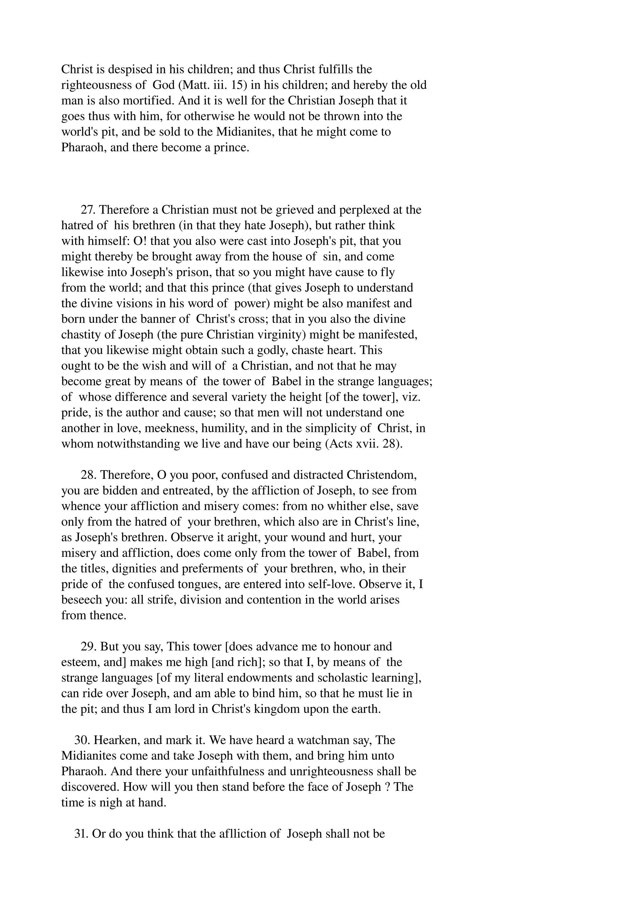 Christ is despised in his children; and thus Christ fulfills the 
righteousness of God (Matt. iii. 15) in his children; and hereby the old 
man is also mortified. And it is well for the Christian Joseph that it 
goes thus with him, for otherwise he would not be thrown into the 
world's pit, and be sold to the Midianites, that he might come to 
Pharaoh, and there become a prince. 
27. Therefore a Christian must not be grieved and perplexed at the 
hatred of his brethren (in that they hate Joseph), but rather think 
with himself: O! that you also were cast into Joseph's pit, that you 
might thereby be brought away from the house of sin, and come 
likewise into Joseph's prison, that so you might have cause to fly 
from the world; and that this prince (that gives Joseph to understand 
the divine visions in his word of power) might be also manifest and 
born under the banner of Christ's cross; that in you also the divine 
chastity of Joseph (the pure Christian virginity) might be manifested, 
that you likewise might obtain such a godly, chaste heart. This 
ought to be the wish and will of a Christian, and not that he may 
become great by means of the tower of Babel in the strange languages; 
of whose difference and several variety the height [of the tower], viz. 
pride, is the author and cause; so that men will not understand one 
another in love, meekness, humility, and in the simplicity of Christ, in 
whom notwithstanding we live and have our being (Acts xvii. 28). 
28. Therefore, O you poor, confused and distracted Christendom, 
you are bidden and entreated, by the affliction of Joseph, to see from 
whence your affliction and misery comes: from no whither else, save 
only from the hatred of your brethren, which also are in Christ's line, 
as Joseph's brethren. Observe it aright, your wound and hurt, your 
misery and affliction, does come only from the tower of Babel, from 
the titles, dignities and preferments of your brethren, who, in their 
pride of the confused tongues, are entered into self­love. 
Observe it, I 
beseech you: all strife, division and contention in the world arises 
from thence. 
29. But you say, This tower [does advance me to honour and 
esteem, and] makes me high [and rich]; so that I, by means of the 
strange languages [of my literal endowments and scholastic learning], 
can ride over Joseph, and am able to bind him, so that he must lie in 
the pit; and thus I am lord in Christ's kingdom upon the earth. 
30. Hearken, and mark it. We have heard a watchman say, The 
Midianites come and take Joseph with them, and bring him unto 
Pharaoh. And there your unfaithfulness and unrighteousness shall be 
discovered. How will you then stand before the face of Joseph ? The 
time is nigh at hand. 
31. Or do you think that the aflliction of Joseph shall not be 
 