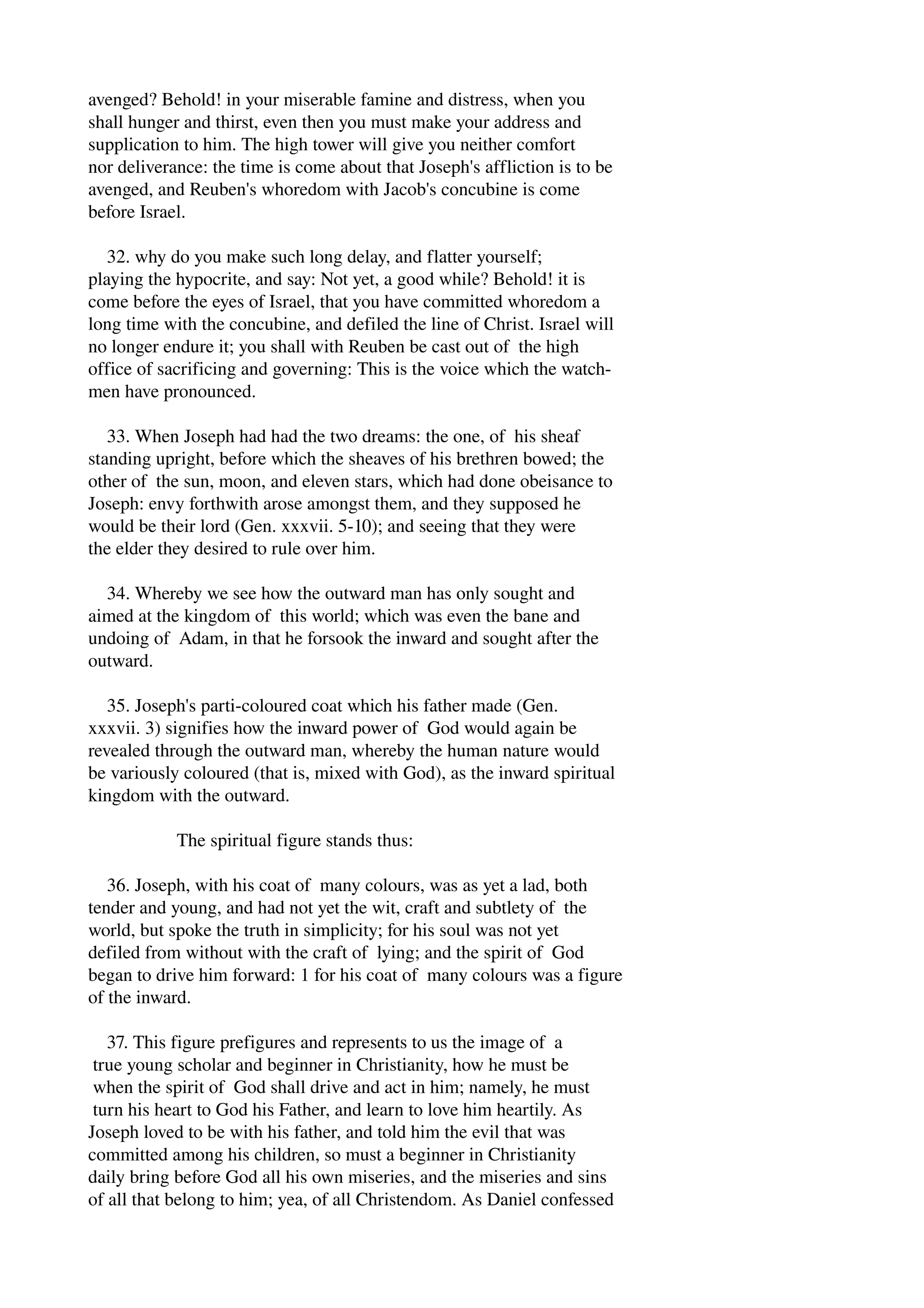 avenged? Behold! in your miserable famine and distress, when you 
shall hunger and thirst, even then you must make your address and 
supplication to him. The high tower will give you neither comfort 
nor deliverance: the time is come about that Joseph's affliction is to be 
avenged, and Reuben's whoredom with Jacob's concubine is come 
before Israel. 
32. why do you make such long delay, and flatter yourself; 
playing the hypocrite, and say: Not yet, a good while? Behold! it is 
come before the eyes of Israel, that you have committed whoredom a 
long time with the concubine, and defiled the line of Christ. Israel will 
no longer endure it; you shall with Reuben be cast out of the high 
office of sacrificing and governing: This is the voice which the watch­men 
have pronounced. 
33. When Joseph had had the two dreams: the one, of his sheaf 
standing upright, before which the sheaves of his brethren bowed; the 
other of the sun, moon, and eleven stars, which had done obeisance to 
Joseph: envy forthwith arose amongst them, and they supposed he 
would be their lord (Gen. xxxvii. 5­10); 
and seeing that they were 
the elder they desired to rule over him. 
34. Whereby we see how the outward man has only sought and 
aimed at the kingdom of this world; which was even the bane and 
undoing of Adam, in that he forsook the inward and sought after the 
outward. 
35. Joseph's parti­coloured 
coat which his father made (Gen. 
xxxvii. 3) signifies how the inward power of God would again be 
revealed through the outward man, whereby the human nature would 
be variously coloured (that is, mixed with God), as the inward spiritual 
kingdom with the outward. 
The spiritual figure stands thus: 
36. Joseph, with his coat of many colours, was as yet a lad, both 
tender and young, and had not yet the wit, craft and subtlety of the 
world, but spoke the truth in simplicity; for his soul was not yet 
defiled from without with the craft of lying; and the spirit of God 
began to drive him forward: 1 for his coat of many colours was a figure 
of the inward. 
37. This figure prefigures and represents to us the image of a 
true young scholar and beginner in Christianity, how he must be 
when the spirit of God shall drive and act in him; namely, he must 
turn his heart to God his Father, and learn to love him heartily. As 
Joseph loved to be with his father, and told him the evil that was 
committed among his children, so must a beginner in Christianity 
daily bring before God all his own miseries, and the miseries and sins 
of all that belong to him; yea, of all Christendom. As Daniel confessed 
 