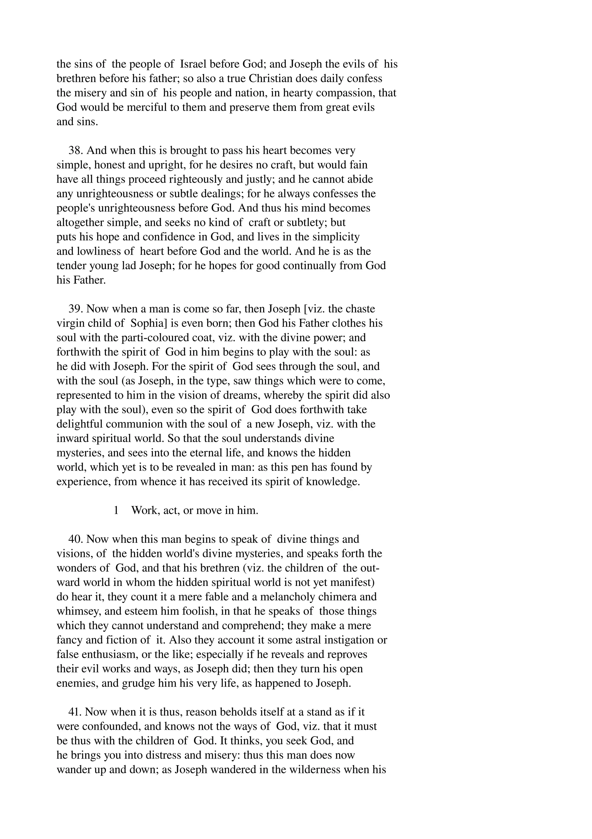 the sins of the people of Israel before God; and Joseph the evils of his 
brethren before his father; so also a true Christian does daily confess 
the misery and sin of his people and nation, in hearty compassion, that 
God would be merciful to them and preserve them from great evils 
and sins. 
38. And when this is brought to pass his heart becomes very 
simple, honest and upright, for he desires no craft, but would fain 
have all things proceed righteously and justly; and he cannot abide 
any unrighteousness or subtle dealings; for he always confesses the 
people's unrighteousness before God. And thus his mind becomes 
altogether simple, and seeks no kind of craft or subtlety; but 
puts his hope and confidence in God, and lives in the simplicity 
and lowliness of heart before God and the world. And he is as the 
tender young lad Joseph; for he hopes for good continually from God 
his Father. 
39. Now when a man is come so far, then Joseph [viz. the chaste 
virgin child of Sophia] is even born; then God his Father clothes his 
soul with the parti­coloured 
coat, viz. with the divine power; and 
forthwith the spirit of God in him begins to play with the soul: as 
he did with Joseph. For the spirit of God sees through the soul, and 
with the soul (as Joseph, in the type, saw things which were to come, 
represented to him in the vision of dreams, whereby the spirit did also 
play with the soul), even so the spirit of God does forthwith take 
delightful communion with the soul of a new Joseph, viz. with the 
inward spiritual world. So that the soul understands divine 
mysteries, and sees into the eternal life, and knows the hidden 
world, which yet is to be revealed in man: as this pen has found by 
experience, from whence it has received its spirit of knowledge. 
1 Work, act, or move in him. 
40. Now when this man begins to speak of divine things and 
visions, of the hidden world's divine mysteries, and speaks forth the 
wonders of God, and that his brethren (viz. the children of the out­ward 
world in whom the hidden spiritual world is not yet manifest) 
do hear it, they count it a mere fable and a melancholy chimera and 
whimsey, and esteem him foolish, in that he speaks of those things 
which they cannot understand and comprehend; they make a mere 
fancy and fiction of it. Also they account it some astral instigation or 
false enthusiasm, or the like; especially if he reveals and reproves 
their evil works and ways, as Joseph did; then they turn his open 
enemies, and grudge him his very life, as happened to Joseph. 
41. Now when it is thus, reason beholds itself at a stand as if it 
were confounded, and knows not the ways of God, viz. that it must 
be thus with the children of God. It thinks, you seek God, and 
he brings you into distress and misery: thus this man does now 
wander up and down; as Joseph wandered in the wilderness when his 
 
