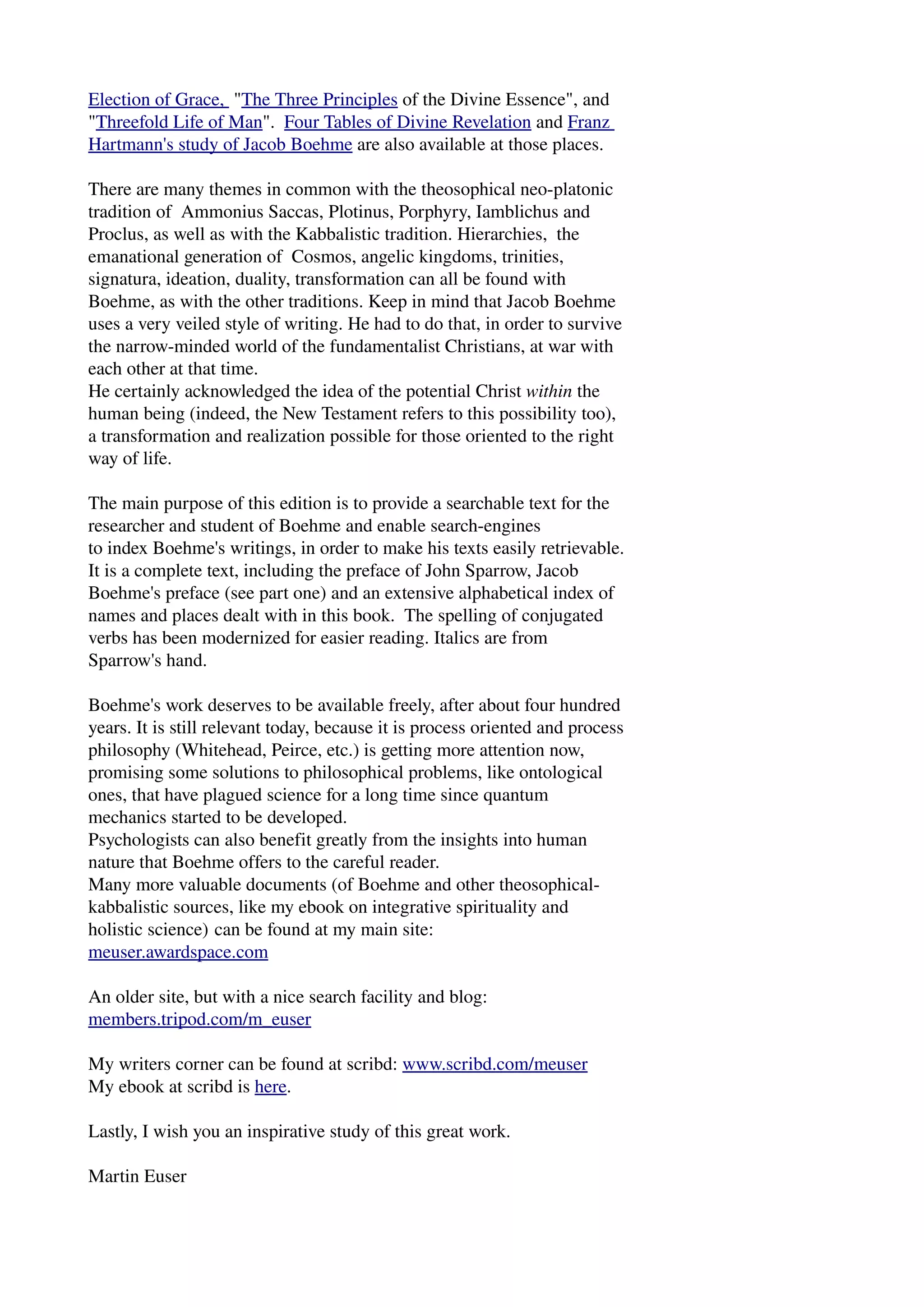 Election of Grace, "The Three Principles of the Divine Essence", and 
"Threefold Life of Man". Four Tables of Divine Revelation and Franz 
Hartmann's study of Jacob Boehme are also available at those places. 
There are many themes in common with the theosophical neo­platonic 
tradition of Ammonius Saccas, Plotinus, Porphyry, Iamblichus and 
Proclus, as well as with the Kabbalistic tradition. Hierarchies, the 
emanational generation of Cosmos, angelic kingdoms, trinities, 
signatura, ideation, duality, transformation can all be found with 
Boehme, as with the other traditions. Keep in mind that Jacob Boehme 
uses a very veiled style of writing. He had to do that, in order to survive 
the narrow­minded 
world of the fundamentalist Christians, at war with 
each other at that time. 
He certainly acknowledged the idea of the potential Christ within the 
human being (indeed, the New Testament refers to this possibility too), 
a transformation and realization possible for those oriented to the right 
way of life. 
The main purpose of this edition is to provide a searchable text for the 
researcher and student of Boehme and enable search­engines 
to index Boehme's writings, in order to make his texts easily retrievable. 
It is a complete text, including the preface of John Sparrow, Jacob 
Boehme's preface (see part one) and an extensive alphabetical index of 
names and places dealt with in this book. The spelling of conjugated 
verbs has been modernized for easier reading. Italics are from 
Sparrow's hand. 
Boehme's work deserves to be available freely, after about four hundred 
years. It is still relevant today, because it is process oriented and process 
philosophy (Whitehead, Peirce, etc.) is getting more attention now, 
promising some solutions to philosophical problems, like ontological 
ones, that have plagued science for a long time since quantum 
mechanics started to be developed. 
Psychologists can also benefit greatly from the insights into human 
nature that Boehme offers to the careful reader. 
Many more valuable documents (of Boehme and other theosophical­kabbalistic 
sources, like my ebook on integrative spirituality and 
holistic science) can be found at my main site: 
meuser.awardspace.com 
An older site, but with a nice search facility and blog: 
members.tripod.com/m_euser 
My writers corner can be found at scribd: www.scribd.com/meuser 
My ebook at scribd is here. 
Lastly, I wish you an inspirative study of this great work. 
Martin Euser 
 