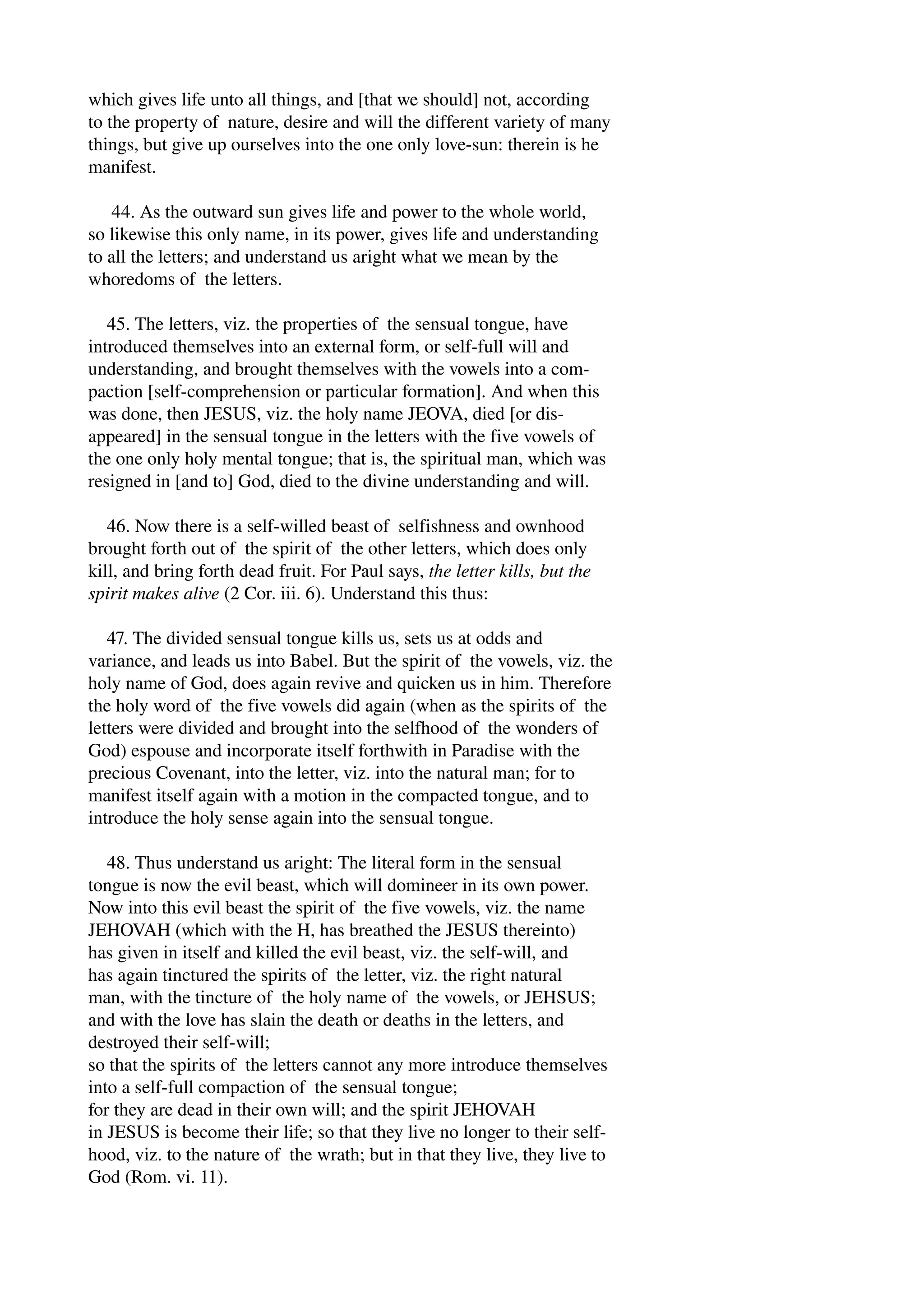 which gives life unto all things, and [that we should] not, according 
to the property of nature, desire and will the different variety of many 
things, but give up ourselves into the one only love­sun: 
therein is he 
manifest. 
44. As the outward sun gives life and power to the whole world, 
so likewise this only name, in its power, gives life and understanding 
to all the letters; and understand us aright what we mean by the 
whoredoms of the letters. 
45. The letters, viz. the properties of the sensual tongue, have 
introduced themselves into an external form, or self­full 
will and 
understanding, and brought themselves with the vowels into a com­paction 
[self­comprehension 
or particular formation]. And when this 
was done, then JESUS, viz. the holy name JEOVA, died [or dis­appeared] 
in the sensual tongue in the letters with the five vowels of 
the one only holy mental tongue; that is, the spiritual man, which was 
resigned in [and to] God, died to the divine understanding and will. 
46. Now there is a self­willed 
beast of selfishness and ownhood 
brought forth out of the spirit of the other letters, which does only 
kill, and bring forth dead fruit. For Paul says, the letter kills, but the 
spirit makes alive (2 Cor. iii. 6). Understand this thus: 
47. The divided sensual tongue kills us, sets us at odds and 
variance, and leads us into Babel. But the spirit of the vowels, viz. the 
holy name of God, does again revive and quicken us in him. Therefore 
the holy word of the five vowels did again (when as the spirits of the 
letters were divided and brought into the selfhood of the wonders of 
God) espouse and incorporate itself forthwith in Paradise with the 
precious Covenant, into the letter, viz. into the natural man; for to 
manifest itself again with a motion in the compacted tongue, and to 
introduce the holy sense again into the sensual tongue. 
48. Thus understand us aright: The literal form in the sensual 
tongue is now the evil beast, which will domineer in its own power. 
Now into this evil beast the spirit of the five vowels, viz. the name 
JEHOVAH (which with the H, has breathed the JESUS thereinto) 
has given in itself and killed the evil beast, viz. the self­will, 
and 
has again tinctured the spirits of the letter, viz. the right natural 
man, with the tincture of the holy name of the vowels, or JEHSUS; 
and with the love has slain the death or deaths in the letters, and 
destroyed their self­will; 
so that the spirits of the letters cannot any more introduce themselves 
into a self­full 
compaction of the sensual tongue; 
for they are dead in their own will; and the spirit JEHOVAH 
in JESUS is become their life; so that they live no longer to their self­hood, 
viz. to the nature of the wrath; but in that they live, they live to 
God (Rom. vi. 11). 
 