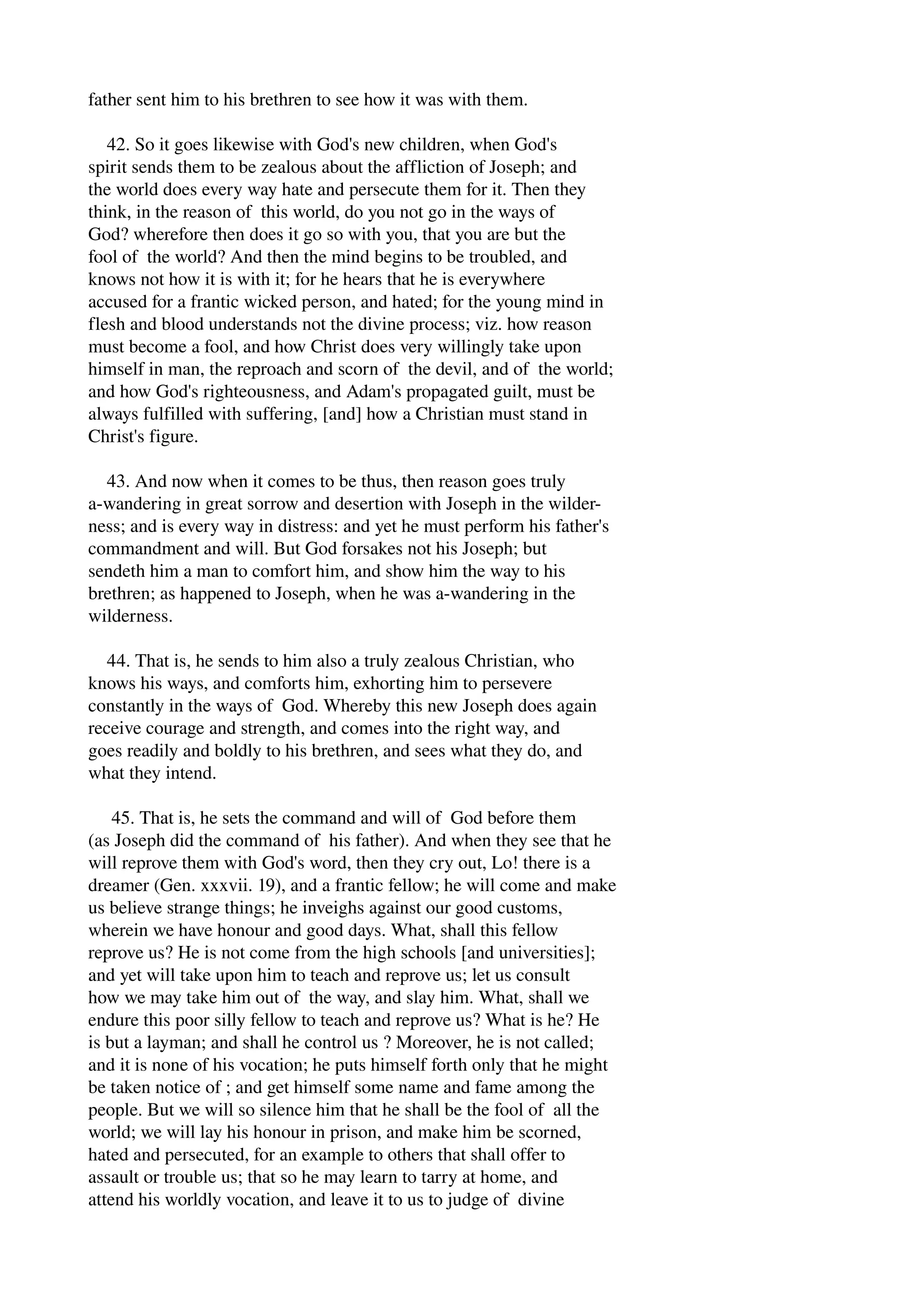 father sent him to his brethren to see how it was with them. 
42. So it goes likewise with God's new children, when God's 
spirit sends them to be zealous about the affliction of Joseph; and 
the world does every way hate and persecute them for it. Then they 
think, in the reason of this world, do you not go in the ways of 
God? wherefore then does it go so with you, that you are but the 
fool of the world? And then the mind begins to be troubled, and 
knows not how it is with it; for he hears that he is everywhere 
accused for a frantic wicked person, and hated; for the young mind in 
flesh and blood understands not the divine process; viz. how reason 
must become a fool, and how Christ does very willingly take upon 
himself in man, the reproach and scorn of the devil, and of the world; 
and how God's righteousness, and Adam's propagated guilt, must be 
always fulfilled with suffering, [and] how a Christian must stand in 
Christ's figure. 
43. And now when it comes to be thus, then reason goes truly 
a­wandering 
in great sorrow and desertion with Joseph in the wilder­ness; 
and is every way in distress: and yet he must perform his father's 
commandment and will. But God forsakes not his Joseph; but 
sendeth him a man to comfort him, and show him the way to his 
brethren; as happened to Joseph, when he was a­wandering 
in the 
wilderness. 
44. That is, he sends to him also a truly zealous Christian, who 
knows his ways, and comforts him, exhorting him to persevere 
constantly in the ways of God. Whereby this new Joseph does again 
receive courage and strength, and comes into the right way, and 
goes readily and boldly to his brethren, and sees what they do, and 
what they intend. 
45. That is, he sets the command and will of God before them 
(as Joseph did the command of his father). And when they see that he 
will reprove them with God's word, then they cry out, Lo! there is a 
dreamer (Gen. xxxvii. 19), and a frantic fellow; he will come and make 
us believe strange things; he inveighs against our good customs, 
wherein we have honour and good days. What, shall this fellow 
reprove us? He is not come from the high schools [and universities]; 
and yet will take upon him to teach and reprove us; let us consult 
how we may take him out of the way, and slay him. What, shall we 
endure this poor silly fellow to teach and reprove us? What is he? He 
is but a layman; and shall he control us ? Moreover, he is not called; 
and it is none of his vocation; he puts himself forth only that he might 
be taken notice of ; and get himself some name and fame among the 
people. But we will so silence him that he shall be the fool of all the 
world; we will lay his honour in prison, and make him be scorned, 
hated and persecuted, for an example to others that shall offer to 
assault or trouble us; that so he may learn to tarry at home, and 
attend his worldly vocation, and leave it to us to judge of divine 
 