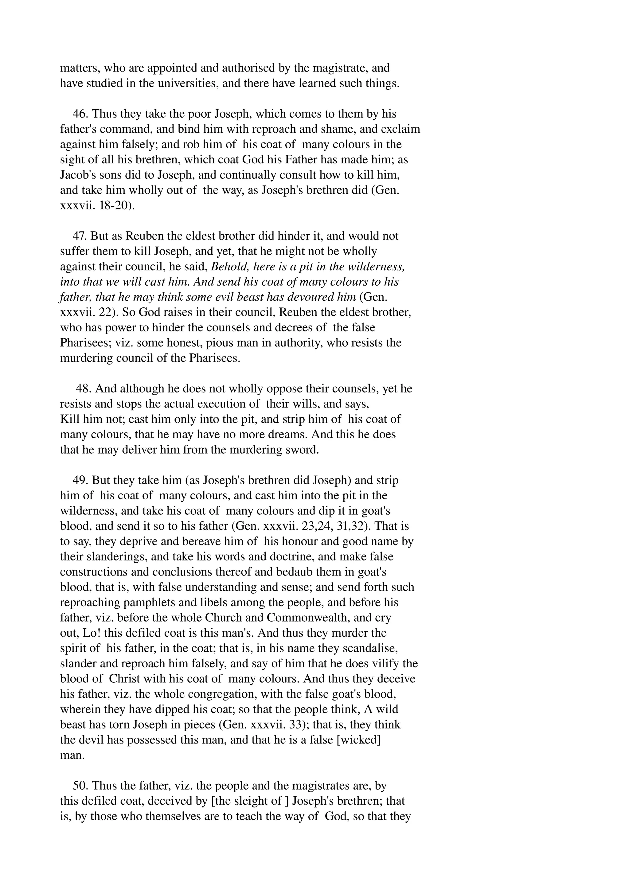 matters, who are appointed and authorised by the magistrate, and 
have studied in the universities, and there have learned such things. 
46. Thus they take the poor Joseph, which comes to them by his 
father's command, and bind him with reproach and shame, and exclaim 
against him falsely; and rob him of his coat of many colours in the 
sight of all his brethren, which coat God his Father has made him; as 
Jacob's sons did to Joseph, and continually consult how to kill him, 
and take him wholly out of the way, as Joseph's brethren did (Gen. 
xxxvii. 18­20). 
47. But as Reuben the eldest brother did hinder it, and would not 
suffer them to kill Joseph, and yet, that he might not be wholly 
against their council, he said, Behold, here is a pit in the wilderness, 
into that we will cast him. And send his coat of many colours to his 
father, that he may think some evil beast has devoured him (Gen. 
xxxvii. 22). So God raises in their council, Reuben the eldest brother, 
who has power to hinder the counsels and decrees of the false 
Pharisees; viz. some honest, pious man in authority, who resists the 
murdering council of the Pharisees. 
48. And although he does not wholly oppose their counsels, yet he 
resists and stops the actual execution of their wills, and says, 
Kill him not; cast him only into the pit, and strip him of his coat of 
many colours, that he may have no more dreams. And this he does 
that he may deliver him from the murdering sword. 
49. But they take him (as Joseph's brethren did Joseph) and strip 
him of his coat of many colours, and cast him into the pit in the 
wilderness, and take his coat of many colours and dip it in goat's 
blood, and send it so to his father (Gen. xxxvii. 23,24, 31,32). That is 
to say, they deprive and bereave him of his honour and good name by 
their slanderings, and take his words and doctrine, and make false 
constructions and conclusions thereof and bedaub them in goat's 
blood, that is, with false understanding and sense; and send forth such 
reproaching pamphlets and libels among the people, and before his 
father, viz. before the whole Church and Commonwealth, and cry 
out, Lo! this defiled coat is this man's. And thus they murder the 
spirit of his father, in the coat; that is, in his name they scandalise, 
slander and reproach him falsely, and say of him that he does vilify the 
blood of Christ with his coat of many colours. And thus they deceive 
his father, viz. the whole congregation, with the false goat's blood, 
wherein they have dipped his coat; so that the people think, A wild 
beast has torn Joseph in pieces (Gen. xxxvii. 33); that is, they think 
the devil has possessed this man, and that he is a false [wicked] 
man. 
50. Thus the father, viz. the people and the magistrates are, by 
this defiled coat, deceived by [the sleight of ] Joseph's brethren; that 
is, by those who themselves are to teach the way of God, so that they 
 